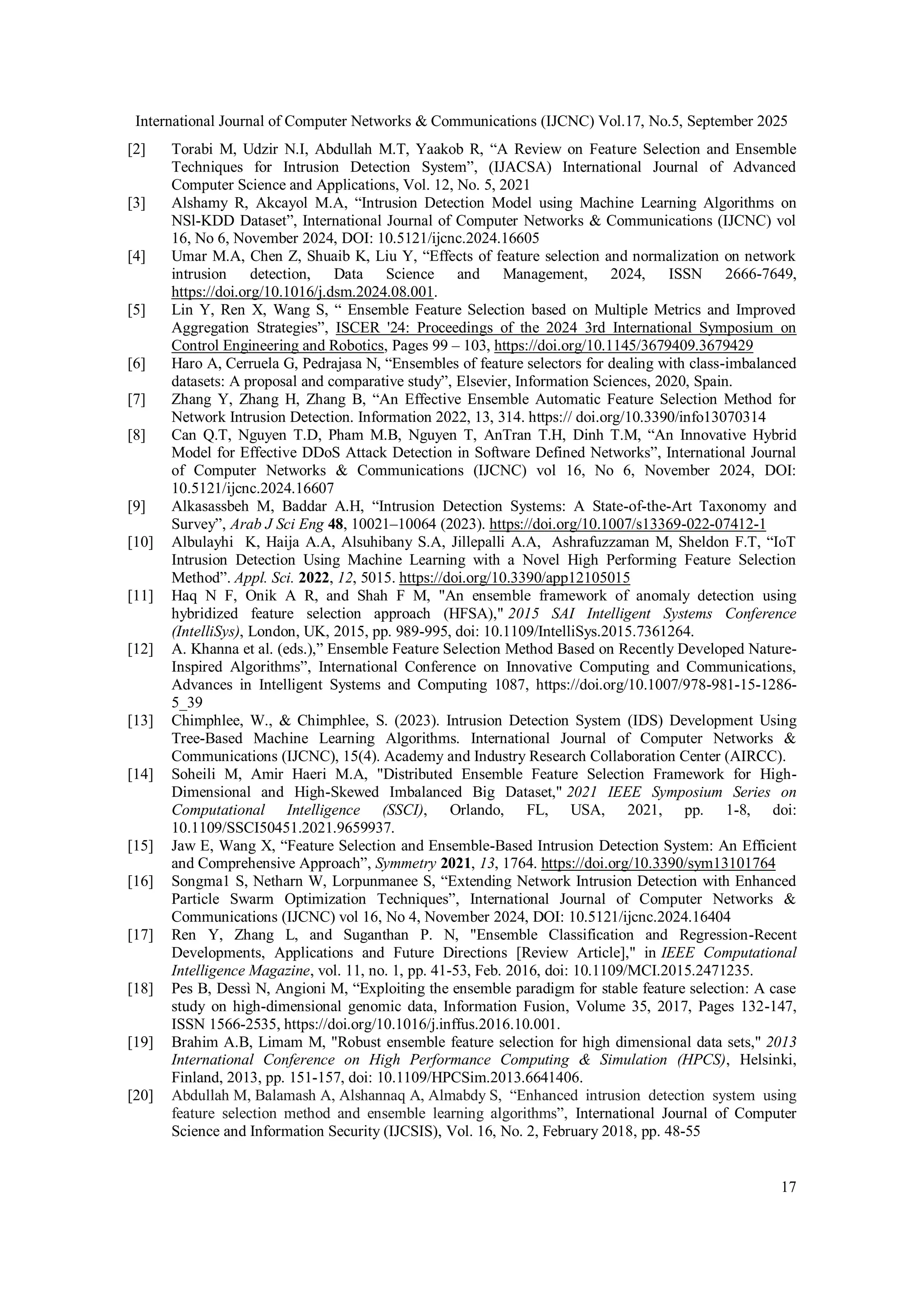International Journal of Computer Networks & Communications (IJCNC) Vol.17, No.5, September 2025
17
[2] Torabi M, Udzir N.I, Abdullah M.T, Yaakob R, “A Review on Feature Selection and Ensemble
Techniques for Intrusion Detection System”, (IJACSA) International Journal of Advanced
Computer Science and Applications, Vol. 12, No. 5, 2021
[3] Alshamy R, Akcayol M.A, “Intrusion Detection Model using Machine Learning Algorithms on
NSl-KDD Dataset”, International Journal of Computer Networks & Communications (IJCNC) vol
16, No 6, November 2024, DOI: 10.5121/ijcnc.2024.16605
[4] Umar M.A, Chen Z, Shuaib K, Liu Y, “Effects of feature selection and normalization on network
intrusion detection, Data Science and Management, 2024, ISSN 2666-7649,
https://doi.org/10.1016/j.dsm.2024.08.001.
[5] Lin Y, Ren X, Wang S, “ Ensemble Feature Selection based on Multiple Metrics and Improved
Aggregation Strategies”, ISCER '24: Proceedings of the 2024 3rd International Symposium on
Control Engineering and Robotics, Pages 99 – 103, https://doi.org/10.1145/3679409.3679429
[6] Haro A, Cerruela G, Pedrajasa N, “Ensembles of feature selectors for dealing with class-imbalanced
datasets: A proposal and comparative study”, Elsevier, Information Sciences, 2020, Spain.
[7] Zhang Y, Zhang H, Zhang B, “An Effective Ensemble Automatic Feature Selection Method for
Network Intrusion Detection. Information 2022, 13, 314. https:// doi.org/10.3390/info13070314
[8] Can Q.T, Nguyen T.D, Pham M.B, Nguyen T, AnTran T.H, Dinh T.M, “An Innovative Hybrid
Model for Effective DDoS Attack Detection in Software Defined Networks”, International Journal
of Computer Networks & Communications (IJCNC) vol 16, No 6, November 2024, DOI:
10.5121/ijcnc.2024.16607
[9] Alkasassbeh M, Baddar A.H, “Intrusion Detection Systems: A State-of-the-Art Taxonomy and
Survey”, Arab J Sci Eng 48, 10021–10064 (2023). https://doi.org/10.1007/s13369-022-07412-1
[10] Albulayhi K, Haija A.A, Alsuhibany S.A, Jillepalli A.A, Ashrafuzzaman M, Sheldon F.T, “IoT
Intrusion Detection Using Machine Learning with a Novel High Performing Feature Selection
Method”. Appl. Sci. 2022, 12, 5015. https://doi.org/10.3390/app12105015
[11] Haq N F, Onik A R, and Shah F M, "An ensemble framework of anomaly detection using
hybridized feature selection approach (HFSA)," 2015 SAI Intelligent Systems Conference
(IntelliSys), London, UK, 2015, pp. 989-995, doi: 10.1109/IntelliSys.2015.7361264.
[12] A. Khanna et al. (eds.),” Ensemble Feature Selection Method Based on Recently Developed Nature-
Inspired Algorithms”, International Conference on Innovative Computing and Communications,
Advances in Intelligent Systems and Computing 1087, https://doi.org/10.1007/978-981-15-1286-
5_39
[13] Chimphlee, W., & Chimphlee, S. (2023). Intrusion Detection System (IDS) Development Using
Tree-Based Machine Learning Algorithms. International Journal of Computer Networks &
Communications (IJCNC), 15(4). Academy and Industry Research Collaboration Center (AIRCC).
[14] Soheili M, Amir Haeri M.A, "Distributed Ensemble Feature Selection Framework for High-
Dimensional and High-Skewed Imbalanced Big Dataset," 2021 IEEE Symposium Series on
Computational Intelligence (SSCI), Orlando, FL, USA, 2021, pp. 1-8, doi:
10.1109/SSCI50451.2021.9659937.
[15] Jaw E, Wang X, “Feature Selection and Ensemble-Based Intrusion Detection System: An Efficient
and Comprehensive Approach”, Symmetry 2021, 13, 1764. https://doi.org/10.3390/sym13101764
[16] Songma1 S, Netharn W, Lorpunmanee S, “Extending Network Intrusion Detection with Enhanced
Particle Swarm Optimization Techniques”, International Journal of Computer Networks &
Communications (IJCNC) vol 16, No 4, November 2024, DOI: 10.5121/ijcnc.2024.16404
[17] Ren Y, Zhang L, and Suganthan P. N, "Ensemble Classification and Regression-Recent
Developments, Applications and Future Directions [Review Article]," in IEEE Computational
Intelligence Magazine, vol. 11, no. 1, pp. 41-53, Feb. 2016, doi: 10.1109/MCI.2015.2471235.
[18] Pes B, Dessì N, Angioni M, “Exploiting the ensemble paradigm for stable feature selection: A case
study on high-dimensional genomic data, Information Fusion, Volume 35, 2017, Pages 132-147,
ISSN 1566-2535, https://doi.org/10.1016/j.inffus.2016.10.001.
[19] Brahim A.B, Limam M, "Robust ensemble feature selection for high dimensional data sets," 2013
International Conference on High Performance Computing & Simulation (HPCS), Helsinki,
Finland, 2013, pp. 151-157, doi: 10.1109/HPCSim.2013.6641406.
[20] Abdullah M, Balamash A, Alshannaq A, Almabdy S, “Enhanced intrusion detection system using
feature selection method and ensemble learning algorithms”, International Journal of Computer
Science and Information Security (IJCSIS), Vol. 16, No. 2, February 2018, pp. 48-55
 