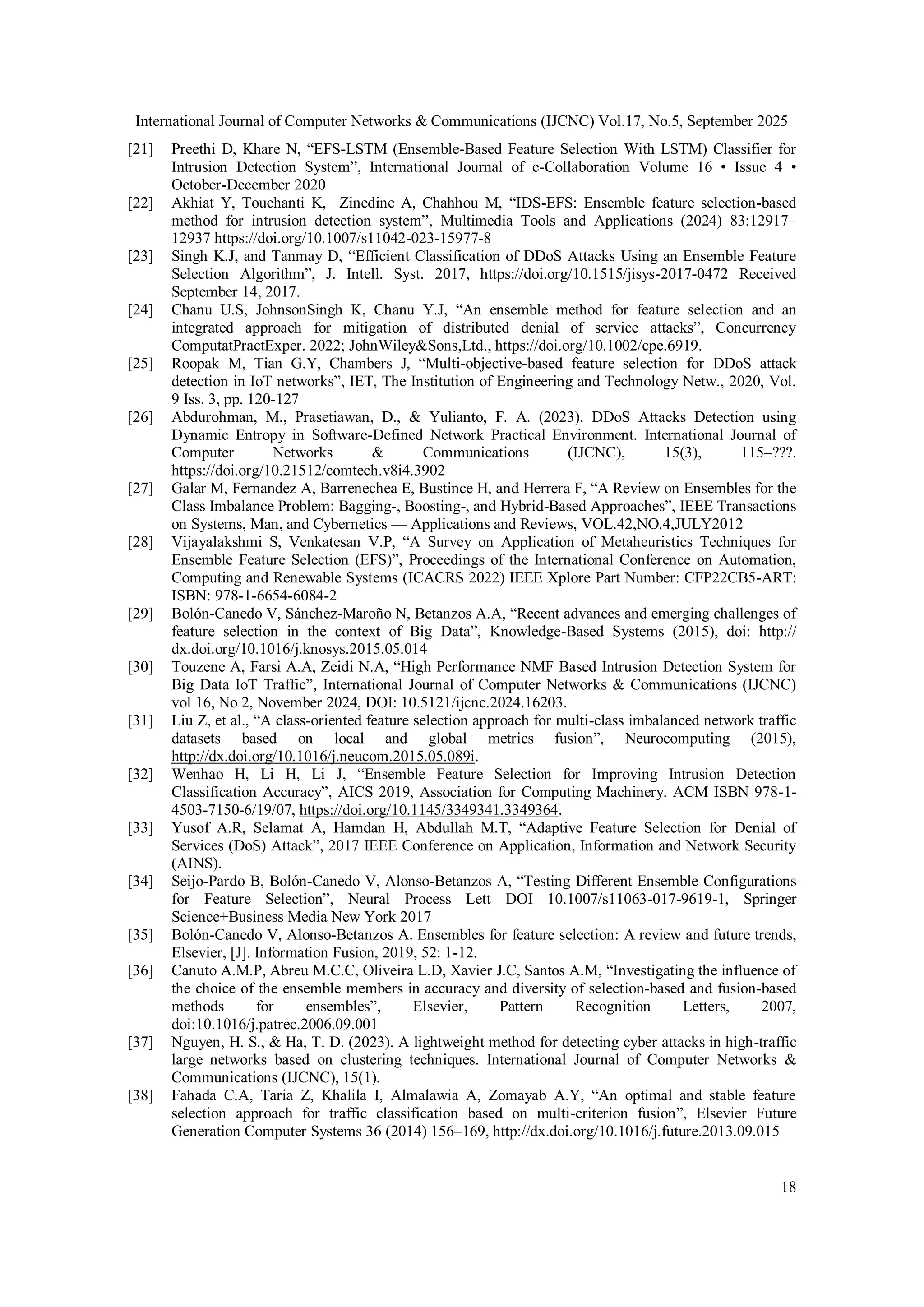 International Journal of Computer Networks & Communications (IJCNC) Vol.17, No.5, September 2025
18
[21] Preethi D, Khare N, “EFS-LSTM (Ensemble-Based Feature Selection With LSTM) Classifier for
Intrusion Detection System”, International Journal of e-Collaboration Volume 16 • Issue 4 •
October-December 2020
[22] Akhiat Y, Touchanti K, Zinedine A, Chahhou M, “IDS-EFS: Ensemble feature selection-based
method for intrusion detection system”, Multimedia Tools and Applications (2024) 83:12917–
12937 https://doi.org/10.1007/s11042-023-15977-8
[23] Singh K.J, and Tanmay D, “Efficient Classification of DDoS Attacks Using an Ensemble Feature
Selection Algorithm”, J. Intell. Syst. 2017, https://doi.org/10.1515/jisys-2017-0472 Received
September 14, 2017.
[24] Chanu U.S, JohnsonSingh K, Chanu Y.J, “An ensemble method for feature selection and an
integrated approach for mitigation of distributed denial of service attacks”, Concurrency
ComputatPractExper. 2022; JohnWiley&Sons,Ltd., https://doi.org/10.1002/cpe.6919.
[25] Roopak M, Tian G.Y, Chambers J, “Multi-objective-based feature selection for DDoS attack
detection in IoT networks”, IET, The Institution of Engineering and Technology Netw., 2020, Vol.
9 Iss. 3, pp. 120-127
[26] Abdurohman, M., Prasetiawan, D., & Yulianto, F. A. (2023). DDoS Attacks Detection using
Dynamic Entropy in Software-Defined Network Practical Environment. International Journal of
Computer Networks & Communications (IJCNC), 15(3), 115–???.
https://doi.org/10.21512/comtech.v8i4.3902
[27] Galar M, Fernandez A, Barrenechea E, Bustince H, and Herrera F, “A Review on Ensembles for the
Class Imbalance Problem: Bagging-, Boosting-, and Hybrid-Based Approaches”, IEEE Transactions
on Systems, Man, and Cybernetics — Applications and Reviews, VOL.42,NO.4,JULY2012
[28] Vijayalakshmi S, Venkatesan V.P, “A Survey on Application of Metaheuristics Techniques for
Ensemble Feature Selection (EFS)”, Proceedings of the International Conference on Automation,
Computing and Renewable Systems (ICACRS 2022) IEEE Xplore Part Number: CFP22CB5-ART:
ISBN: 978-1-6654-6084-2
[29] Bolón-Canedo V, Sánchez-Maroño N, Betanzos A.A, “Recent advances and emerging challenges of
feature selection in the context of Big Data”, Knowledge-Based Systems (2015), doi: http://
dx.doi.org/10.1016/j.knosys.2015.05.014
[30] Touzene A, Farsi A.A, Zeidi N.A, “High Performance NMF Based Intrusion Detection System for
Big Data IoT Traffic”, International Journal of Computer Networks & Communications (IJCNC)
vol 16, No 2, November 2024, DOI: 10.5121/ijcnc.2024.16203.
[31] Liu Z, et al., “A class-oriented feature selection approach for multi-class imbalanced network traffic
datasets based on local and global metrics fusion”, Neurocomputing (2015),
http://dx.doi.org/10.1016/j.neucom.2015.05.089i.
[32] Wenhao H, Li H, Li J, “Ensemble Feature Selection for Improving Intrusion Detection
Classification Accuracy”, AICS 2019, Association for Computing Machinery. ACM ISBN 978-1-
4503-7150-6/19/07, https://doi.org/10.1145/3349341.3349364.
[33] Yusof A.R, Selamat A, Hamdan H, Abdullah M.T, “Adaptive Feature Selection for Denial of
Services (DoS) Attack”, 2017 IEEE Conference on Application, Information and Network Security
(AINS).
[34] Seijo-Pardo B, Bolón-Canedo V, Alonso-Betanzos A, “Testing Different Ensemble Configurations
for Feature Selection”, Neural Process Lett DOI 10.1007/s11063-017-9619-1, Springer
Science+Business Media New York 2017
[35] Bolón-Canedo V, Alonso-Betanzos A. Ensembles for feature selection: A review and future trends,
Elsevier, [J]. Information Fusion, 2019, 52: 1-12.
[36] Canuto A.M.P, Abreu M.C.C, Oliveira L.D, Xavier J.C, Santos A.M, “Investigating the influence of
the choice of the ensemble members in accuracy and diversity of selection-based and fusion-based
methods for ensembles”, Elsevier, Pattern Recognition Letters, 2007,
doi:10.1016/j.patrec.2006.09.001
[37] Nguyen, H. S., & Ha, T. D. (2023). A lightweight method for detecting cyber attacks in high-traffic
large networks based on clustering techniques. International Journal of Computer Networks &
Communications (IJCNC), 15(1).
[38] Fahada C.A, Taria Z, Khalila I, Almalawia A, Zomayab A.Y, “An optimal and stable feature
selection approach for traffic classification based on multi-criterion fusion”, Elsevier Future
Generation Computer Systems 36 (2014) 156–169, http://dx.doi.org/10.1016/j.future.2013.09.015
 