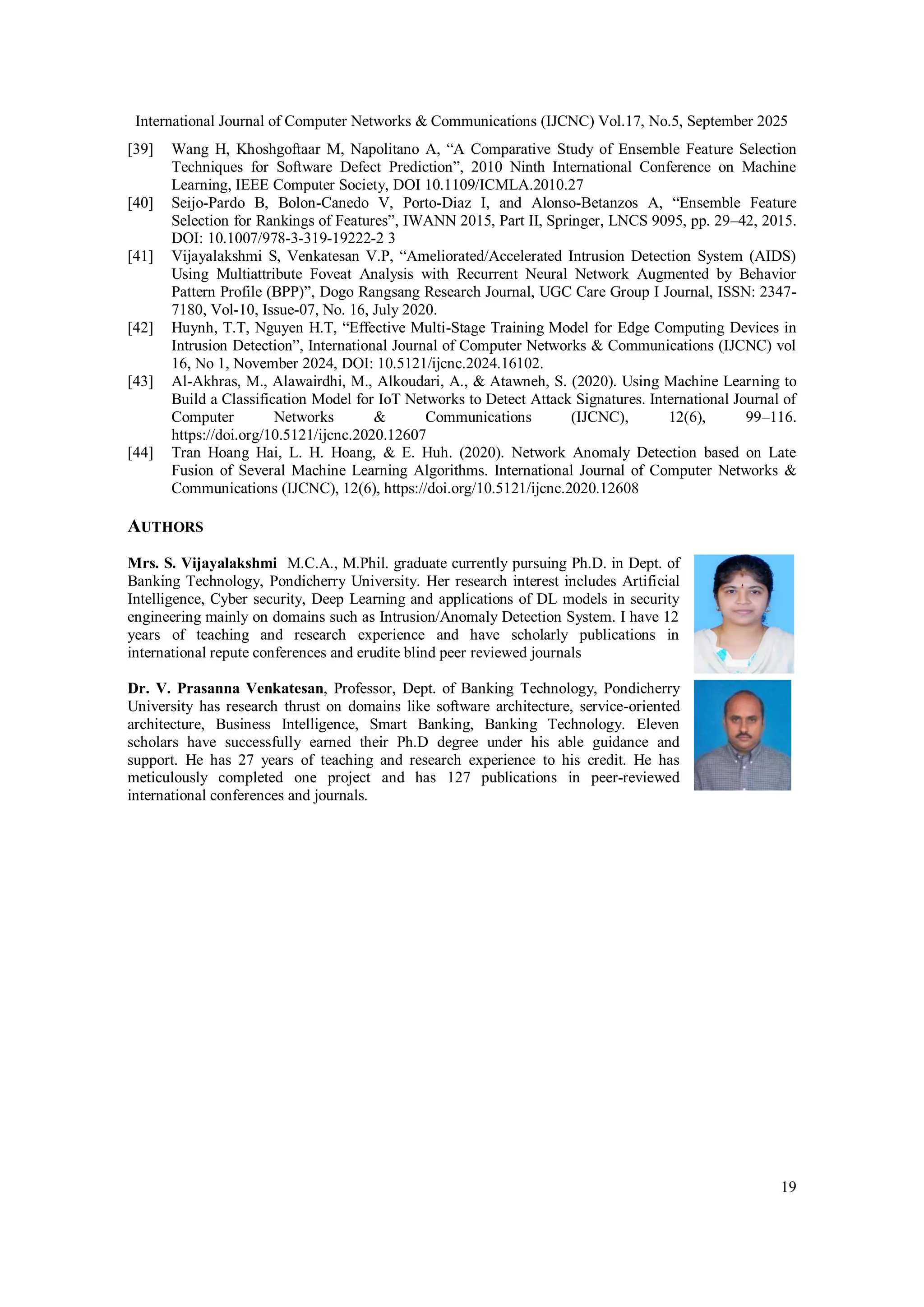International Journal of Computer Networks & Communications (IJCNC) Vol.17, No.5, September 2025
19
[39] Wang H, Khoshgoftaar M, Napolitano A, “A Comparative Study of Ensemble Feature Selection
Techniques for Software Defect Prediction”, 2010 Ninth International Conference on Machine
Learning, IEEE Computer Society, DOI 10.1109/ICMLA.2010.27
[40] Seijo-Pardo B, Bolon-Canedo V, Porto-Diaz I, and Alonso-Betanzos A, “Ensemble Feature
Selection for Rankings of Features”, IWANN 2015, Part II, Springer, LNCS 9095, pp. 29–42, 2015.
DOI: 10.1007/978-3-319-19222-2 3
[41] Vijayalakshmi S, Venkatesan V.P, “Ameliorated/Accelerated Intrusion Detection System (AIDS)
Using Multiattribute Foveat Analysis with Recurrent Neural Network Augmented by Behavior
Pattern Profile (BPP)”, Dogo Rangsang Research Journal, UGC Care Group I Journal, ISSN: 2347-
7180, Vol-10, Issue-07, No. 16, July 2020.
[42] Huynh, T.T, Nguyen H.T, “Effective Multi-Stage Training Model for Edge Computing Devices in
Intrusion Detection”, International Journal of Computer Networks & Communications (IJCNC) vol
16, No 1, November 2024, DOI: 10.5121/ijcnc.2024.16102.
[43] Al-Akhras, M., Alawairdhi, M., Alkoudari, A., & Atawneh, S. (2020). Using Machine Learning to
Build a Classification Model for IoT Networks to Detect Attack Signatures. International Journal of
Computer Networks & Communications (IJCNC), 12(6), 99–116.
https://doi.org/10.5121/ijcnc.2020.12607
[44] Tran Hoang Hai, L. H. Hoang, & E. Huh. (2020). Network Anomaly Detection based on Late
Fusion of Several Machine Learning Algorithms. International Journal of Computer Networks &
Communications (IJCNC), 12(6), https://doi.org/10.5121/ijcnc.2020.12608
AUTHORS
Mrs. S. Vijayalakshmi M.C.A., M.Phil. graduate currently pursuing Ph.D. in Dept. of
Banking Technology, Pondicherry University. Her research interest includes Artificial
Intelligence, Cyber security, Deep Learning and applications of DL models in security
engineering mainly on domains such as Intrusion/Anomaly Detection System. I have 12
years of teaching and research experience and have scholarly publications in
international repute conferences and erudite blind peer reviewed journals
Dr. V. Prasanna Venkatesan, Professor, Dept. of Banking Technology, Pondicherry
University has research thrust on domains like software architecture, service-oriented
architecture, Business Intelligence, Smart Banking, Banking Technology. Eleven
scholars have successfully earned their Ph.D degree under his able guidance and
support. He has 27 years of teaching and research experience to his credit. He has
meticulously completed one project and has 127 publications in peer-reviewed
international conferences and journals.
 