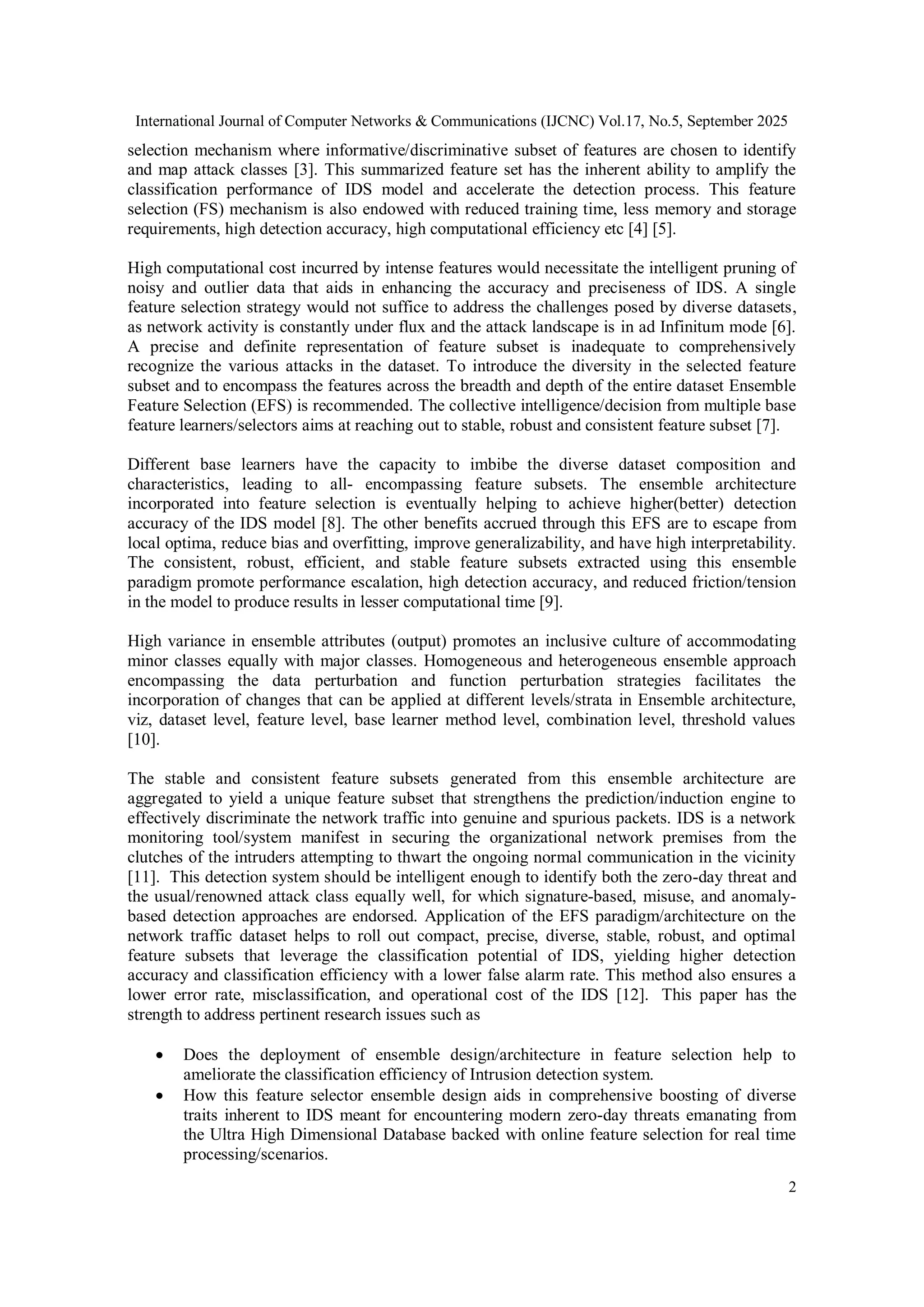 International Journal of Computer Networks & Communications (IJCNC) Vol.17, No.5, September 2025
2
selection mechanism where informative/discriminative subset of features are chosen to identify
and map attack classes [3]. This summarized feature set has the inherent ability to amplify the
classification performance of IDS model and accelerate the detection process. This feature
selection (FS) mechanism is also endowed with reduced training time, less memory and storage
requirements, high detection accuracy, high computational efficiency etc [4] [5].
High computational cost incurred by intense features would necessitate the intelligent pruning of
noisy and outlier data that aids in enhancing the accuracy and preciseness of IDS. A single
feature selection strategy would not suffice to address the challenges posed by diverse datasets,
as network activity is constantly under flux and the attack landscape is in ad Infinitum mode [6].
A precise and definite representation of feature subset is inadequate to comprehensively
recognize the various attacks in the dataset. To introduce the diversity in the selected feature
subset and to encompass the features across the breadth and depth of the entire dataset Ensemble
Feature Selection (EFS) is recommended. The collective intelligence/decision from multiple base
feature learners/selectors aims at reaching out to stable, robust and consistent feature subset [7].
Different base learners have the capacity to imbibe the diverse dataset composition and
characteristics, leading to all- encompassing feature subsets. The ensemble architecture
incorporated into feature selection is eventually helping to achieve higher(better) detection
accuracy of the IDS model [8]. The other benefits accrued through this EFS are to escape from
local optima, reduce bias and overfitting, improve generalizability, and have high interpretability.
The consistent, robust, efficient, and stable feature subsets extracted using this ensemble
paradigm promote performance escalation, high detection accuracy, and reduced friction/tension
in the model to produce results in lesser computational time [9].
High variance in ensemble attributes (output) promotes an inclusive culture of accommodating
minor classes equally with major classes. Homogeneous and heterogeneous ensemble approach
encompassing the data perturbation and function perturbation strategies facilitates the
incorporation of changes that can be applied at different levels/strata in Ensemble architecture,
viz, dataset level, feature level, base learner method level, combination level, threshold values
[10].
The stable and consistent feature subsets generated from this ensemble architecture are
aggregated to yield a unique feature subset that strengthens the prediction/induction engine to
effectively discriminate the network traffic into genuine and spurious packets. IDS is a network
monitoring tool/system manifest in securing the organizational network premises from the
clutches of the intruders attempting to thwart the ongoing normal communication in the vicinity
[11]. This detection system should be intelligent enough to identify both the zero-day threat and
the usual/renowned attack class equally well, for which signature-based, misuse, and anomaly-
based detection approaches are endorsed. Application of the EFS paradigm/architecture on the
network traffic dataset helps to roll out compact, precise, diverse, stable, robust, and optimal
feature subsets that leverage the classification potential of IDS, yielding higher detection
accuracy and classification efficiency with a lower false alarm rate. This method also ensures a
lower error rate, misclassification, and operational cost of the IDS [12]. This paper has the
strength to address pertinent research issues such as
 Does the deployment of ensemble design/architecture in feature selection help to
ameliorate the classification efficiency of Intrusion detection system.
 How this feature selector ensemble design aids in comprehensive boosting of diverse
traits inherent to IDS meant for encountering modern zero-day threats emanating from
the Ultra High Dimensional Database backed with online feature selection for real time
processing/scenarios.
 