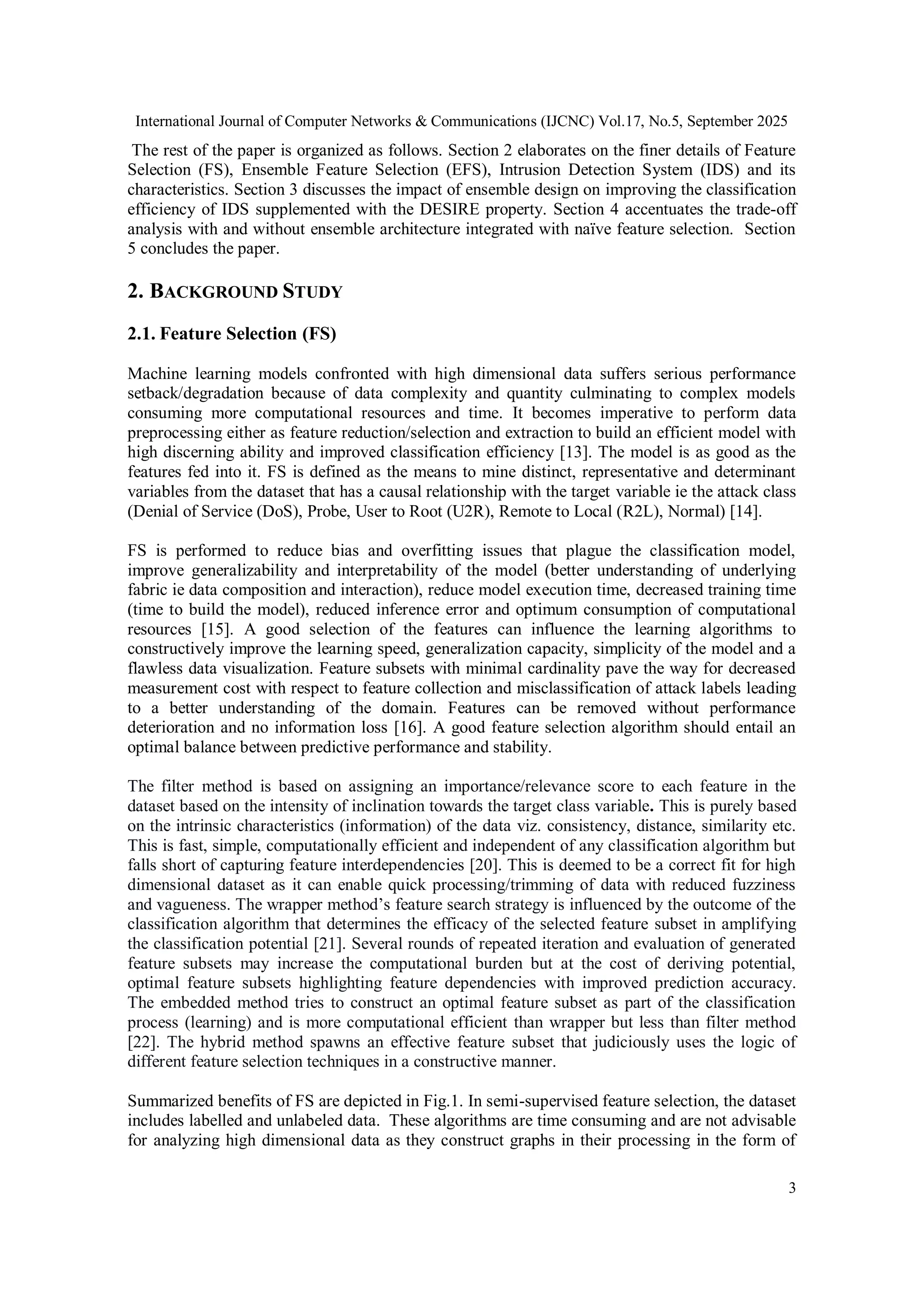 International Journal of Computer Networks & Communications (IJCNC) Vol.17, No.5, September 2025
3
The rest of the paper is organized as follows. Section 2 elaborates on the finer details of Feature
Selection (FS), Ensemble Feature Selection (EFS), Intrusion Detection System (IDS) and its
characteristics. Section 3 discusses the impact of ensemble design on improving the classification
efficiency of IDS supplemented with the DESIRE property. Section 4 accentuates the trade-off
analysis with and without ensemble architecture integrated with naïve feature selection. Section
5 concludes the paper.
2. BACKGROUND STUDY
2.1. Feature Selection (FS)
Machine learning models confronted with high dimensional data suffers serious performance
setback/degradation because of data complexity and quantity culminating to complex models
consuming more computational resources and time. It becomes imperative to perform data
preprocessing either as feature reduction/selection and extraction to build an efficient model with
high discerning ability and improved classification efficiency [13]. The model is as good as the
features fed into it. FS is defined as the means to mine distinct, representative and determinant
variables from the dataset that has a causal relationship with the target variable ie the attack class
(Denial of Service (DoS), Probe, User to Root (U2R), Remote to Local (R2L), Normal) [14].
FS is performed to reduce bias and overfitting issues that plague the classification model,
improve generalizability and interpretability of the model (better understanding of underlying
fabric ie data composition and interaction), reduce model execution time, decreased training time
(time to build the model), reduced inference error and optimum consumption of computational
resources [15]. A good selection of the features can influence the learning algorithms to
constructively improve the learning speed, generalization capacity, simplicity of the model and a
flawless data visualization. Feature subsets with minimal cardinality pave the way for decreased
measurement cost with respect to feature collection and misclassification of attack labels leading
to a better understanding of the domain. Features can be removed without performance
deterioration and no information loss [16]. A good feature selection algorithm should entail an
optimal balance between predictive performance and stability.
The filter method is based on assigning an importance/relevance score to each feature in the
dataset based on the intensity of inclination towards the target class variable. This is purely based
on the intrinsic characteristics (information) of the data viz. consistency, distance, similarity etc.
This is fast, simple, computationally efficient and independent of any classification algorithm but
falls short of capturing feature interdependencies [20]. This is deemed to be a correct fit for high
dimensional dataset as it can enable quick processing/trimming of data with reduced fuzziness
and vagueness. The wrapper method’s feature search strategy is influenced by the outcome of the
classification algorithm that determines the efficacy of the selected feature subset in amplifying
the classification potential [21]. Several rounds of repeated iteration and evaluation of generated
feature subsets may increase the computational burden but at the cost of deriving potential,
optimal feature subsets highlighting feature dependencies with improved prediction accuracy.
The embedded method tries to construct an optimal feature subset as part of the classification
process (learning) and is more computational efficient than wrapper but less than filter method
[22]. The hybrid method spawns an effective feature subset that judiciously uses the logic of
different feature selection techniques in a constructive manner.
Summarized benefits of FS are depicted in Fig.1. In semi-supervised feature selection, the dataset
includes labelled and unlabeled data. These algorithms are time consuming and are not advisable
for analyzing high dimensional data as they construct graphs in their processing in the form of
 
