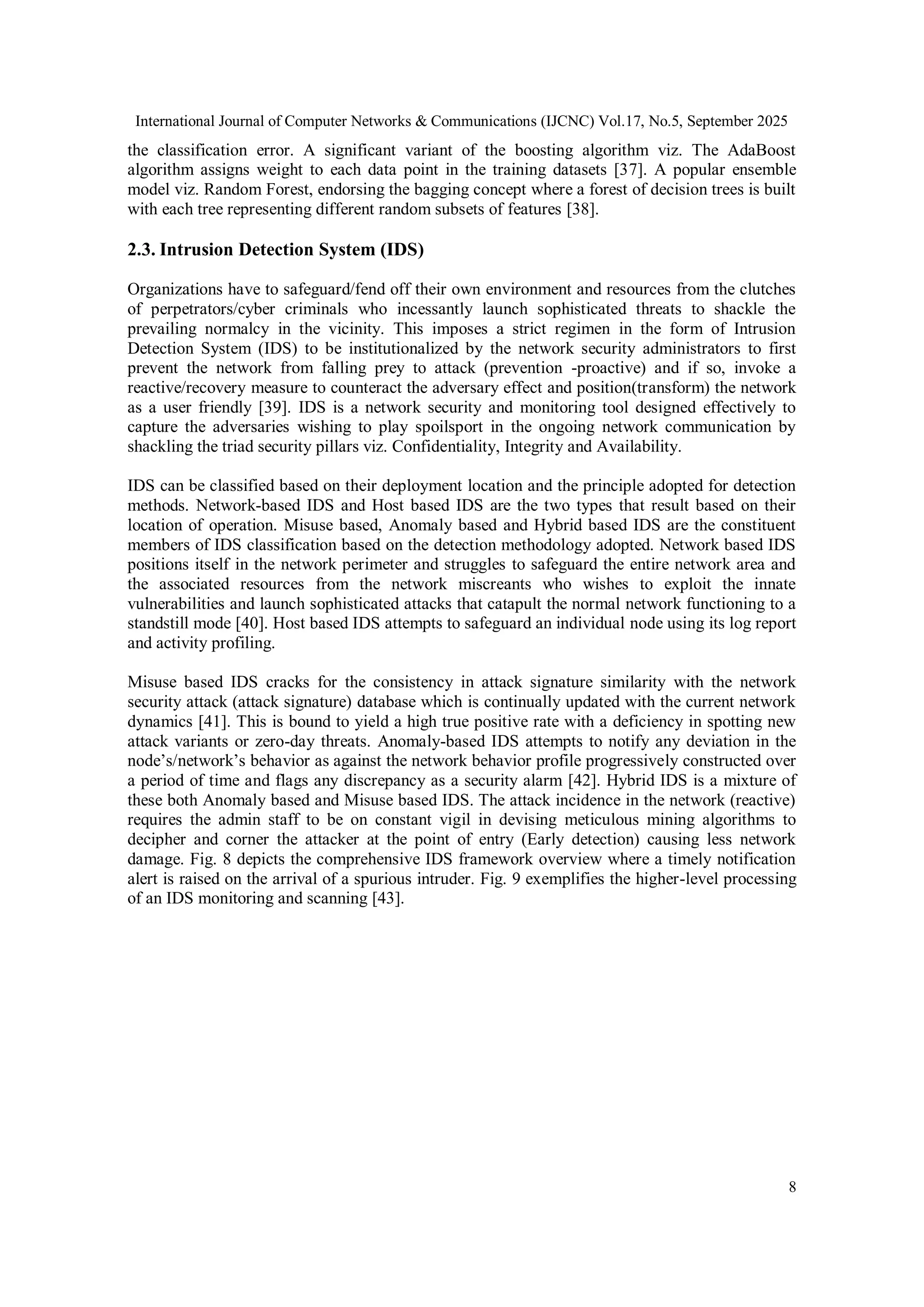 International Journal of Computer Networks & Communications (IJCNC) Vol.17, No.5, September 2025
8
the classification error. A significant variant of the boosting algorithm viz. The AdaBoost
algorithm assigns weight to each data point in the training datasets [37]. A popular ensemble
model viz. Random Forest, endorsing the bagging concept where a forest of decision trees is built
with each tree representing different random subsets of features [38].
2.3. Intrusion Detection System (IDS)
Organizations have to safeguard/fend off their own environment and resources from the clutches
of perpetrators/cyber criminals who incessantly launch sophisticated threats to shackle the
prevailing normalcy in the vicinity. This imposes a strict regimen in the form of Intrusion
Detection System (IDS) to be institutionalized by the network security administrators to first
prevent the network from falling prey to attack (prevention -proactive) and if so, invoke a
reactive/recovery measure to counteract the adversary effect and position(transform) the network
as a user friendly [39]. IDS is a network security and monitoring tool designed effectively to
capture the adversaries wishing to play spoilsport in the ongoing network communication by
shackling the triad security pillars viz. Confidentiality, Integrity and Availability.
IDS can be classified based on their deployment location and the principle adopted for detection
methods. Network-based IDS and Host based IDS are the two types that result based on their
location of operation. Misuse based, Anomaly based and Hybrid based IDS are the constituent
members of IDS classification based on the detection methodology adopted. Network based IDS
positions itself in the network perimeter and struggles to safeguard the entire network area and
the associated resources from the network miscreants who wishes to exploit the innate
vulnerabilities and launch sophisticated attacks that catapult the normal network functioning to a
standstill mode [40]. Host based IDS attempts to safeguard an individual node using its log report
and activity profiling.
Misuse based IDS cracks for the consistency in attack signature similarity with the network
security attack (attack signature) database which is continually updated with the current network
dynamics [41]. This is bound to yield a high true positive rate with a deficiency in spotting new
attack variants or zero-day threats. Anomaly-based IDS attempts to notify any deviation in the
node’s/network’s behavior as against the network behavior profile progressively constructed over
a period of time and flags any discrepancy as a security alarm [42]. Hybrid IDS is a mixture of
these both Anomaly based and Misuse based IDS. The attack incidence in the network (reactive)
requires the admin staff to be on constant vigil in devising meticulous mining algorithms to
decipher and corner the attacker at the point of entry (Early detection) causing less network
damage. Fig. 8 depicts the comprehensive IDS framework overview where a timely notification
alert is raised on the arrival of a spurious intruder. Fig. 9 exemplifies the higher-level processing
of an IDS monitoring and scanning [43].
 