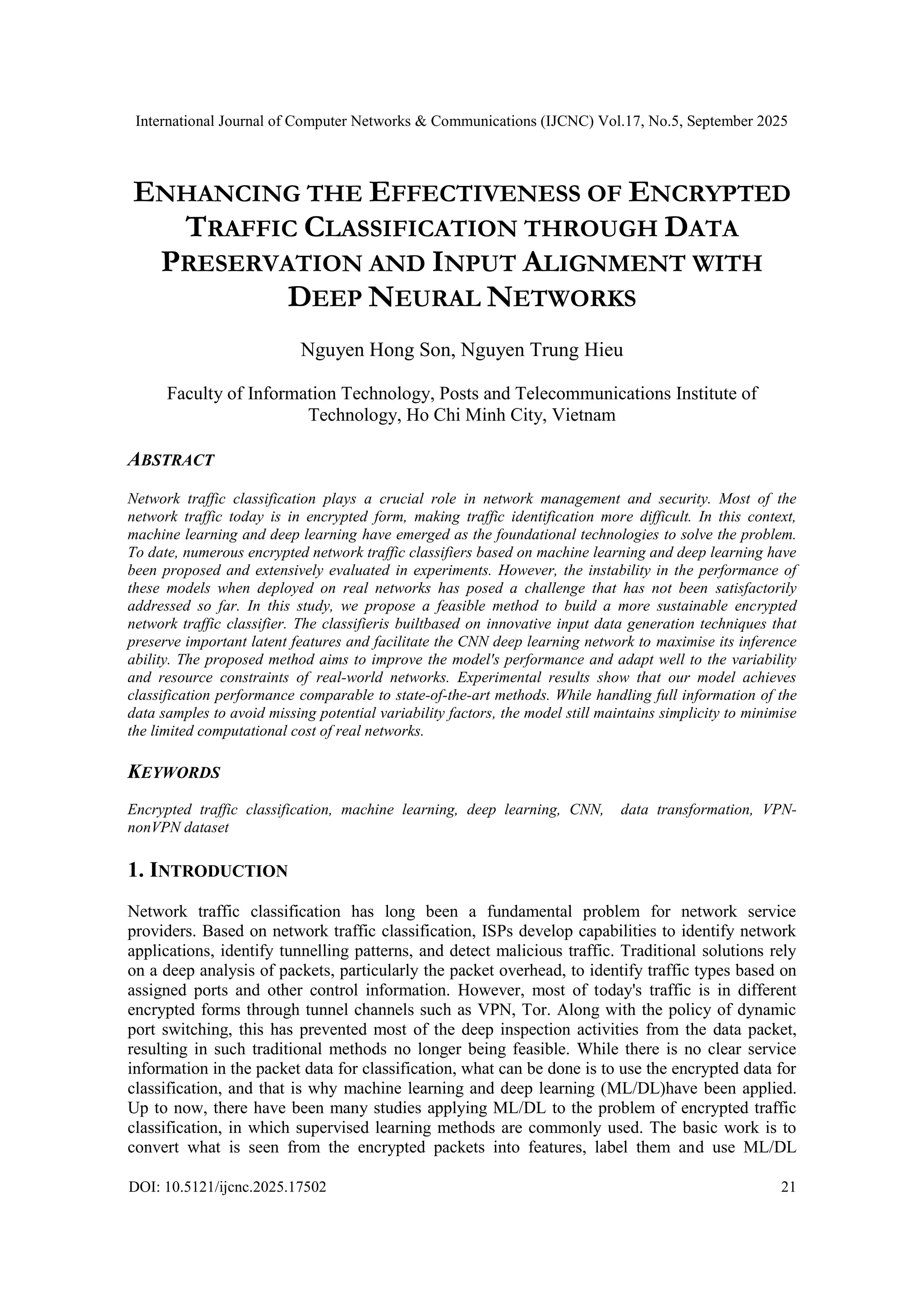 International Journal of Computer Networks & Communications (IJCNC) Vol.17, No.5, September 2025 DOI: 10.5121/ijcnc.2025.17502 21 ENHANCING THE EFFECTIVENESS OF ENCRYPTED TRAFFIC CLASSIFICATION THROUGH DATA PRESERVATION AND INPUT ALIGNMENT WITH DEEP NEURAL NETWORKS Nguyen Hong Son, Nguyen Trung Hieu Faculty of Information Technology, Posts and Telecommunications Institute of Technology, Ho Chi Minh City, Vietnam ABSTRACT Network traffic classification plays a crucial role in network management and security. Most of the network traffic today is in encrypted form, making traffic identification more difficult. In this context, machine learning and deep learning have emerged as the foundational technologies to solve the problem. To date, numerous encrypted network traffic classifiers based on machine learning and deep learning have been proposed and extensively evaluated in experiments. However, the instability in the performance of these models when deployed on real networks has posed a challenge that has not been satisfactorily addressed so far. In this study, we propose a feasible method to build a more sustainable encrypted network traffic classifier. The classifieris builtbased on innovative input data generation techniques that preserve important latent features and facilitate the CNN deep learning network to maximise its inference ability. The proposed method aims to improve the model's performance and adapt well to the variability and resource constraints of real-world networks. Experimental results show that our model achieves classification performance comparable to state-of-the-art methods. While handling full information of the data samples to avoid missing potential variability factors, the model still maintains simplicity to minimise the limited computational cost of real networks. KEYWORDS Encrypted traffic classification, machine learning, deep learning, CNN, data transformation, VPN- nonVPN dataset 1. INTRODUCTION Network traffic classification has long been a fundamental problem for network service providers. Based on network traffic classification, ISPs develop capabilities to identify network applications, identify tunnelling patterns, and detect malicious traffic. Traditional solutions rely on a deep analysis of packets, particularly the packet overhead, to identify traffic types based on assigned ports and other control information. However, most of today's traffic is in different encrypted forms through tunnel channels such as VPN, Tor. Along with the policy of dynamic port switching, this has prevented most of the deep inspection activities from the data packet, resulting in such traditional methods no longer being feasible. While there is no clear service information in the packet data for classification, what can be done is to use the encrypted data for classification, and that is why machine learning and deep learning (ML/DL)have been applied. Up to now, there have been many studies applying ML/DL to the problem of encrypted traffic classification, in which supervised learning methods are commonly used. The basic work is to convert what is seen from the encrypted packets into features, label them and use ML/DL 