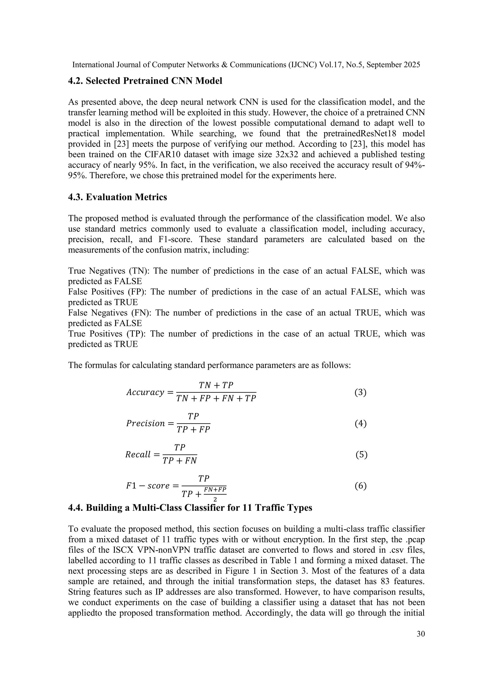 International Journal of Computer Networks & Communications (IJCNC) Vol.17, No.5, September 2025 30 4.2. Selected Pretrained CNN Model As presented above, the deep neural network CNN is used for the classification model, and the transfer learning method will be exploited in this study. However, the choice of a pretrained CNN model is also in the direction of the lowest possible computational demand to adapt well to practical implementation. While searching, we found that the pretrainedResNet18 model provided in [23] meets the purpose of verifying our method. According to [23], this model has been trained on the CIFAR10 dataset with image size 32x32 and achieved a published testing accuracy of nearly 95%. In fact, in the verification, we also received the accuracy result of 94%- 95%. Therefore, we chose this pretrained model for the experiments here. 4.3. Evaluation Metrics The proposed method is evaluated through the performance of the classification model. We also use standard metrics commonly used to evaluate a classification model, including accuracy, precision, recall, and F1-score. These standard parameters are calculated based on the measurements of the confusion matrix, including: True Negatives (TN): The number of predictions in the case of an actual FALSE, which was predicted as FALSE False Positives (FP): The number of predictions in the case of an actual FALSE, which was predicted as TRUE False Negatives (FN): The number of predictions in the case of an actual TRUE, which was predicted as FALSE True Positives (TP): The number of predictions in the case of an actual TRUE, which was predicted as TRUE The formulas for calculating standard performance parameters are as follows: 𝐴𝑐𝑐𝑢𝑟𝑎𝑐𝑦 = 𝑇𝑁 + 𝑇𝑃 𝑇𝑁 + 𝐹𝑃 + 𝐹𝑁 + 𝑇𝑃 (3) 𝑃𝑟𝑒𝑐𝑖𝑠𝑖𝑜𝑛 = 𝑇𝑃 𝑇𝑃 + 𝐹𝑃 (4) 𝑅𝑒𝑐𝑎𝑙𝑙 = 𝑇𝑃 𝑇𝑃 + 𝐹𝑁 (5) 𝐹1 − 𝑠𝑐𝑜𝑟𝑒 = 𝑇𝑃 𝑇𝑃 + 𝐹𝑁+𝐹𝑃 2 (6) 4.4. Building a Multi-Class Classifier for 11 Traffic Types To evaluate the proposed method, this section focuses on building a multi-class traffic classifier from a mixed dataset of 11 traffic types with or without encryption. In the first step, the .pcap files of the ISCX VPN-nonVPN traffic dataset are converted to flows and stored in .csv files, labelled according to 11 traffic classes as described in Table 1 and forming a mixed dataset. The next processing steps are as described in Figure 1 in Section 3. Most of the features of a data sample are retained, and through the initial transformation steps, the dataset has 83 features. String features such as IP addresses are also transformed. However, to have comparison results, we conduct experiments on the case of building a classifier using a dataset that has not been appliedto the proposed transformation method. Accordingly, the data will go through the initial 