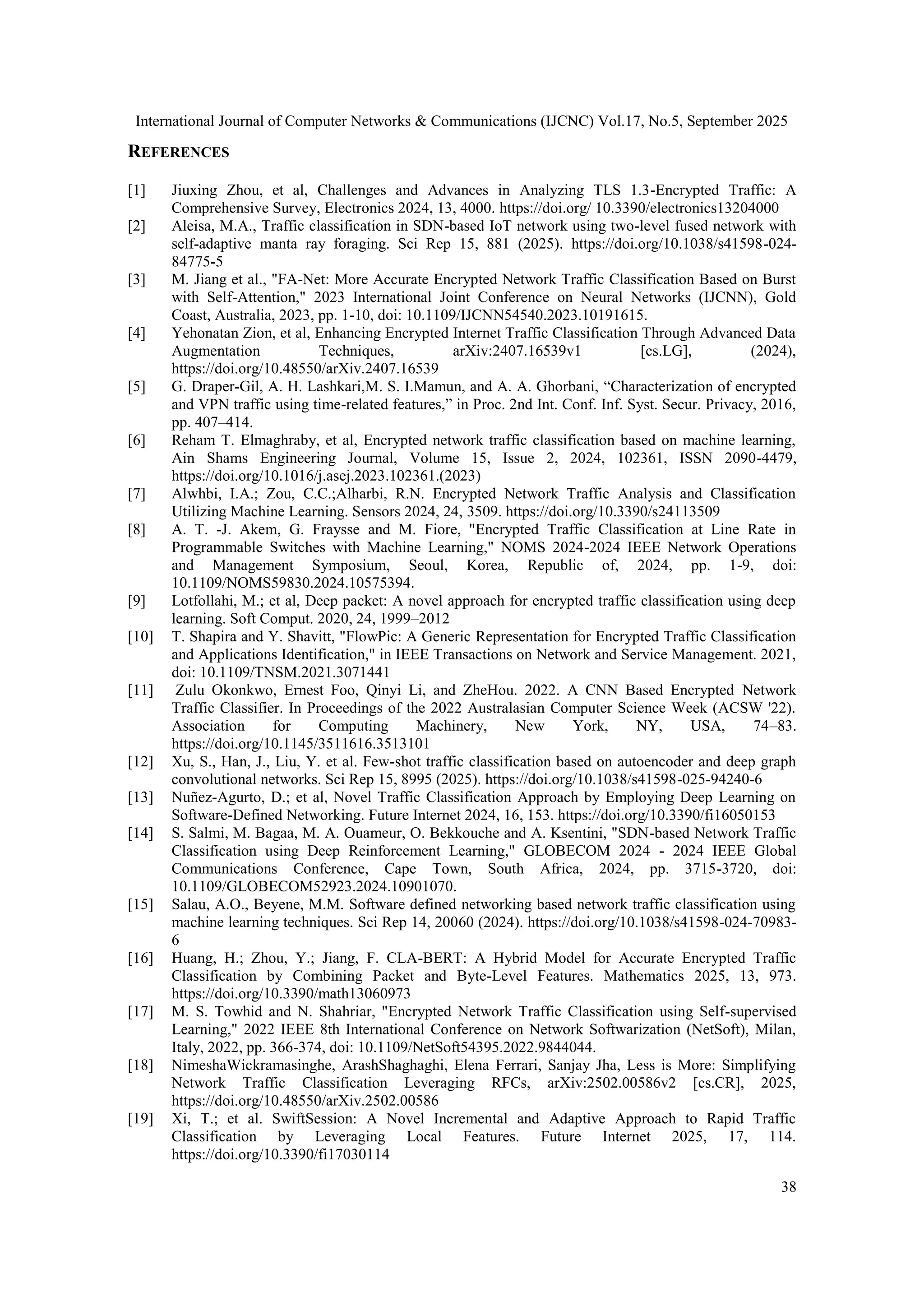 International Journal of Computer Networks & Communications (IJCNC) Vol.17, No.5, September 2025 38 REFERENCES [1] Jiuxing Zhou, et al, Challenges and Advances in Analyzing TLS 1.3-Encrypted Traffic: A Comprehensive Survey, Electronics 2024, 13, 4000. https://doi.org/ 10.3390/electronics13204000 [2] Aleisa, M.A., Traffic classification in SDN-based IoT network using two-level fused network with self-adaptive manta ray foraging. Sci Rep 15, 881 (2025). https://doi.org/10.1038/s41598-024- 84775-5 [3] M. Jiang et al., "FA-Net: More Accurate Encrypted Network Traffic Classification Based on Burst with Self-Attention," 2023 International Joint Conference on Neural Networks (IJCNN), Gold Coast, Australia, 2023, pp. 1-10, doi: 10.1109/IJCNN54540.2023.10191615. [4] Yehonatan Zion, et al, Enhancing Encrypted Internet Traffic Classification Through Advanced Data Augmentation Techniques, arXiv:2407.16539v1 [cs.LG], (2024), https://doi.org/10.48550/arXiv.2407.16539 [5] G. Draper-Gil, A. H. Lashkari,M. S. I.Mamun, and A. A. Ghorbani, “Characterization of encrypted and VPN traffic using time-related features,” in Proc. 2nd Int. Conf. Inf. Syst. Secur. Privacy, 2016, pp. 407–414. [6] Reham T. Elmaghraby, et al, Encrypted network traffic classification based on machine learning, Ain Shams Engineering Journal, Volume 15, Issue 2, 2024, 102361, ISSN 2090-4479, https://doi.org/10.1016/j.asej.2023.102361.(2023) [7] Alwhbi, I.A.; Zou, C.C.;Alharbi, R.N. Encrypted Network Traffic Analysis and Classification Utilizing Machine Learning. Sensors 2024, 24, 3509. https://doi.org/10.3390/s24113509 [8] A. T. -J. Akem, G. Fraysse and M. Fiore, "Encrypted Traffic Classification at Line Rate in Programmable Switches with Machine Learning," NOMS 2024-2024 IEEE Network Operations and Management Symposium, Seoul, Korea, Republic of, 2024, pp. 1-9, doi: 10.1109/NOMS59830.2024.10575394. [9] Lotfollahi, M.; et al, Deep packet: A novel approach for encrypted traffic classification using deep learning. Soft Comput. 2020, 24, 1999–2012 [10] T. Shapira and Y. Shavitt, "FlowPic: A Generic Representation for Encrypted Traffic Classification and Applications Identification," in IEEE Transactions on Network and Service Management. 2021, doi: 10.1109/TNSM.2021.3071441 [11] Zulu Okonkwo, Ernest Foo, Qinyi Li, and ZheHou. 2022. A CNN Based Encrypted Network Traffic Classifier. In Proceedings of the 2022 Australasian Computer Science Week (ACSW '22). Association for Computing Machinery, New York, NY, USA, 74–83. https://doi.org/10.1145/3511616.3513101 [12] Xu, S., Han, J., Liu, Y. et al. Few-shot traffic classification based on autoencoder and deep graph convolutional networks. Sci Rep 15, 8995 (2025). https://doi.org/10.1038/s41598-025-94240-6 [13] Nuñez-Agurto, D.; et al, Novel Traffic Classification Approach by Employing Deep Learning on Software-Defined Networking. Future Internet 2024, 16, 153. https://doi.org/10.3390/fi16050153 [14] S. Salmi, M. Bagaa, M. A. Ouameur, O. Bekkouche and A. Ksentini, "SDN-based Network Traffic Classification using Deep Reinforcement Learning," GLOBECOM 2024 - 2024 IEEE Global Communications Conference, Cape Town, South Africa, 2024, pp. 3715-3720, doi: 10.1109/GLOBECOM52923.2024.10901070. [15] Salau, A.O., Beyene, M.M. Software defined networking based network traffic classification using machine learning techniques. Sci Rep 14, 20060 (2024). https://doi.org/10.1038/s41598-024-70983- 6 [16] Huang, H.; Zhou, Y.; Jiang, F. CLA-BERT: A Hybrid Model for Accurate Encrypted Traffic Classification by Combining Packet and Byte-Level Features. Mathematics 2025, 13, 973. https://doi.org/10.3390/math13060973 [17] M. S. Towhid and N. Shahriar, "Encrypted Network Traffic Classification using Self-supervised Learning," 2022 IEEE 8th International Conference on Network Softwarization (NetSoft), Milan, Italy, 2022, pp. 366-374, doi: 10.1109/NetSoft54395.2022.9844044. [18] NimeshaWickramasinghe, ArashShaghaghi, Elena Ferrari, Sanjay Jha, Less is More: Simplifying Network Traffic Classification Leveraging RFCs, arXiv:2502.00586v2 [cs.CR], 2025, https://doi.org/10.48550/arXiv.2502.00586 [19] Xi, T.; et al. SwiftSession: A Novel Incremental and Adaptive Approach to Rapid Traffic Classification by Leveraging Local Features. Future Internet 2025, 17, 114. https://doi.org/10.3390/fi17030114 
