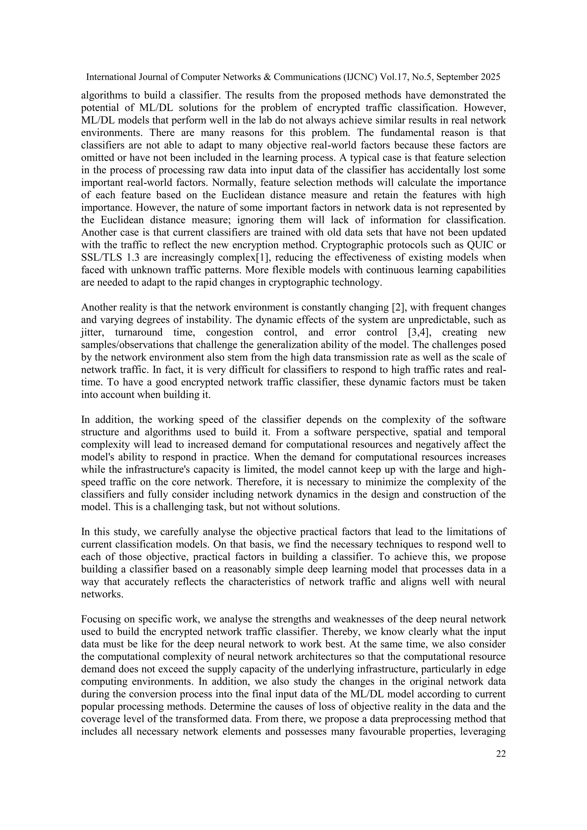 International Journal of Computer Networks & Communications (IJCNC) Vol.17, No.5, September 2025 22 algorithms to build a classifier. The results from the proposed methods have demonstrated the potential of ML/DL solutions for the problem of encrypted traffic classification. However, ML/DL models that perform well in the lab do not always achieve similar results in real network environments. There are many reasons for this problem. The fundamental reason is that classifiers are not able to adapt to many objective real-world factors because these factors are omitted or have not been included in the learning process. A typical case is that feature selection in the process of processing raw data into input data of the classifier has accidentally lost some important real-world factors. Normally, feature selection methods will calculate the importance of each feature based on the Euclidean distance measure and retain the features with high importance. However, the nature of some important factors in network data is not represented by the Euclidean distance measure; ignoring them will lack of information for classification. Another case is that current classifiers are trained with old data sets that have not been updated with the traffic to reflect the new encryption method. Cryptographic protocols such as QUIC or SSL/TLS 1.3 are increasingly complex[1], reducing the effectiveness of existing models when faced with unknown traffic patterns. More flexible models with continuous learning capabilities are needed to adapt to the rapid changes in cryptographic technology. Another reality is that the network environment is constantly changing [2], with frequent changes and varying degrees of instability. The dynamic effects of the system are unpredictable, such as jitter, turnaround time, congestion control, and error control [3,4], creating new samples/observations that challenge the generalization ability of the model. The challenges posed by the network environment also stem from the high data transmission rate as well as the scale of network traffic. In fact, it is very difficult for classifiers to respond to high traffic rates and real- time. To have a good encrypted network traffic classifier, these dynamic factors must be taken into account when building it. In addition, the working speed of the classifier depends on the complexity of the software structure and algorithms used to build it. From a software perspective, spatial and temporal complexity will lead to increased demand for computational resources and negatively affect the model's ability to respond in practice. When the demand for computational resources increases while the infrastructure's capacity is limited, the model cannot keep up with the large and high- speed traffic on the core network. Therefore, it is necessary to minimize the complexity of the classifiers and fully consider including network dynamics in the design and construction of the model. This is a challenging task, but not without solutions. In this study, we carefully analyse the objective practical factors that lead to the limitations of current classification models. On that basis, we find the necessary techniques to respond well to each of those objective, practical factors in building a classifier. To achieve this, we propose building a classifier based on a reasonably simple deep learning model that processes data in a way that accurately reflects the characteristics of network traffic and aligns well with neural networks. Focusing on specific work, we analyse the strengths and weaknesses of the deep neural network used to build the encrypted network traffic classifier. Thereby, we know clearly what the input data must be like for the deep neural network to work best. At the same time, we also consider the computational complexity of neural network architectures so that the computational resource demand does not exceed the supply capacity of the underlying infrastructure, particularly in edge computing environments. In addition, we also study the changes in the original network data during the conversion process into the final input data of the ML/DL model according to current popular processing methods. Determine the causes of loss of objective reality in the data and the coverage level of the transformed data. From there, we propose a data preprocessing method that includes all necessary network elements and possesses many favourable properties, leveraging 