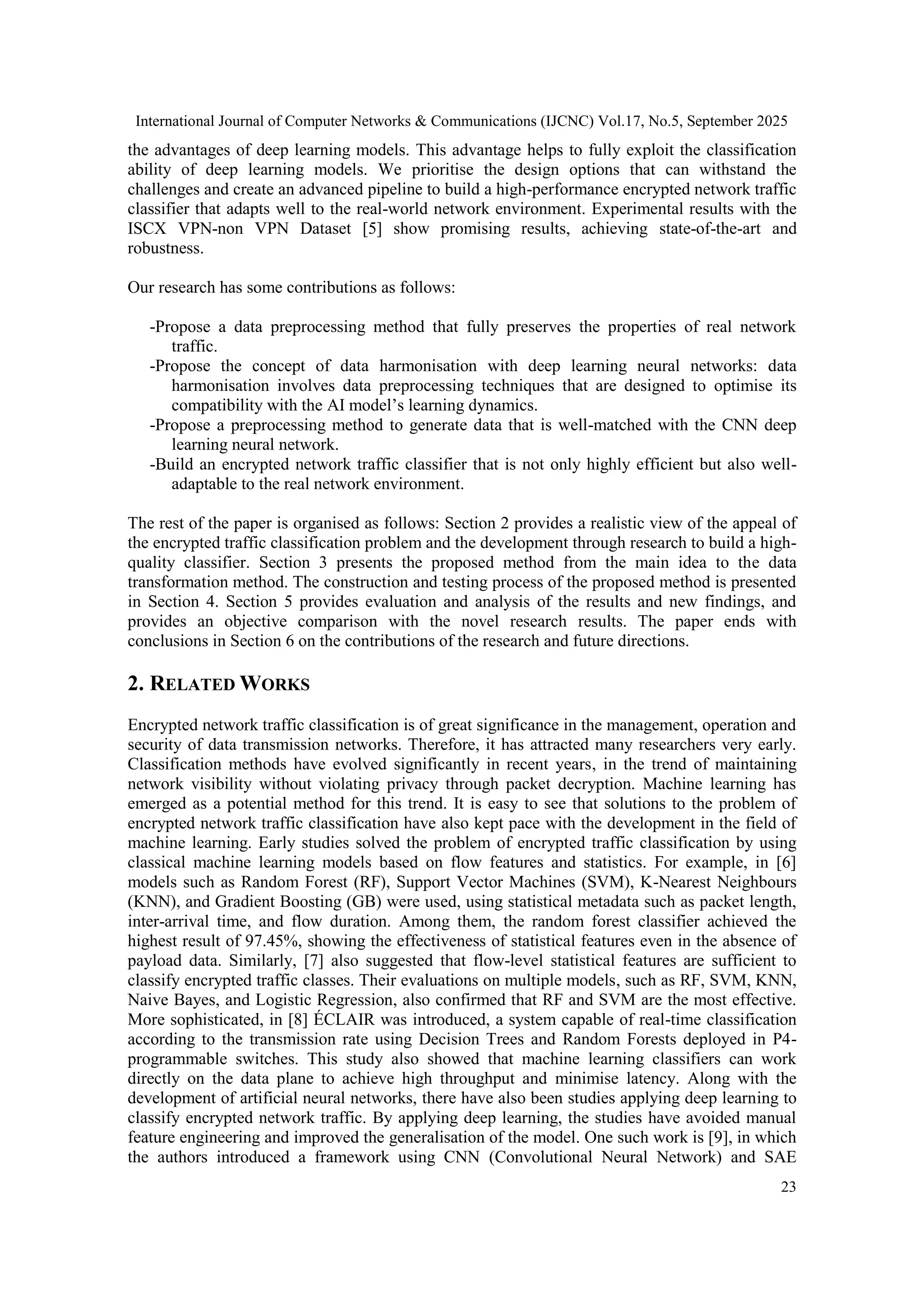 International Journal of Computer Networks & Communications (IJCNC) Vol.17, No.5, September 2025 23 the advantages of deep learning models. This advantage helps to fully exploit the classification ability of deep learning models. We prioritise the design options that can withstand the challenges and create an advanced pipeline to build a high-performance encrypted network traffic classifier that adapts well to the real-world network environment. Experimental results with the ISCX VPN-non VPN Dataset [5] show promising results, achieving state-of-the-art and robustness. Our research has some contributions as follows: -Propose a data preprocessing method that fully preserves the properties of real network traffic. -Propose the concept of data harmonisation with deep learning neural networks: data harmonisation involves data preprocessing techniques that are designed to optimise its compatibility with the AI model’s learning dynamics. -Propose a preprocessing method to generate data that is well-matched with the CNN deep learning neural network. -Build an encrypted network traffic classifier that is not only highly efficient but also well- adaptable to the real network environment. The rest of the paper is organised as follows: Section 2 provides a realistic view of the appeal of the encrypted traffic classification problem and the development through research to build a high- quality classifier. Section 3 presents the proposed method from the main idea to the data transformation method. The construction and testing process of the proposed method is presented in Section 4. Section 5 provides evaluation and analysis of the results and new findings, and provides an objective comparison with the novel research results. The paper ends with conclusions in Section 6 on the contributions of the research and future directions. 2. RELATED WORKS Encrypted network traffic classification is of great significance in the management, operation and security of data transmission networks. Therefore, it has attracted many researchers very early. Classification methods have evolved significantly in recent years, in the trend of maintaining network visibility without violating privacy through packet decryption. Machine learning has emerged as a potential method for this trend. It is easy to see that solutions to the problem of encrypted network traffic classification have also kept pace with the development in the field of machine learning. Early studies solved the problem of encrypted traffic classification by using classical machine learning models based on flow features and statistics. For example, in [6] models such as Random Forest (RF), Support Vector Machines (SVM), K-Nearest Neighbours (KNN), and Gradient Boosting (GB) were used, using statistical metadata such as packet length, inter-arrival time, and flow duration. Among them, the random forest classifier achieved the highest result of 97.45%, showing the effectiveness of statistical features even in the absence of payload data. Similarly, [7] also suggested that flow-level statistical features are sufficient to classify encrypted traffic classes. Their evaluations on multiple models, such as RF, SVM, KNN, Naive Bayes, and Logistic Regression, also confirmed that RF and SVM are the most effective. More sophisticated, in [8] ÉCLAIR was introduced, a system capable of real-time classification according to the transmission rate using Decision Trees and Random Forests deployed in P4- programmable switches. This study also showed that machine learning classifiers can work directly on the data plane to achieve high throughput and minimise latency. Along with the development of artificial neural networks, there have also been studies applying deep learning to classify encrypted network traffic. By applying deep learning, the studies have avoided manual feature engineering and improved the generalisation of the model. One such work is [9], in which the authors introduced a framework using CNN (Convolutional Neural Network) and SAE 