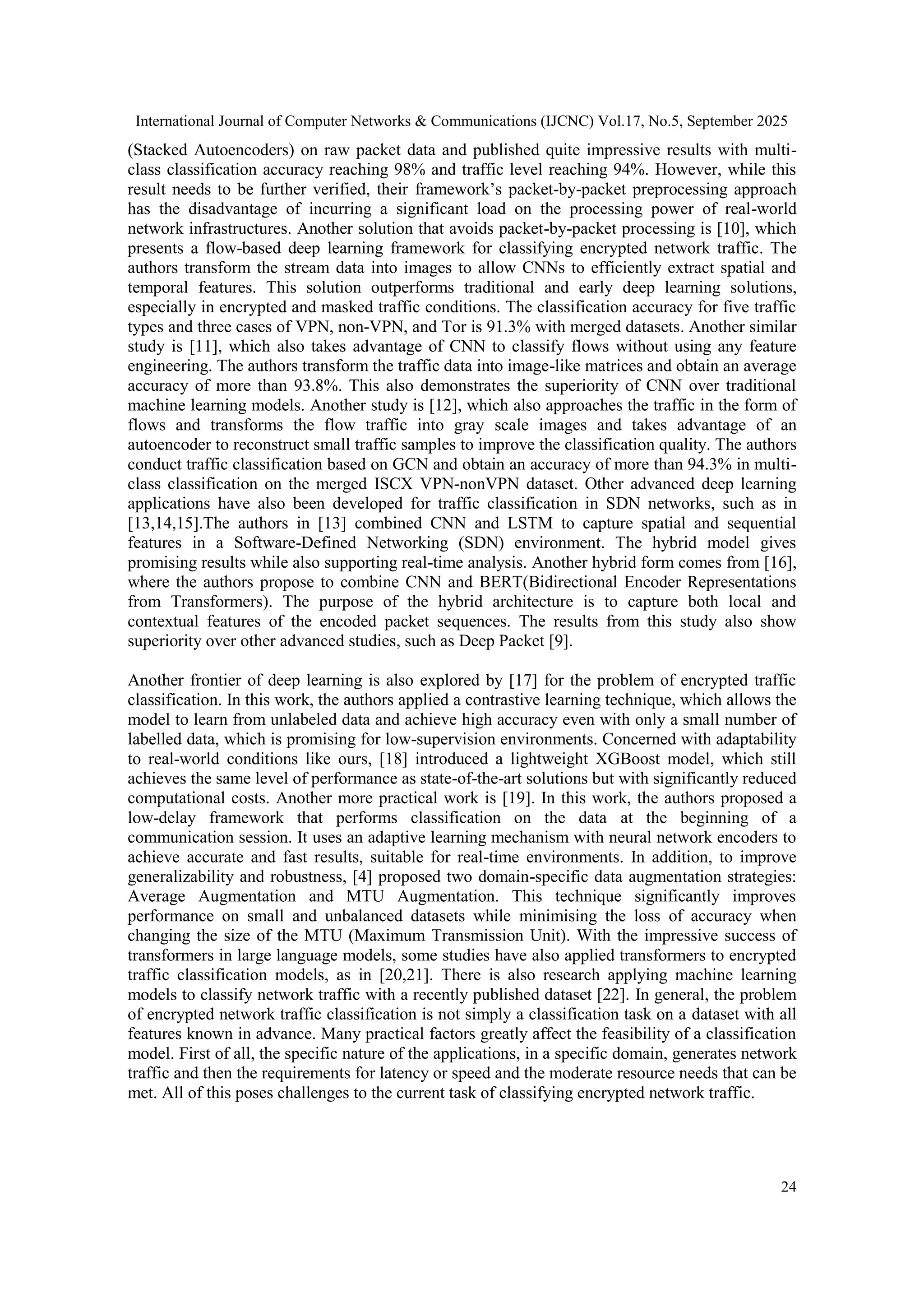 International Journal of Computer Networks & Communications (IJCNC) Vol.17, No.5, September 2025 24 (Stacked Autoencoders) on raw packet data and published quite impressive results with multi- class classification accuracy reaching 98% and traffic level reaching 94%. However, while this result needs to be further verified, their framework’s packet-by-packet preprocessing approach has the disadvantage of incurring a significant load on the processing power of real-world network infrastructures. Another solution that avoids packet-by-packet processing is [10], which presents a flow-based deep learning framework for classifying encrypted network traffic. The authors transform the stream data into images to allow CNNs to efficiently extract spatial and temporal features. This solution outperforms traditional and early deep learning solutions, especially in encrypted and masked traffic conditions. The classification accuracy for five traffic types and three cases of VPN, non-VPN, and Tor is 91.3% with merged datasets. Another similar study is [11], which also takes advantage of CNN to classify flows without using any feature engineering. The authors transform the traffic data into image-like matrices and obtain an average accuracy of more than 93.8%. This also demonstrates the superiority of CNN over traditional machine learning models. Another study is [12], which also approaches the traffic in the form of flows and transforms the flow traffic into gray scale images and takes advantage of an autoencoder to reconstruct small traffic samples to improve the classification quality. The authors conduct traffic classification based on GCN and obtain an accuracy of more than 94.3% in multi- class classification on the merged ISCX VPN-nonVPN dataset. Other advanced deep learning applications have also been developed for traffic classification in SDN networks, such as in [13,14,15].The authors in [13] combined CNN and LSTM to capture spatial and sequential features in a Software-Defined Networking (SDN) environment. The hybrid model gives promising results while also supporting real-time analysis. Another hybrid form comes from [16], where the authors propose to combine CNN and BERT(Bidirectional Encoder Representations from Transformers). The purpose of the hybrid architecture is to capture both local and contextual features of the encoded packet sequences. The results from this study also show superiority over other advanced studies, such as Deep Packet [9]. Another frontier of deep learning is also explored by [17] for the problem of encrypted traffic classification. In this work, the authors applied a contrastive learning technique, which allows the model to learn from unlabeled data and achieve high accuracy even with only a small number of labelled data, which is promising for low-supervision environments. Concerned with adaptability to real-world conditions like ours, [18] introduced a lightweight XGBoost model, which still achieves the same level of performance as state-of-the-art solutions but with significantly reduced computational costs. Another more practical work is [19]. In this work, the authors proposed a low-delay framework that performs classification on the data at the beginning of a communication session. It uses an adaptive learning mechanism with neural network encoders to achieve accurate and fast results, suitable for real-time environments. In addition, to improve generalizability and robustness, [4] proposed two domain-specific data augmentation strategies: Average Augmentation and MTU Augmentation. This technique significantly improves performance on small and unbalanced datasets while minimising the loss of accuracy when changing the size of the MTU (Maximum Transmission Unit). With the impressive success of transformers in large language models, some studies have also applied transformers to encrypted traffic classification models, as in [20,21]. There is also research applying machine learning models to classify network traffic with a recently published dataset [22]. In general, the problem of encrypted network traffic classification is not simply a classification task on a dataset with all features known in advance. Many practical factors greatly affect the feasibility of a classification model. First of all, the specific nature of the applications, in a specific domain, generates network traffic and then the requirements for latency or speed and the moderate resource needs that can be met. All of this poses challenges to the current task of classifying encrypted network traffic. 