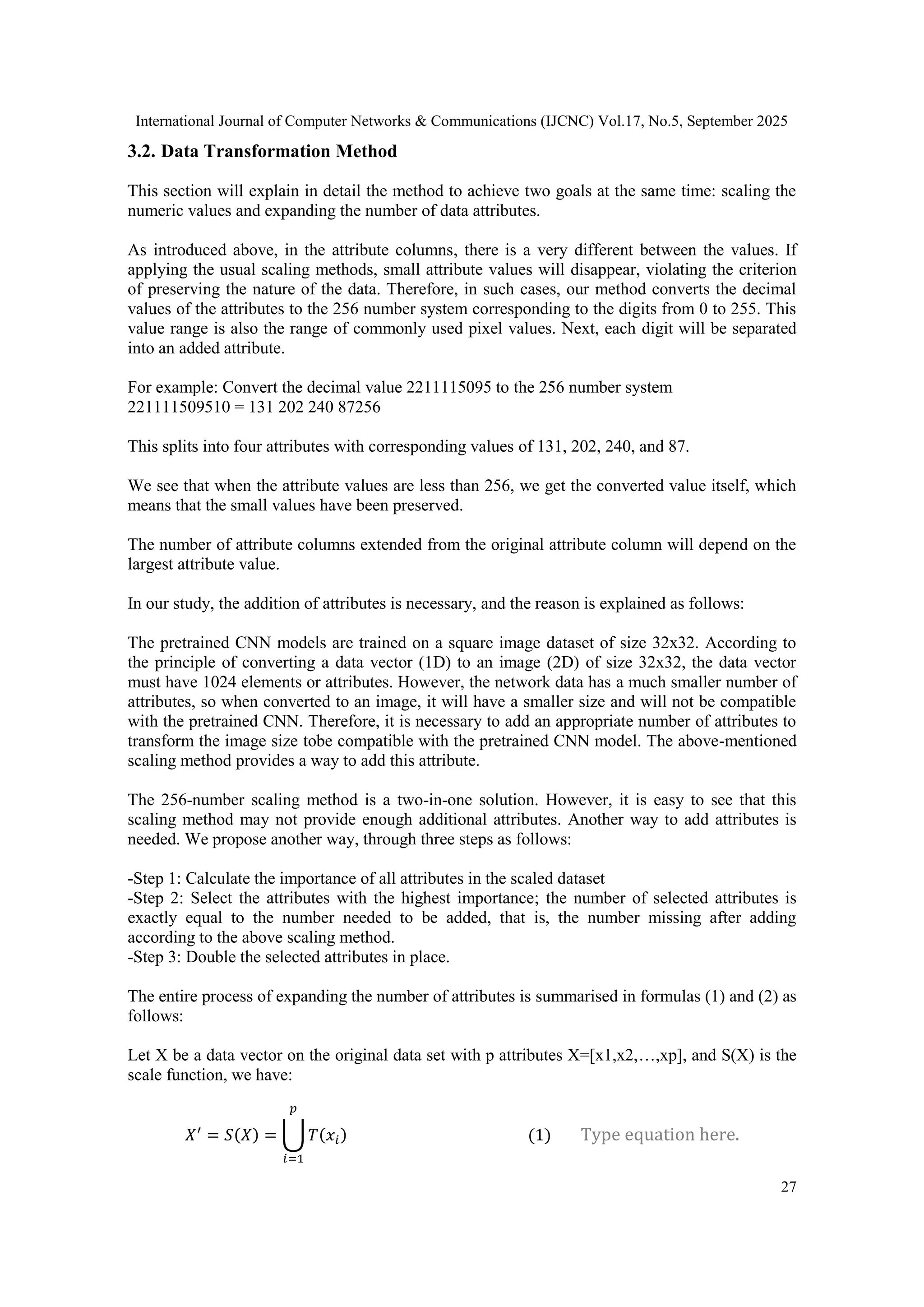International Journal of Computer Networks & Communications (IJCNC) Vol.17, No.5, September 2025 27 3.2. Data Transformation Method This section will explain in detail the method to achieve two goals at the same time: scaling the numeric values and expanding the number of data attributes. As introduced above, in the attribute columns, there is a very different between the values. If applying the usual scaling methods, small attribute values will disappear, violating the criterion of preserving the nature of the data. Therefore, in such cases, our method converts the decimal values of the attributes to the 256 number system corresponding to the digits from 0 to 255. This value range is also the range of commonly used pixel values. Next, each digit will be separated into an added attribute. For example: Convert the decimal value 2211115095 to the 256 number system 221111509510 = 131 202 240 87256 This splits into four attributes with corresponding values of 131, 202, 240, and 87. We see that when the attribute values are less than 256, we get the converted value itself, which means that the small values have been preserved. The number of attribute columns extended from the original attribute column will depend on the largest attribute value. In our study, the addition of attributes is necessary, and the reason is explained as follows: The pretrained CNN models are trained on a square image dataset of size 32x32. According to the principle of converting a data vector (1D) to an image (2D) of size 32x32, the data vector must have 1024 elements or attributes. However, the network data has a much smaller number of attributes, so when converted to an image, it will have a smaller size and will not be compatible with the pretrained CNN. Therefore, it is necessary to add an appropriate number of attributes to transform the image size tobe compatible with the pretrained CNN model. The above-mentioned scaling method provides a way to add this attribute. The 256-number scaling method is a two-in-one solution. However, it is easy to see that this scaling method may not provide enough additional attributes. Another way to add attributes is needed. We propose another way, through three steps as follows: -Step 1: Calculate the importance of all attributes in the scaled dataset -Step 2: Select the attributes with the highest importance; the number of selected attributes is exactly equal to the number needed to be added, that is, the number missing after adding according to the above scaling method. -Step 3: Double the selected attributes in place. The entire process of expanding the number of attributes is summarised in formulas (1) and (2) as follows: Let X be a data vector on the original data set with p attributes X=[x1,x2,…,xp], and S(X) is the scale function, we have: 𝑋′ = 𝑆(𝑋) = ⋃ 𝑇(𝑥𝑖) (1) 𝑝 𝑖=1 Type equation here. 