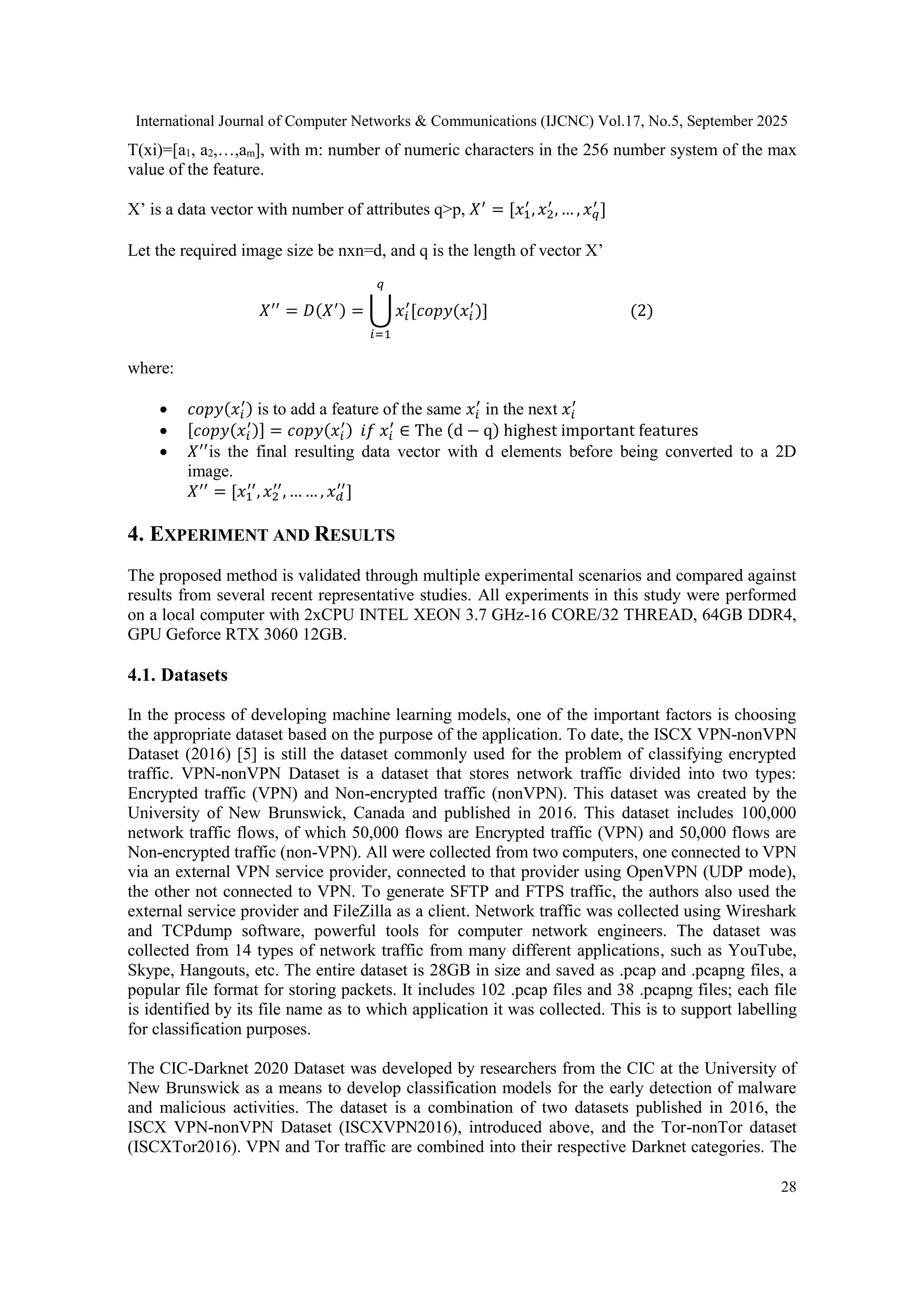 International Journal of Computer Networks & Communications (IJCNC) Vol.17, No.5, September 2025 28 T(xi)=[a1, a2,…,am], with m: number of numeric characters in the 256 number system of the max value of the feature. X’ is a data vector with number of attributes q>p, 𝑋′ = [𝑥1 ′ , 𝑥2 ′ , … , 𝑥𝑞 ′ ] Let the required image size be nxn=d, and q is the length of vector X’ 𝑋′′ = 𝐷(𝑋′) = ⋃ 𝑥𝑖 ′ [𝑐𝑜𝑝𝑦(𝑥𝑖 ′ )] 𝑞 𝑖=1 (2) where:  𝑐𝑜𝑝𝑦(𝑥𝑖 ′ ) is to add a feature of the same 𝑥𝑖 ′ in the next 𝑥𝑖 ′  [𝑐𝑜𝑝𝑦(𝑥𝑖 ′ )] = 𝑐𝑜𝑝𝑦(𝑥𝑖 ′ ) 𝑖𝑓 𝑥𝑖 ′ ∈ The (d − q) highest important features  𝑋′′ is the final resulting data vector with d elements before being converted to a 2D image. 𝑋′′ = [𝑥1 ′′ , 𝑥2 ′′ , … … , 𝑥𝑑 ′′ ] 4. EXPERIMENT AND RESULTS The proposed method is validated through multiple experimental scenarios and compared against results from several recent representative studies. All experiments in this study were performed on a local computer with 2xCPU INTEL XEON 3.7 GHz-16 CORE/32 THREAD, 64GB DDR4, GPU Geforce RTX 3060 12GB. 4.1. Datasets In the process of developing machine learning models, one of the important factors is choosing the appropriate dataset based on the purpose of the application. To date, the ISCX VPN-nonVPN Dataset (2016) [5] is still the dataset commonly used for the problem of classifying encrypted traffic. VPN-nonVPN Dataset is a dataset that stores network traffic divided into two types: Encrypted traffic (VPN) and Non-encrypted traffic (nonVPN). This dataset was created by the University of New Brunswick, Canada and published in 2016. This dataset includes 100,000 network traffic flows, of which 50,000 flows are Encrypted traffic (VPN) and 50,000 flows are Non-encrypted traffic (non-VPN). All were collected from two computers, one connected to VPN via an external VPN service provider, connected to that provider using OpenVPN (UDP mode), the other not connected to VPN. To generate SFTP and FTPS traffic, the authors also used the external service provider and FileZilla as a client. Network traffic was collected using Wireshark and TCPdump software, powerful tools for computer network engineers. The dataset was collected from 14 types of network traffic from many different applications, such as YouTube, Skype, Hangouts, etc. The entire dataset is 28GB in size and saved as .pcap and .pcapng files, a popular file format for storing packets. It includes 102 .pcap files and 38 .pcapng files; each file is identified by its file name as to which application it was collected. This is to support labelling for classification purposes. The CIC-Darknet 2020 Dataset was developed by researchers from the CIC at the University of New Brunswick as a means to develop classification models for the early detection of malware and malicious activities. The dataset is a combination of two datasets published in 2016, the ISCX VPN-nonVPN Dataset (ISCXVPN2016), introduced above, and the Tor-nonTor dataset (ISCXTor2016). VPN and Tor traffic are combined into their respective Darknet categories. The 