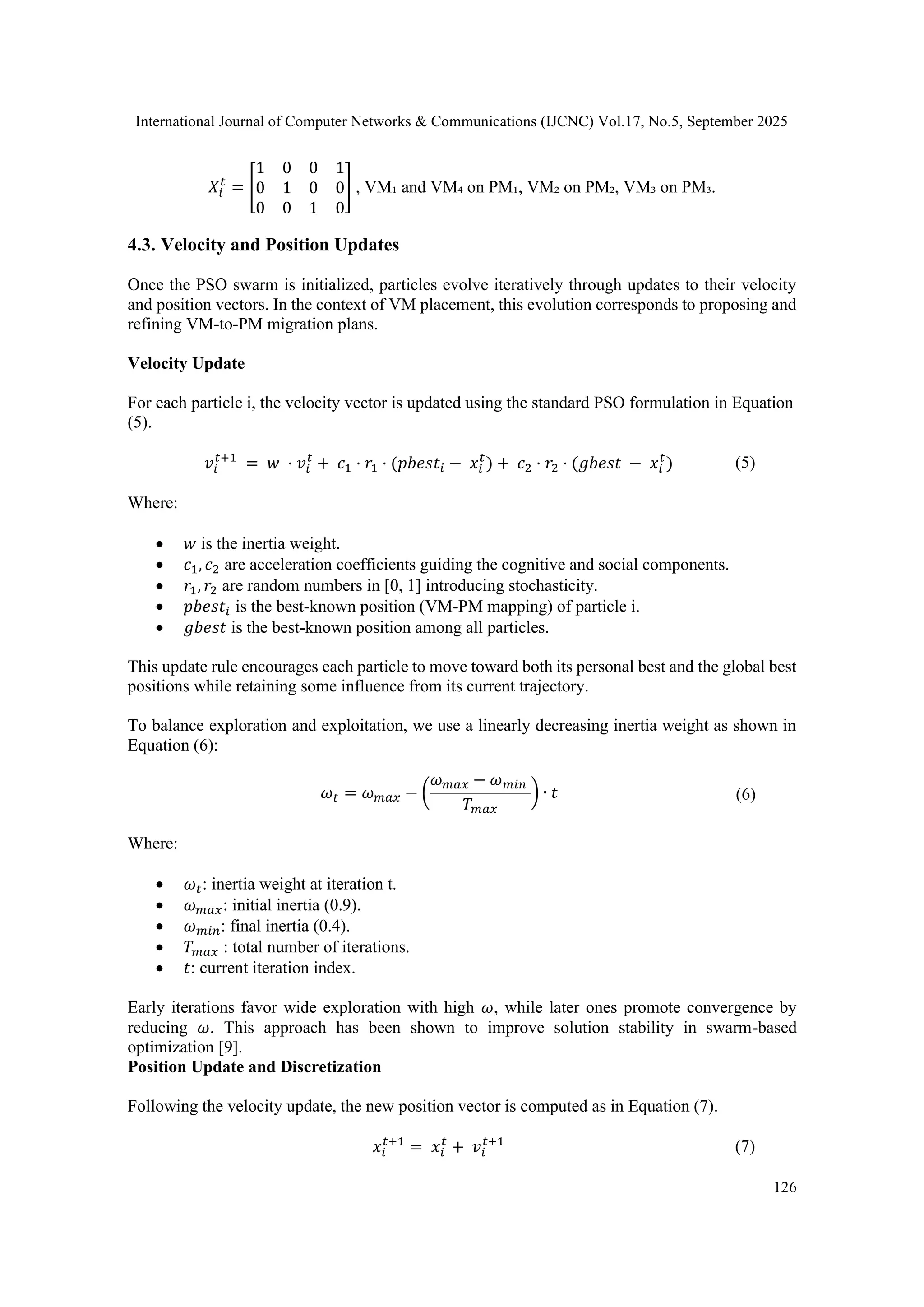International Journal of Computer Networks & Communications (IJCNC) Vol.17, No.5, September 2025
126
𝑋𝑖
𝑡
= [
1 0 0 1
0 1 0 0
0 0 1 0
] , VM₁ and VM₄ on PM₁, VM₂ on PM₂, VM₃ on PM₃.
4.3. Velocity and Position Updates
Once the PSO swarm is initialized, particles evolve iteratively through updates to their velocity
and position vectors. In the context of VM placement, this evolution corresponds to proposing and
refining VM-to-PM migration plans.
Velocity Update
For each particle i, the velocity vector is updated using the standard PSO formulation in Equation
(5).
𝑣𝑖
𝑡+1
= 𝑤 ⋅ 𝑣𝑖
𝑡
+ 𝑐1 ⋅ 𝑟1 ⋅ (𝑝𝑏𝑒𝑠𝑡𝑖 − 𝑥𝑖
𝑡
) + 𝑐2 ⋅ 𝑟2 ⋅ (𝑔𝑏𝑒𝑠𝑡 − 𝑥𝑖
𝑡
) (5)
Where:
• 𝑤 is the inertia weight.
• 𝑐1, 𝑐2 are acceleration coefficients guiding the cognitive and social components.
• 𝑟1, 𝑟2 are random numbers in [0, 1] introducing stochasticity.
• 𝑝𝑏𝑒𝑠𝑡𝑖 is the best-known position (VM-PM mapping) of particle i.
• 𝑔𝑏𝑒𝑠𝑡 is the best-known position among all particles.
This update rule encourages each particle to move toward both its personal best and the global best
positions while retaining some influence from its current trajectory.
To balance exploration and exploitation, we use a linearly decreasing inertia weight as shown in
Equation (6):
𝜔𝑡 = 𝜔𝑚𝑎𝑥 − (
𝜔𝑚𝑎𝑥 − 𝜔𝑚𝑖𝑛
𝑇𝑚𝑎𝑥
) ∙ 𝑡 (6)
Where:
• 𝜔𝑡: inertia weight at iteration t.
• 𝜔𝑚𝑎𝑥: initial inertia (0.9).
• 𝜔𝑚𝑖𝑛: final inertia (0.4).
• 𝑇𝑚𝑎𝑥 : total number of iterations.
• 𝑡: current iteration index.
Early iterations favor wide exploration with high 𝜔, while later ones promote convergence by
reducing 𝜔. This approach has been shown to improve solution stability in swarm-based
optimization [9].
Position Update and Discretization
Following the velocity update, the new position vector is computed as in Equation (7).
𝑥𝑖
𝑡+1
= 𝑥𝑖
𝑡
+ 𝑣𝑖
𝑡+1
(7)
 