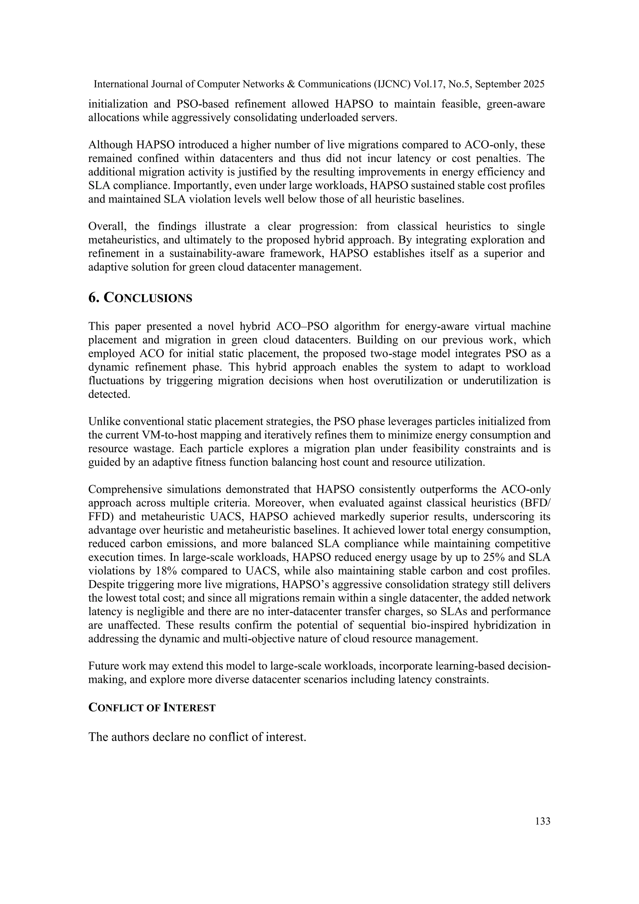 International Journal of Computer Networks & Communications (IJCNC) Vol.17, No.5, September 2025
133
initialization and PSO-based refinement allowed HAPSO to maintain feasible, green-aware
allocations while aggressively consolidating underloaded servers.
Although HAPSO introduced a higher number of live migrations compared to ACO-only, these
remained confined within datacenters and thus did not incur latency or cost penalties. The
additional migration activity is justified by the resulting improvements in energy efficiency and
SLA compliance. Importantly, even under large workloads, HAPSO sustained stable cost profiles
and maintained SLA violation levels well below those of all heuristic baselines.
Overall, the findings illustrate a clear progression: from classical heuristics to single
metaheuristics, and ultimately to the proposed hybrid approach. By integrating exploration and
refinement in a sustainability-aware framework, HAPSO establishes itself as a superior and
adaptive solution for green cloud datacenter management.
6. CONCLUSIONS
This paper presented a novel hybrid ACO–PSO algorithm for energy-aware virtual machine
placement and migration in green cloud datacenters. Building on our previous work, which
employed ACO for initial static placement, the proposed two-stage model integrates PSO as a
dynamic refinement phase. This hybrid approach enables the system to adapt to workload
fluctuations by triggering migration decisions when host overutilization or underutilization is
detected.
Unlike conventional static placement strategies, the PSO phase leverages particles initialized from
the current VM-to-host mapping and iteratively refines them to minimize energy consumption and
resource wastage. Each particle explores a migration plan under feasibility constraints and is
guided by an adaptive fitness function balancing host count and resource utilization.
Comprehensive simulations demonstrated that HAPSO consistently outperforms the ACO-only
approach across multiple criteria. Moreover, when evaluated against classical heuristics (BFD/
FFD) and metaheuristic UACS, HAPSO achieved markedly superior results, underscoring its
advantage over heuristic and metaheuristic baselines. It achieved lower total energy consumption,
reduced carbon emissions, and more balanced SLA compliance while maintaining competitive
execution times. In large-scale workloads, HAPSO reduced energy usage by up to 25% and SLA
violations by 18% compared to UACS, while also maintaining stable carbon and cost profiles.
Despite triggering more live migrations, HAPSO’s aggressive consolidation strategy still delivers
the lowest total cost; and since all migrations remain within a single datacenter, the added network
latency is negligible and there are no inter-datacenter transfer charges, so SLAs and performance
are unaffected. These results confirm the potential of sequential bio-inspired hybridization in
addressing the dynamic and multi-objective nature of cloud resource management.
Future work may extend this model to large-scale workloads, incorporate learning-based decision-
making, and explore more diverse datacenter scenarios including latency constraints.
CONFLICT OF INTEREST
The authors declare no conflict of interest.
 