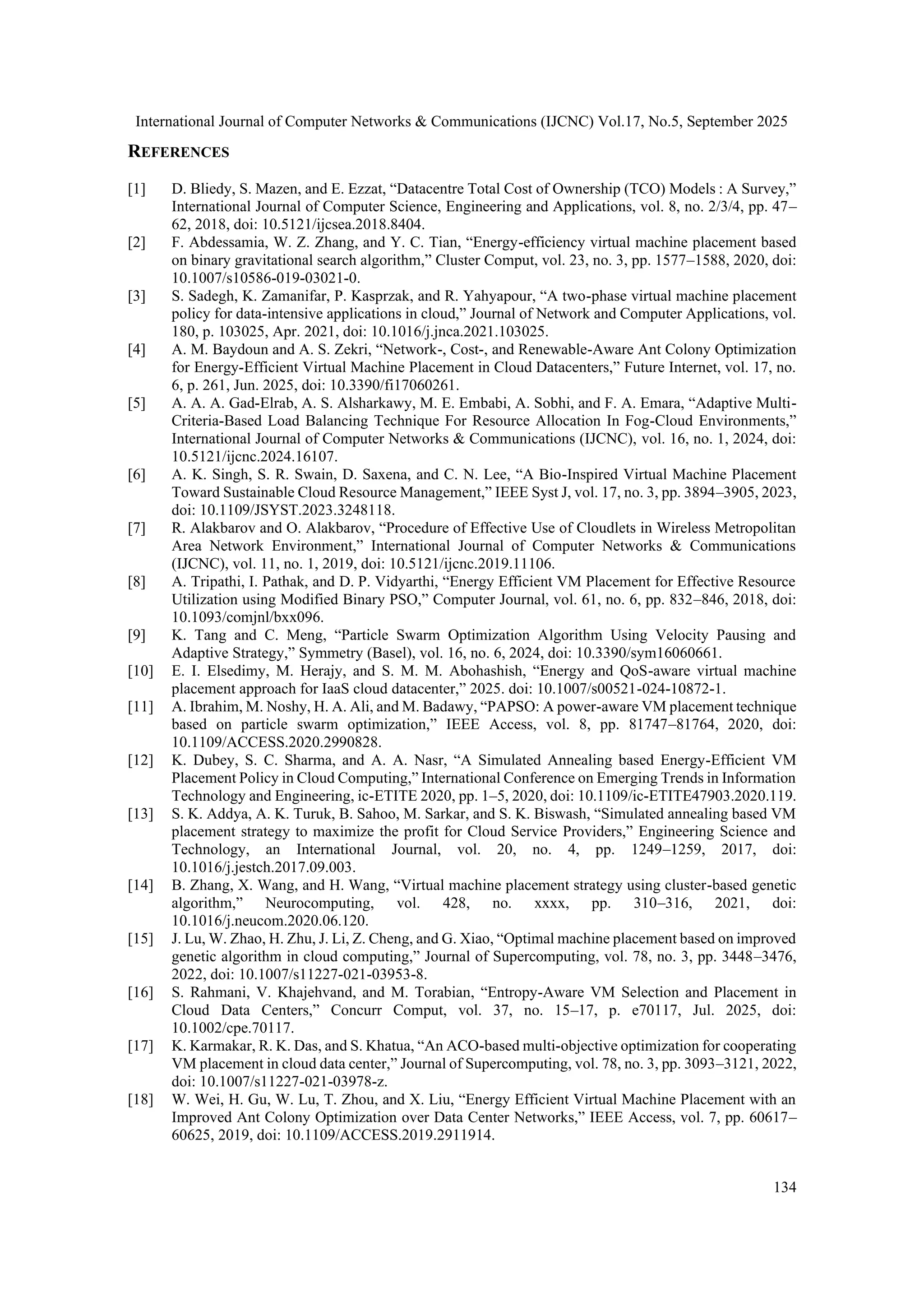 International Journal of Computer Networks & Communications (IJCNC) Vol.17, No.5, September 2025
134
REFERENCES
[1] D. Bliedy, S. Mazen, and E. Ezzat, “Datacentre Total Cost of Ownership (TCO) Models : A Survey,”
International Journal of Computer Science, Engineering and Applications, vol. 8, no. 2/3/4, pp. 47–
62, 2018, doi: 10.5121/ijcsea.2018.8404.
[2] F. Abdessamia, W. Z. Zhang, and Y. C. Tian, “Energy-efficiency virtual machine placement based
on binary gravitational search algorithm,” Cluster Comput, vol. 23, no. 3, pp. 1577–1588, 2020, doi:
10.1007/s10586-019-03021-0.
[3] S. Sadegh, K. Zamanifar, P. Kasprzak, and R. Yahyapour, “A two-phase virtual machine placement
policy for data-intensive applications in cloud,” Journal of Network and Computer Applications, vol.
180, p. 103025, Apr. 2021, doi: 10.1016/j.jnca.2021.103025.
[4] A. M. Baydoun and A. S. Zekri, “Network-, Cost-, and Renewable-Aware Ant Colony Optimization
for Energy-Efficient Virtual Machine Placement in Cloud Datacenters,” Future Internet, vol. 17, no.
6, p. 261, Jun. 2025, doi: 10.3390/fi17060261.
[5] A. A. A. Gad-Elrab, A. S. Alsharkawy, M. E. Embabi, A. Sobhi, and F. A. Emara, “Adaptive Multi-
Criteria-Based Load Balancing Technique For Resource Allocation In Fog-Cloud Environments,”
International Journal of Computer Networks & Communications (IJCNC), vol. 16, no. 1, 2024, doi:
10.5121/ijcnc.2024.16107.
[6] A. K. Singh, S. R. Swain, D. Saxena, and C. N. Lee, “A Bio-Inspired Virtual Machine Placement
Toward Sustainable Cloud Resource Management,” IEEE Syst J, vol. 17, no. 3, pp. 3894–3905, 2023,
doi: 10.1109/JSYST.2023.3248118.
[7] R. Alakbarov and O. Alakbarov, “Procedure of Effective Use of Cloudlets in Wireless Metropolitan
Area Network Environment,” International Journal of Computer Networks & Communications
(IJCNC), vol. 11, no. 1, 2019, doi: 10.5121/ijcnc.2019.11106.
[8] A. Tripathi, I. Pathak, and D. P. Vidyarthi, “Energy Efficient VM Placement for Effective Resource
Utilization using Modified Binary PSO,” Computer Journal, vol. 61, no. 6, pp. 832–846, 2018, doi:
10.1093/comjnl/bxx096.
[9] K. Tang and C. Meng, “Particle Swarm Optimization Algorithm Using Velocity Pausing and
Adaptive Strategy,” Symmetry (Basel), vol. 16, no. 6, 2024, doi: 10.3390/sym16060661.
[10] E. I. Elsedimy, M. Herajy, and S. M. M. Abohashish, “Energy and QoS-aware virtual machine
placement approach for IaaS cloud datacenter,” 2025. doi: 10.1007/s00521-024-10872-1.
[11] A. Ibrahim, M. Noshy, H. A. Ali, and M. Badawy, “PAPSO: A power-aware VM placement technique
based on particle swarm optimization,” IEEE Access, vol. 8, pp. 81747–81764, 2020, doi:
10.1109/ACCESS.2020.2990828.
[12] K. Dubey, S. C. Sharma, and A. A. Nasr, “A Simulated Annealing based Energy-Efficient VM
Placement Policy in Cloud Computing,” International Conference on Emerging Trends in Information
Technology and Engineering, ic-ETITE 2020, pp. 1–5, 2020, doi: 10.1109/ic-ETITE47903.2020.119.
[13] S. K. Addya, A. K. Turuk, B. Sahoo, M. Sarkar, and S. K. Biswash, “Simulated annealing based VM
placement strategy to maximize the profit for Cloud Service Providers,” Engineering Science and
Technology, an International Journal, vol. 20, no. 4, pp. 1249–1259, 2017, doi:
10.1016/j.jestch.2017.09.003.
[14] B. Zhang, X. Wang, and H. Wang, “Virtual machine placement strategy using cluster-based genetic
algorithm,” Neurocomputing, vol. 428, no. xxxx, pp. 310–316, 2021, doi:
10.1016/j.neucom.2020.06.120.
[15] J. Lu, W. Zhao, H. Zhu, J. Li, Z. Cheng, and G. Xiao, “Optimal machine placement based on improved
genetic algorithm in cloud computing,” Journal of Supercomputing, vol. 78, no. 3, pp. 3448–3476,
2022, doi: 10.1007/s11227-021-03953-8.
[16] S. Rahmani, V. Khajehvand, and M. Torabian, “Entropy-Aware VM Selection and Placement in
Cloud Data Centers,” Concurr Comput, vol. 37, no. 15–17, p. e70117, Jul. 2025, doi:
10.1002/cpe.70117.
[17] K. Karmakar, R. K. Das, and S. Khatua, “An ACO-based multi-objective optimization for cooperating
VM placement in cloud data center,” Journal of Supercomputing, vol. 78, no. 3, pp. 3093–3121, 2022,
doi: 10.1007/s11227-021-03978-z.
[18] W. Wei, H. Gu, W. Lu, T. Zhou, and X. Liu, “Energy Efficient Virtual Machine Placement with an
Improved Ant Colony Optimization over Data Center Networks,” IEEE Access, vol. 7, pp. 60617–
60625, 2019, doi: 10.1109/ACCESS.2019.2911914.
 