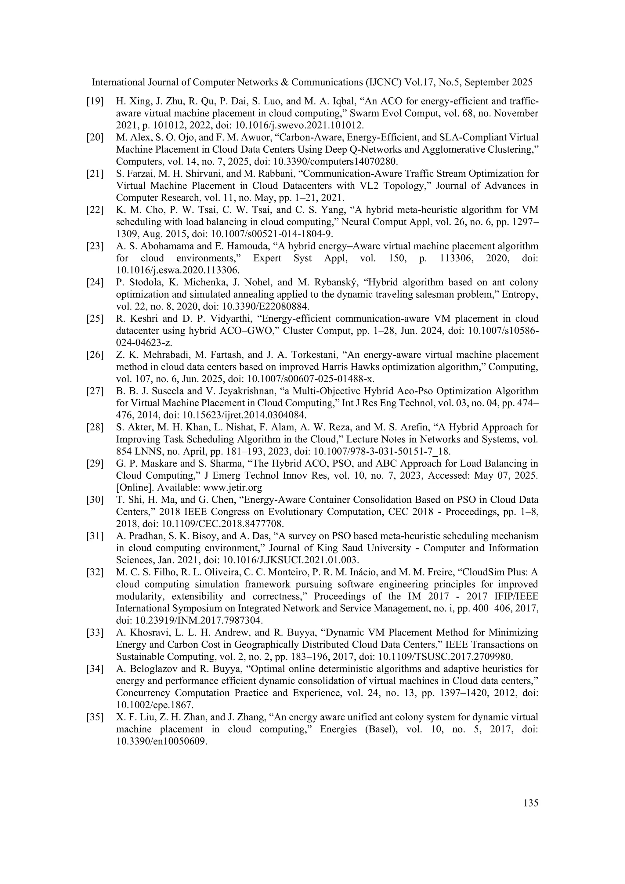 International Journal of Computer Networks & Communications (IJCNC) Vol.17, No.5, September 2025
135
[19] H. Xing, J. Zhu, R. Qu, P. Dai, S. Luo, and M. A. Iqbal, “An ACO for energy-efficient and traffic-
aware virtual machine placement in cloud computing,” Swarm Evol Comput, vol. 68, no. November
2021, p. 101012, 2022, doi: 10.1016/j.swevo.2021.101012.
[20] M. Alex, S. O. Ojo, and F. M. Awuor, “Carbon-Aware, Energy-Efficient, and SLA-Compliant Virtual
Machine Placement in Cloud Data Centers Using Deep Q-Networks and Agglomerative Clustering,”
Computers, vol. 14, no. 7, 2025, doi: 10.3390/computers14070280.
[21] S. Farzai, M. H. Shirvani, and M. Rabbani, “Communication-Aware Traffic Stream Optimization for
Virtual Machine Placement in Cloud Datacenters with VL2 Topology,” Journal of Advances in
Computer Research, vol. 11, no. May, pp. 1–21, 2021.
[22] K. M. Cho, P. W. Tsai, C. W. Tsai, and C. S. Yang, “A hybrid meta-heuristic algorithm for VM
scheduling with load balancing in cloud computing,” Neural Comput Appl, vol. 26, no. 6, pp. 1297–
1309, Aug. 2015, doi: 10.1007/s00521-014-1804-9.
[23] A. S. Abohamama and E. Hamouda, “A hybrid energy–Aware virtual machine placement algorithm
for cloud environments,” Expert Syst Appl, vol. 150, p. 113306, 2020, doi:
10.1016/j.eswa.2020.113306.
[24] P. Stodola, K. Michenka, J. Nohel, and M. Rybanský, “Hybrid algorithm based on ant colony
optimization and simulated annealing applied to the dynamic traveling salesman problem,” Entropy,
vol. 22, no. 8, 2020, doi: 10.3390/E22080884.
[25] R. Keshri and D. P. Vidyarthi, “Energy-efficient communication-aware VM placement in cloud
datacenter using hybrid ACO–GWO,” Cluster Comput, pp. 1–28, Jun. 2024, doi: 10.1007/s10586-
024-04623-z.
[26] Z. K. Mehrabadi, M. Fartash, and J. A. Torkestani, “An energy-aware virtual machine placement
method in cloud data centers based on improved Harris Hawks optimization algorithm,” Computing,
vol. 107, no. 6, Jun. 2025, doi: 10.1007/s00607-025-01488-x.
[27] B. B. J. Suseela and V. Jeyakrishnan, “a Multi-Objective Hybrid Aco-Pso Optimization Algorithm
for Virtual Machine Placement in Cloud Computing,” Int J Res Eng Technol, vol. 03, no. 04, pp. 474–
476, 2014, doi: 10.15623/ijret.2014.0304084.
[28] S. Akter, M. H. Khan, L. Nishat, F. Alam, A. W. Reza, and M. S. Arefin, “A Hybrid Approach for
Improving Task Scheduling Algorithm in the Cloud,” Lecture Notes in Networks and Systems, vol.
854 LNNS, no. April, pp. 181–193, 2023, doi: 10.1007/978-3-031-50151-7_18.
[29] G. P. Maskare and S. Sharma, “The Hybrid ACO, PSO, and ABC Approach for Load Balancing in
Cloud Computing,” J Emerg Technol Innov Res, vol. 10, no. 7, 2023, Accessed: May 07, 2025.
[Online]. Available: www.jetir.org
[30] T. Shi, H. Ma, and G. Chen, “Energy-Aware Container Consolidation Based on PSO in Cloud Data
Centers,” 2018 IEEE Congress on Evolutionary Computation, CEC 2018 - Proceedings, pp. 1–8,
2018, doi: 10.1109/CEC.2018.8477708.
[31] A. Pradhan, S. K. Bisoy, and A. Das, “A survey on PSO based meta-heuristic scheduling mechanism
in cloud computing environment,” Journal of King Saud University - Computer and Information
Sciences, Jan. 2021, doi: 10.1016/J.JKSUCI.2021.01.003.
[32] M. C. S. Filho, R. L. Oliveira, C. C. Monteiro, P. R. M. Inácio, and M. M. Freire, “CloudSim Plus: A
cloud computing simulation framework pursuing software engineering principles for improved
modularity, extensibility and correctness,” Proceedings of the IM 2017 - 2017 IFIP/IEEE
International Symposium on Integrated Network and Service Management, no. i, pp. 400–406, 2017,
doi: 10.23919/INM.2017.7987304.
[33] A. Khosravi, L. L. H. Andrew, and R. Buyya, “Dynamic VM Placement Method for Minimizing
Energy and Carbon Cost in Geographically Distributed Cloud Data Centers,” IEEE Transactions on
Sustainable Computing, vol. 2, no. 2, pp. 183–196, 2017, doi: 10.1109/TSUSC.2017.2709980.
[34] A. Beloglazov and R. Buyya, “Optimal online deterministic algorithms and adaptive heuristics for
energy and performance efficient dynamic consolidation of virtual machines in Cloud data centers,”
Concurrency Computation Practice and Experience, vol. 24, no. 13, pp. 1397–1420, 2012, doi:
10.1002/cpe.1867.
[35] X. F. Liu, Z. H. Zhan, and J. Zhang, “An energy aware unified ant colony system for dynamic virtual
machine placement in cloud computing,” Energies (Basel), vol. 10, no. 5, 2017, doi:
10.3390/en10050609.
 