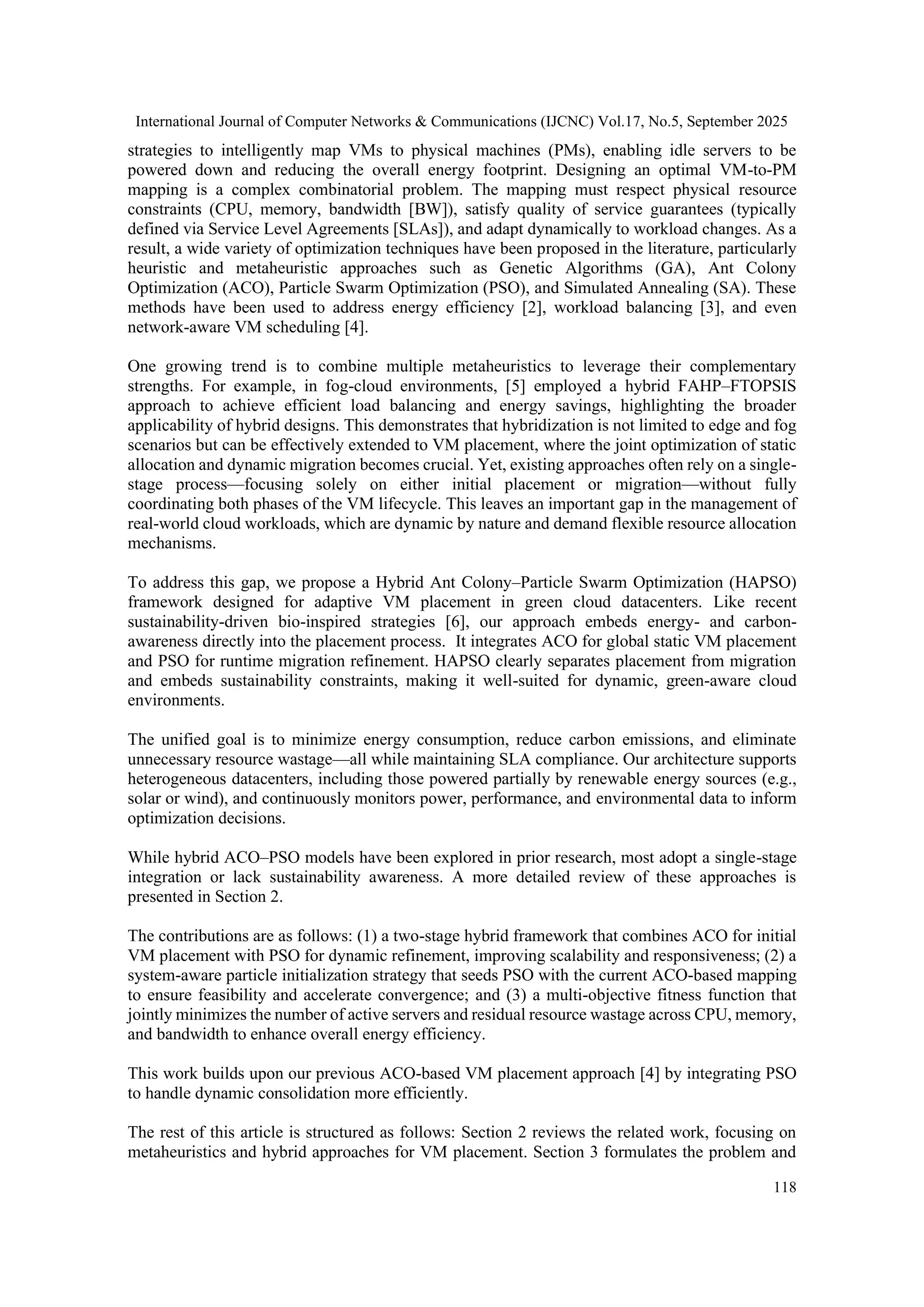 International Journal of Computer Networks & Communications (IJCNC) Vol.17, No.5, September 2025
118
strategies to intelligently map VMs to physical machines (PMs), enabling idle servers to be
powered down and reducing the overall energy footprint. Designing an optimal VM-to-PM
mapping is a complex combinatorial problem. The mapping must respect physical resource
constraints (CPU, memory, bandwidth [BW]), satisfy quality of service guarantees (typically
defined via Service Level Agreements [SLAs]), and adapt dynamically to workload changes. As a
result, a wide variety of optimization techniques have been proposed in the literature, particularly
heuristic and metaheuristic approaches such as Genetic Algorithms (GA), Ant Colony
Optimization (ACO), Particle Swarm Optimization (PSO), and Simulated Annealing (SA). These
methods have been used to address energy efficiency [2], workload balancing [3], and even
network-aware VM scheduling [4].
One growing trend is to combine multiple metaheuristics to leverage their complementary
strengths. For example, in fog-cloud environments, [5] employed a hybrid FAHP–FTOPSIS
approach to achieve efficient load balancing and energy savings, highlighting the broader
applicability of hybrid designs. This demonstrates that hybridization is not limited to edge and fog
scenarios but can be effectively extended to VM placement, where the joint optimization of static
allocation and dynamic migration becomes crucial. Yet, existing approaches often rely on a single-
stage process—focusing solely on either initial placement or migration—without fully
coordinating both phases of the VM lifecycle. This leaves an important gap in the management of
real-world cloud workloads, which are dynamic by nature and demand flexible resource allocation
mechanisms.
To address this gap, we propose a Hybrid Ant Colony–Particle Swarm Optimization (HAPSO)
framework designed for adaptive VM placement in green cloud datacenters. Like recent
sustainability-driven bio-inspired strategies [6], our approach embeds energy- and carbon-
awareness directly into the placement process. It integrates ACO for global static VM placement
and PSO for runtime migration refinement. HAPSO clearly separates placement from migration
and embeds sustainability constraints, making it well-suited for dynamic, green-aware cloud
environments.
The unified goal is to minimize energy consumption, reduce carbon emissions, and eliminate
unnecessary resource wastage—all while maintaining SLA compliance. Our architecture supports
heterogeneous datacenters, including those powered partially by renewable energy sources (e.g.,
solar or wind), and continuously monitors power, performance, and environmental data to inform
optimization decisions.
While hybrid ACO–PSO models have been explored in prior research, most adopt a single-stage
integration or lack sustainability awareness. A more detailed review of these approaches is
presented in Section 2.
The contributions are as follows: (1) a two-stage hybrid framework that combines ACO for initial
VM placement with PSO for dynamic refinement, improving scalability and responsiveness; (2) a
system-aware particle initialization strategy that seeds PSO with the current ACO-based mapping
to ensure feasibility and accelerate convergence; and (3) a multi-objective fitness function that
jointly minimizes the number of active servers and residual resource wastage across CPU, memory,
and bandwidth to enhance overall energy efficiency.
This work builds upon our previous ACO-based VM placement approach [4] by integrating PSO
to handle dynamic consolidation more efficiently.
The rest of this article is structured as follows: Section 2 reviews the related work, focusing on
metaheuristics and hybrid approaches for VM placement. Section 3 formulates the problem and
 