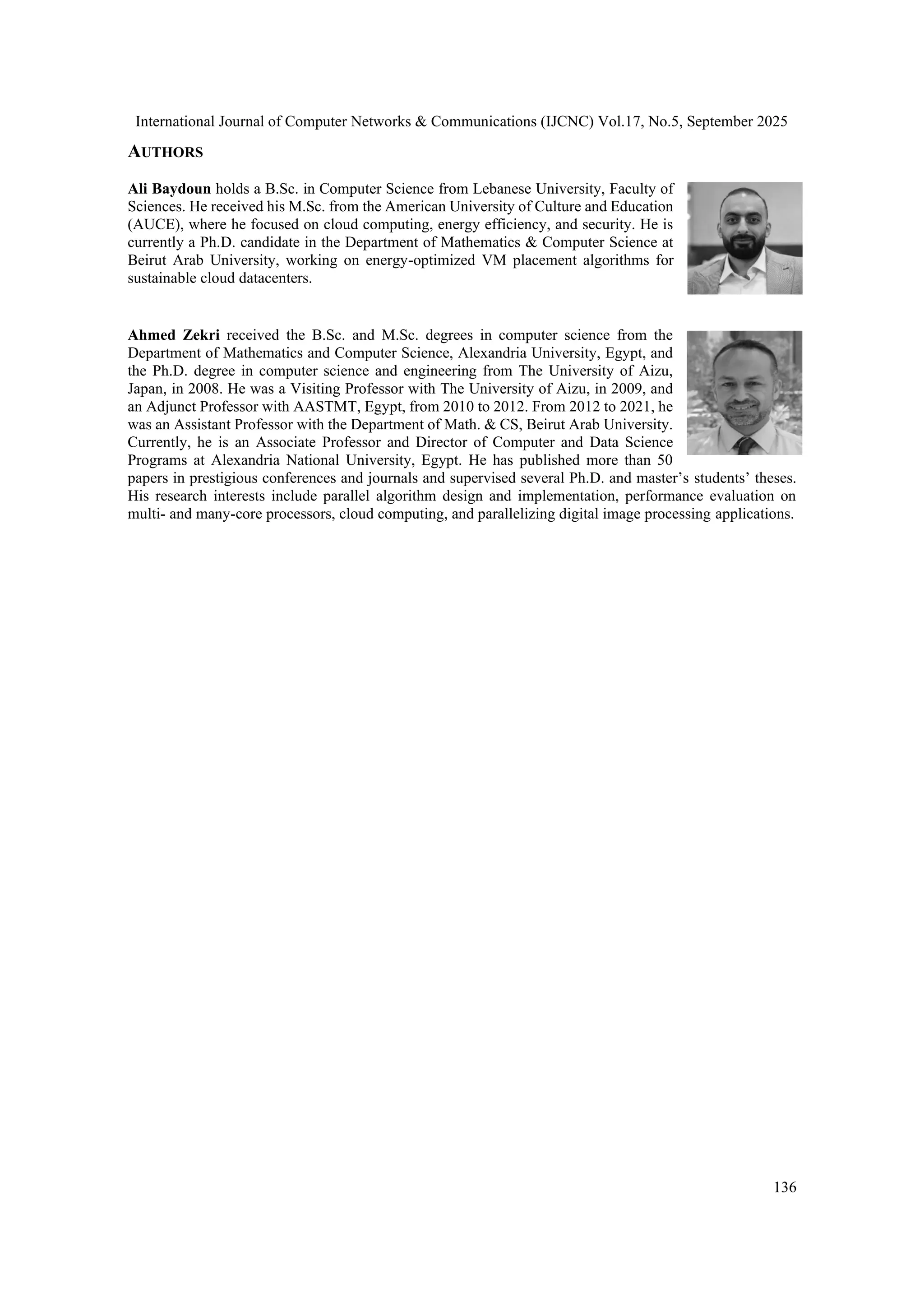 International Journal of Computer Networks & Communications (IJCNC) Vol.17, No.5, September 2025
136
AUTHORS
Ali Baydoun holds a B.Sc. in Computer Science from Lebanese University, Faculty of
Sciences. He received his M.Sc. from the American University of Culture and Education
(AUCE), where he focused on cloud computing, energy efficiency, and security. He is
currently a Ph.D. candidate in the Department of Mathematics & Computer Science at
Beirut Arab University, working on energy-optimized VM placement algorithms for
sustainable cloud datacenters.
Ahmed Zekri received the B.Sc. and M.Sc. degrees in computer science from the
Department of Mathematics and Computer Science, Alexandria University, Egypt, and
the Ph.D. degree in computer science and engineering from The University of Aizu,
Japan, in 2008. He was a Visiting Professor with The University of Aizu, in 2009, and
an Adjunct Professor with AASTMT, Egypt, from 2010 to 2012. From 2012 to 2021, he
was an Assistant Professor with the Department of Math. & CS, Beirut Arab University.
Currently, he is an Associate Professor and Director of Computer and Data Science
Programs at Alexandria National University, Egypt. He has published more than 50
papers in prestigious conferences and journals and supervised several Ph.D. and master’s students’ theses.
His research interests include parallel algorithm design and implementation, performance evaluation on
multi- and many-core processors, cloud computing, and parallelizing digital image processing applications.
 