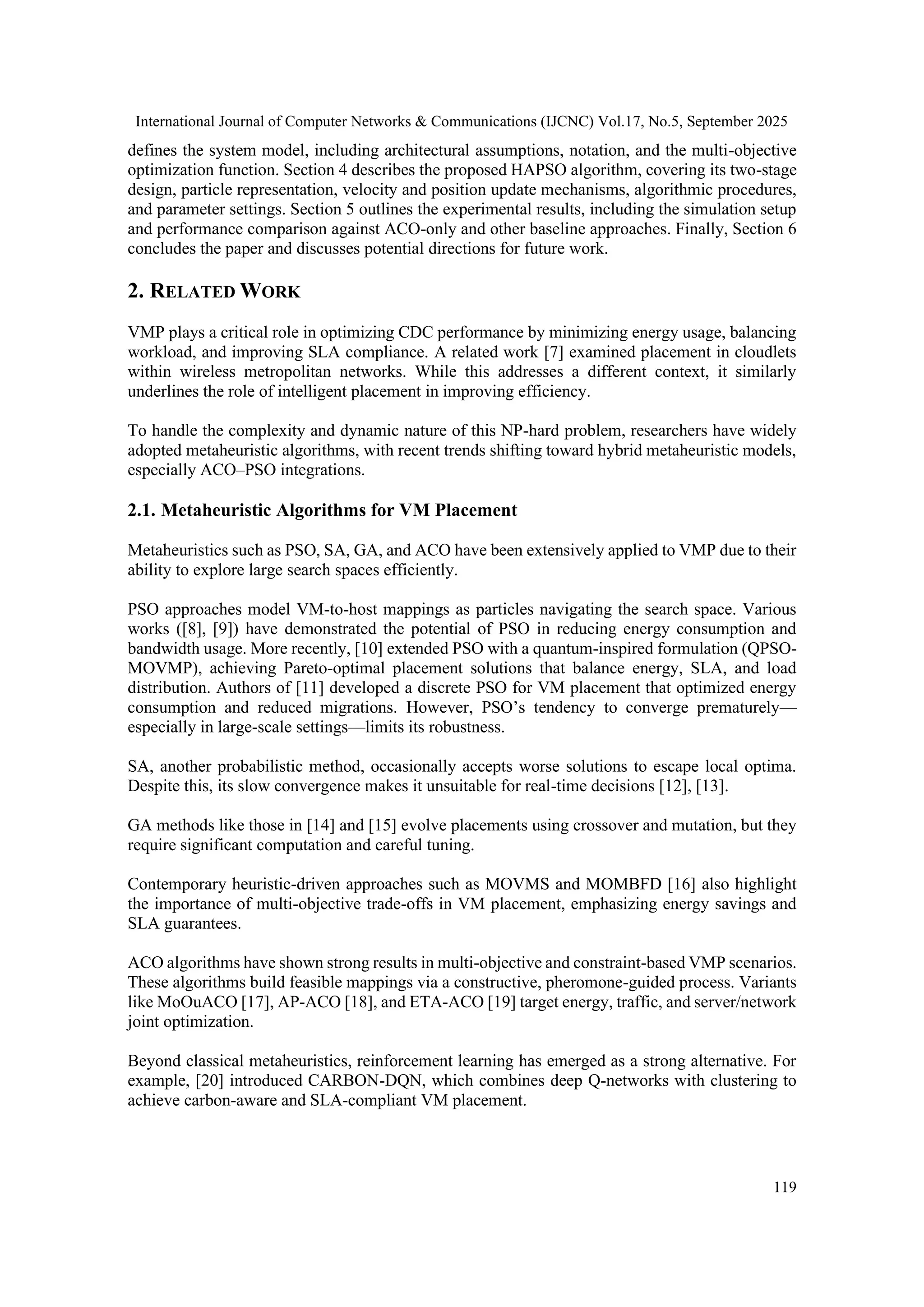 International Journal of Computer Networks & Communications (IJCNC) Vol.17, No.5, September 2025
119
defines the system model, including architectural assumptions, notation, and the multi-objective
optimization function. Section 4 describes the proposed HAPSO algorithm, covering its two-stage
design, particle representation, velocity and position update mechanisms, algorithmic procedures,
and parameter settings. Section 5 outlines the experimental results, including the simulation setup
and performance comparison against ACO-only and other baseline approaches. Finally, Section 6
concludes the paper and discusses potential directions for future work.
2. RELATED WORK
VMP plays a critical role in optimizing CDC performance by minimizing energy usage, balancing
workload, and improving SLA compliance. A related work [7] examined placement in cloudlets
within wireless metropolitan networks. While this addresses a different context, it similarly
underlines the role of intelligent placement in improving efficiency.
To handle the complexity and dynamic nature of this NP-hard problem, researchers have widely
adopted metaheuristic algorithms, with recent trends shifting toward hybrid metaheuristic models,
especially ACO–PSO integrations.
2.1. Metaheuristic Algorithms for VM Placement
Metaheuristics such as PSO, SA, GA, and ACO have been extensively applied to VMP due to their
ability to explore large search spaces efficiently.
PSO approaches model VM-to-host mappings as particles navigating the search space. Various
works ([8], [9]) have demonstrated the potential of PSO in reducing energy consumption and
bandwidth usage. More recently, [10] extended PSO with a quantum-inspired formulation (QPSO-
MOVMP), achieving Pareto-optimal placement solutions that balance energy, SLA, and load
distribution. Authors of [11] developed a discrete PSO for VM placement that optimized energy
consumption and reduced migrations. However, PSO’s tendency to converge prematurely—
especially in large-scale settings—limits its robustness.
SA, another probabilistic method, occasionally accepts worse solutions to escape local optima.
Despite this, its slow convergence makes it unsuitable for real-time decisions [12], [13].
GA methods like those in [14] and [15] evolve placements using crossover and mutation, but they
require significant computation and careful tuning.
Contemporary heuristic-driven approaches such as MOVMS and MOMBFD [16] also highlight
the importance of multi-objective trade-offs in VM placement, emphasizing energy savings and
SLA guarantees.
ACO algorithms have shown strong results in multi-objective and constraint-based VMP scenarios.
These algorithms build feasible mappings via a constructive, pheromone-guided process. Variants
like MoOuACO [17], AP-ACO [18], and ETA-ACO [19] target energy, traffic, and server/network
joint optimization.
Beyond classical metaheuristics, reinforcement learning has emerged as a strong alternative. For
example, [20] introduced CARBON-DQN, which combines deep Q-networks with clustering to
achieve carbon-aware and SLA-compliant VM placement.
 