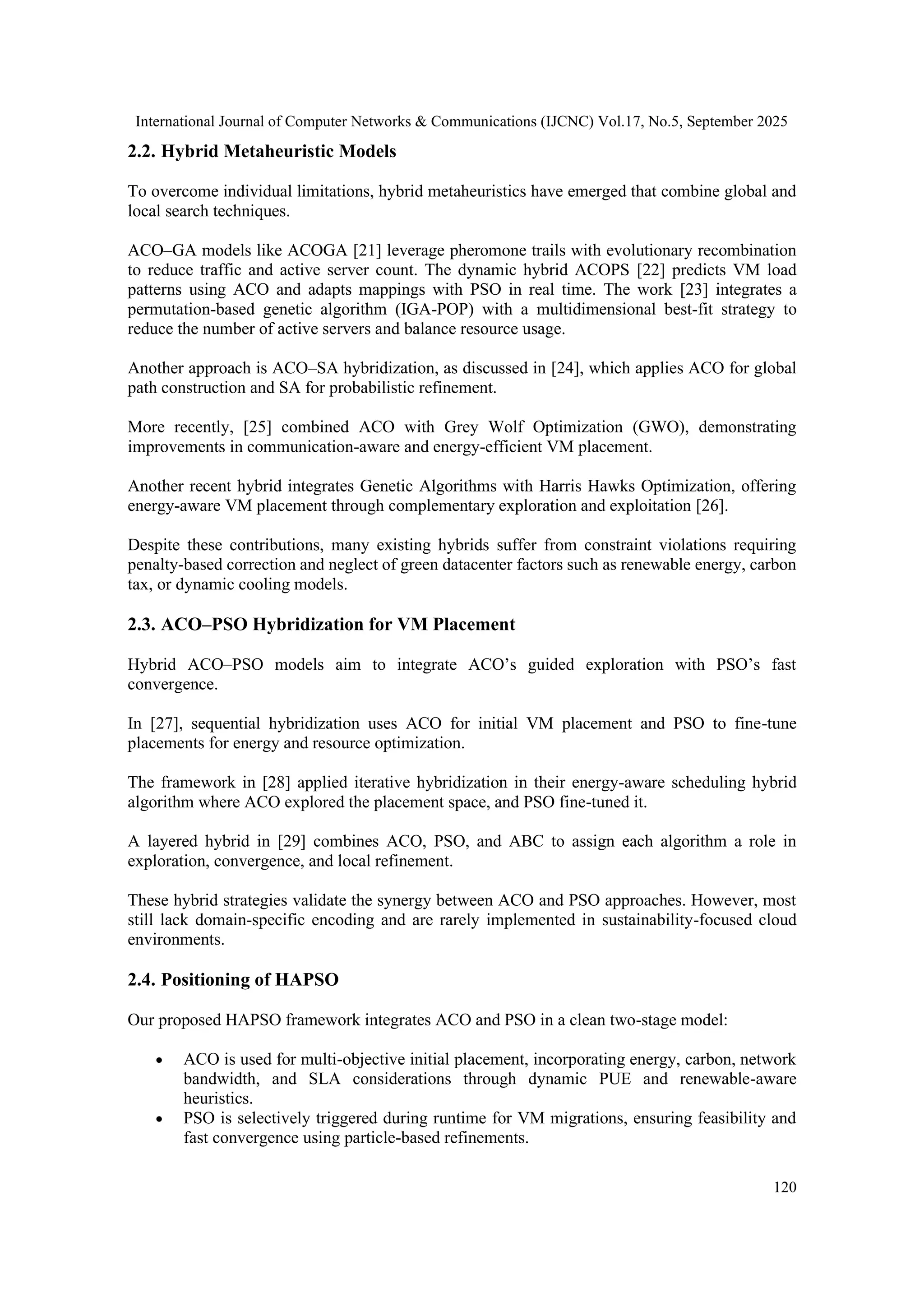 International Journal of Computer Networks & Communications (IJCNC) Vol.17, No.5, September 2025
120
2.2. Hybrid Metaheuristic Models
To overcome individual limitations, hybrid metaheuristics have emerged that combine global and
local search techniques.
ACO–GA models like ACOGA [21] leverage pheromone trails with evolutionary recombination
to reduce traffic and active server count. The dynamic hybrid ACOPS [22] predicts VM load
patterns using ACO and adapts mappings with PSO in real time. The work [23] integrates a
permutation-based genetic algorithm (IGA-POP) with a multidimensional best-fit strategy to
reduce the number of active servers and balance resource usage.
Another approach is ACO–SA hybridization, as discussed in [24], which applies ACO for global
path construction and SA for probabilistic refinement.
More recently, [25] combined ACO with Grey Wolf Optimization (GWO), demonstrating
improvements in communication-aware and energy-efficient VM placement.
Another recent hybrid integrates Genetic Algorithms with Harris Hawks Optimization, offering
energy-aware VM placement through complementary exploration and exploitation [26].
Despite these contributions, many existing hybrids suffer from constraint violations requiring
penalty-based correction and neglect of green datacenter factors such as renewable energy, carbon
tax, or dynamic cooling models.
2.3. ACO–PSO Hybridization for VM Placement
Hybrid ACO–PSO models aim to integrate ACO’s guided exploration with PSO’s fast
convergence.
In [27], sequential hybridization uses ACO for initial VM placement and PSO to fine-tune
placements for energy and resource optimization.
The framework in [28] applied iterative hybridization in their energy-aware scheduling hybrid
algorithm where ACO explored the placement space, and PSO fine-tuned it.
A layered hybrid in [29] combines ACO, PSO, and ABC to assign each algorithm a role in
exploration, convergence, and local refinement.
These hybrid strategies validate the synergy between ACO and PSO approaches. However, most
still lack domain-specific encoding and are rarely implemented in sustainability-focused cloud
environments.
2.4. Positioning of HAPSO
Our proposed HAPSO framework integrates ACO and PSO in a clean two-stage model:
• ACO is used for multi-objective initial placement, incorporating energy, carbon, network
bandwidth, and SLA considerations through dynamic PUE and renewable-aware
heuristics.
• PSO is selectively triggered during runtime for VM migrations, ensuring feasibility and
fast convergence using particle-based refinements.
 