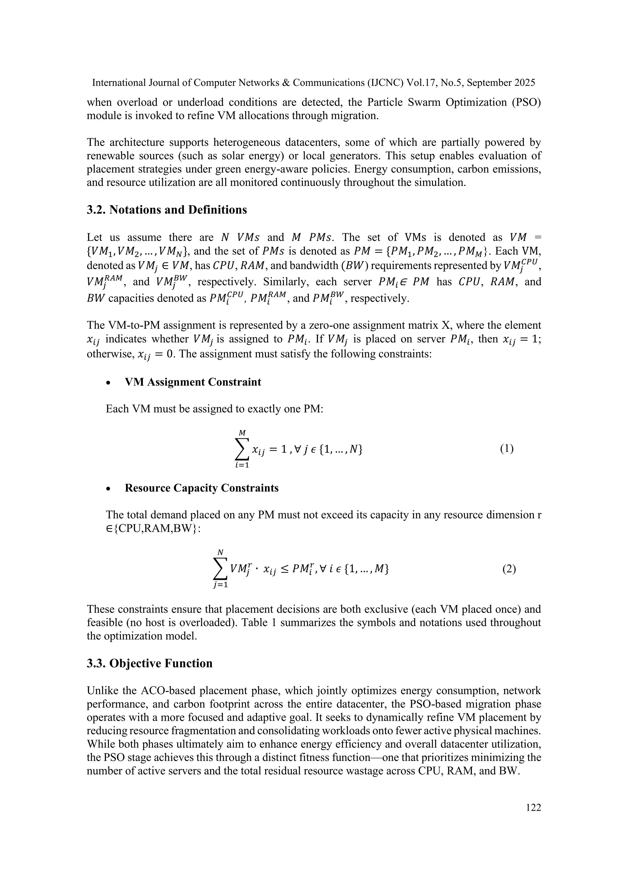 International Journal of Computer Networks & Communications (IJCNC) Vol.17, No.5, September 2025
122
when overload or underload conditions are detected, the Particle Swarm Optimization (PSO)
module is invoked to refine VM allocations through migration.
The architecture supports heterogeneous datacenters, some of which are partially powered by
renewable sources (such as solar energy) or local generators. This setup enables evaluation of
placement strategies under green energy-aware policies. Energy consumption, carbon emissions,
and resource utilization are all monitored continuously throughout the simulation.
3.2. Notations and Definitions
Let us assume there are 𝑁 𝑉𝑀𝑠 and 𝑀 𝑃𝑀𝑠. The set of VMs is denoted as 𝑉𝑀 =
{𝑉𝑀1, 𝑉𝑀2, … , 𝑉𝑀𝑁}, and the set of 𝑃𝑀𝑠 is denoted as 𝑃𝑀 = {𝑃𝑀1, 𝑃𝑀2, … , 𝑃𝑀𝑀}. Each VM,
denoted as 𝑉𝑀𝑗 ∈ 𝑉𝑀, has 𝐶𝑃𝑈, 𝑅𝐴𝑀, and bandwidth (𝐵𝑊) requirements represented by 𝑉𝑀𝑗
𝐶𝑃𝑈
,
𝑉𝑀𝑗
𝑅𝐴𝑀
, and 𝑉𝑀𝑗
𝐵𝑊
, respectively. Similarly, each server 𝑃𝑀𝑖∈ 𝑃𝑀 has 𝐶𝑃𝑈, 𝑅𝐴𝑀, and
𝐵𝑊 capacities denoted as 𝑃𝑀𝑖
𝐶𝑃𝑈
, 𝑃𝑀𝑖
𝑅𝐴𝑀
, and 𝑃𝑀𝑖
𝐵𝑊
, respectively.
The VM-to-PM assignment is represented by a zero-one assignment matrix X, where the element
𝑥𝑖𝑗 indicates whether 𝑉𝑀𝑗 is assigned to 𝑃𝑀𝑖. If 𝑉𝑀𝑗 is placed on server 𝑃𝑀𝑖, then 𝑥𝑖𝑗 = 1;
otherwise, 𝑥𝑖𝑗 = 0. The assignment must satisfy the following constraints:
• VM Assignment Constraint
Each VM must be assigned to exactly one PM:
∑ 𝑥𝑖𝑗
𝑀
𝑖=1
= 1 , ∀ 𝑗 𝜖 {1, … , 𝑁} (1)
• Resource Capacity Constraints
The total demand placed on any PM must not exceed its capacity in any resource dimension r
∈{CPU,RAM,BW}:
∑ 𝑉𝑀𝑗
𝑟
𝑁
𝑗=1
∙ 𝑥𝑖𝑗 ≤ 𝑃𝑀𝑖
𝑟
, ∀ 𝑖 𝜖 {1, … , 𝑀} (2)
These constraints ensure that placement decisions are both exclusive (each VM placed once) and
feasible (no host is overloaded). Table 1 summarizes the symbols and notations used throughout
the optimization model.
3.3. Objective Function
Unlike the ACO-based placement phase, which jointly optimizes energy consumption, network
performance, and carbon footprint across the entire datacenter, the PSO-based migration phase
operates with a more focused and adaptive goal. It seeks to dynamically refine VM placement by
reducing resource fragmentation and consolidating workloads onto fewer active physical machines.
While both phases ultimately aim to enhance energy efficiency and overall datacenter utilization,
the PSO stage achieves this through a distinct fitness function—one that prioritizes minimizing the
number of active servers and the total residual resource wastage across CPU, RAM, and BW.
 