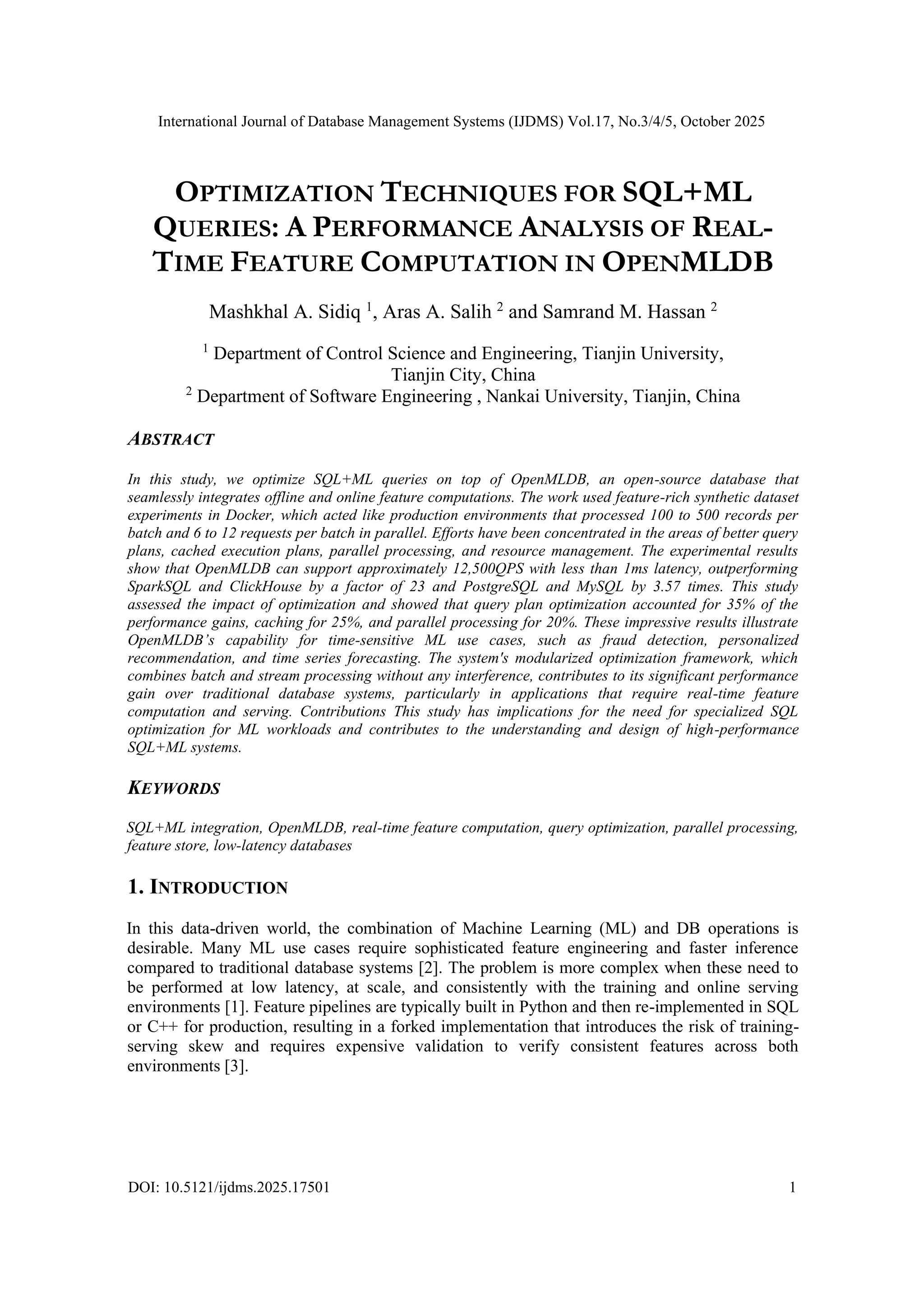 International Journal of Database Management Systems (IJDMS) Vol.17, No.3/4/5, October 2025 DOI: 10.5121/ijdms.2025.17501 1 OPTIMIZATION TECHNIQUES FOR SQL+ML QUERIES: A PERFORMANCE ANALYSIS OF REAL- TIME FEATURE COMPUTATION IN OPENMLDB Mashkhal A. Sidiq 1 , Aras A. Salih 2 and Samrand M. Hassan 2 1 Department of Control Science and Engineering, Tianjin University, Tianjin City, China 2 Department of Software Engineering , Nankai University, Tianjin, China ABSTRACT In this study, we optimize SQL+ML queries on top of OpenMLDB, an open-source database that seamlessly integrates offline and online feature computations. The work used feature-rich synthetic dataset experiments in Docker, which acted like production environments that processed 100 to 500 records per batch and 6 to 12 requests per batch in parallel. Efforts have been concentrated in the areas of better query plans, cached execution plans, parallel processing, and resource management. The experimental results show that OpenMLDB can support approximately 12,500QPS with less than 1ms latency, outperforming SparkSQL and ClickHouse by a factor of 23 and PostgreSQL and MySQL by 3.57 times. This study assessed the impact of optimization and showed that query plan optimization accounted for 35% of the performance gains, caching for 25%, and parallel processing for 20%. These impressive results illustrate OpenMLDB’s capability for time-sensitive ML use cases, such as fraud detection, personalized recommendation, and time series forecasting. The system's modularized optimization framework, which combines batch and stream processing without any interference, contributes to its significant performance gain over traditional database systems, particularly in applications that require real-time feature computation and serving. Contributions This study has implications for the need for specialized SQL optimization for ML workloads and contributes to the understanding and design of high-performance SQL+ML systems. KEYWORDS SQL+ML integration, OpenMLDB, real-time feature computation, query optimization, parallel processing, feature store, low-latency databases 1. INTRODUCTION In this data-driven world, the combination of Machine Learning (ML) and DB operations is desirable. Many ML use cases require sophisticated feature engineering and faster inference compared to traditional database systems [2]. The problem is more complex when these need to be performed at low latency, at scale, and consistently with the training and online serving environments [1]. Feature pipelines are typically built in Python and then re-implemented in SQL or C++ for production, resulting in a forked implementation that introduces the risk of training- serving skew and requires expensive validation to verify consistent features across both environments [3]. 