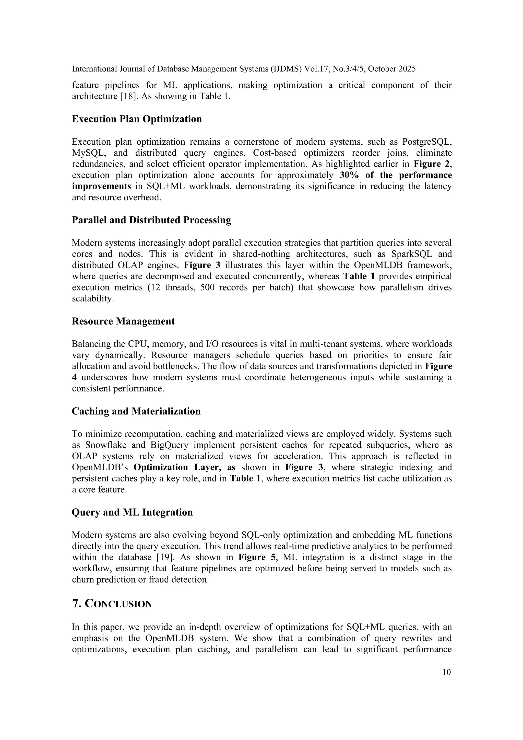 International Journal of Database Management Systems (IJDMS) Vol.17, No.3/4/5, October 2025 10 feature pipelines for ML applications, making optimization a critical component of their architecture [18]. As showing in Table 1. Execution Plan Optimization Execution plan optimization remains a cornerstone of modern systems, such as PostgreSQL, MySQL, and distributed query engines. Cost-based optimizers reorder joins, eliminate redundancies, and select efficient operator implementation. As highlighted earlier in Figure 2, execution plan optimization alone accounts for approximately 30% of the performance improvements in SQL+ML workloads, demonstrating its significance in reducing the latency and resource overhead. Parallel and Distributed Processing Modern systems increasingly adopt parallel execution strategies that partition queries into several cores and nodes. This is evident in shared-nothing architectures, such as SparkSQL and distributed OLAP engines. Figure 3 illustrates this layer within the OpenMLDB framework, where queries are decomposed and executed concurrently, whereas Table 1 provides empirical execution metrics (12 threads, 500 records per batch) that showcase how parallelism drives scalability. Resource Management Balancing the CPU, memory, and I/O resources is vital in multi-tenant systems, where workloads vary dynamically. Resource managers schedule queries based on priorities to ensure fair allocation and avoid bottlenecks. The flow of data sources and transformations depicted in Figure 4 underscores how modern systems must coordinate heterogeneous inputs while sustaining a consistent performance. Caching and Materialization To minimize recomputation, caching and materialized views are employed widely. Systems such as Snowflake and BigQuery implement persistent caches for repeated subqueries, where as OLAP systems rely on materialized views for acceleration. This approach is reflected in OpenMLDB’s Optimization Layer, as shown in Figure 3, where strategic indexing and persistent caches play a key role, and in Table 1, where execution metrics list cache utilization as a core feature. Query and ML Integration Modern systems are also evolving beyond SQL-only optimization and embedding ML functions directly into the query execution. This trend allows real-time predictive analytics to be performed within the database [19]. As shown in Figure 5, ML integration is a distinct stage in the workflow, ensuring that feature pipelines are optimized before being served to models such as churn prediction or fraud detection. 7. CONCLUSION In this paper, we provide an in-depth overview of optimizations for SQL+ML queries, with an emphasis on the OpenMLDB system. We show that a combination of query rewrites and optimizations, execution plan caching, and parallelism can lead to significant performance 