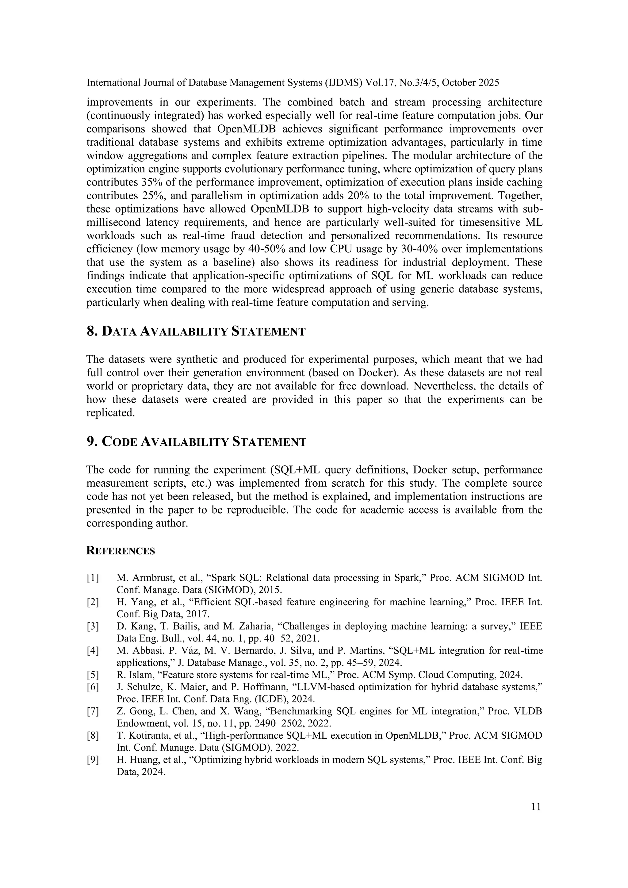 International Journal of Database Management Systems (IJDMS) Vol.17, No.3/4/5, October 2025 11 improvements in our experiments. The combined batch and stream processing architecture (continuously integrated) has worked especially well for real-time feature computation jobs. Our comparisons showed that OpenMLDB achieves significant performance improvements over traditional database systems and exhibits extreme optimization advantages, particularly in time window aggregations and complex feature extraction pipelines. The modular architecture of the optimization engine supports evolutionary performance tuning, where optimization of query plans contributes 35% of the performance improvement, optimization of execution plans inside caching contributes 25%, and parallelism in optimization adds 20% to the total improvement. Together, these optimizations have allowed OpenMLDB to support high-velocity data streams with sub- millisecond latency requirements, and hence are particularly well-suited for timesensitive ML workloads such as real-time fraud detection and personalized recommendations. Its resource efficiency (low memory usage by 40-50% and low CPU usage by 30-40% over implementations that use the system as a baseline) also shows its readiness for industrial deployment. These findings indicate that application-specific optimizations of SQL for ML workloads can reduce execution time compared to the more widespread approach of using generic database systems, particularly when dealing with real-time feature computation and serving. 8. DATA AVAILABILITY STATEMENT The datasets were synthetic and produced for experimental purposes, which meant that we had full control over their generation environment (based on Docker). As these datasets are not real world or proprietary data, they are not available for free download. Nevertheless, the details of how these datasets were created are provided in this paper so that the experiments can be replicated. 9. CODE AVAILABILITY STATEMENT The code for running the experiment (SQL+ML query definitions, Docker setup, performance measurement scripts, etc.) was implemented from scratch for this study. The complete source code has not yet been released, but the method is explained, and implementation instructions are presented in the paper to be reproducible. The code for academic access is available from the corresponding author. REFERENCES [1] M. Armbrust, et al., “Spark SQL: Relational data processing in Spark,” Proc. ACM SIGMOD Int. Conf. Manage. Data (SIGMOD), 2015. [2] H. Yang, et al., “Efficient SQL-based feature engineering for machine learning,” Proc. IEEE Int. Conf. Big Data, 2017. [3] D. Kang, T. Bailis, and M. Zaharia, “Challenges in deploying machine learning: a survey,” IEEE Data Eng. Bull., vol. 44, no. 1, pp. 40–52, 2021. [4] M. Abbasi, P. Váz, M. V. Bernardo, J. Silva, and P. Martins, “SQL+ML integration for real-time applications,” J. Database Manage., vol. 35, no. 2, pp. 45–59, 2024. [5] R. Islam, “Feature store systems for real-time ML,” Proc. ACM Symp. Cloud Computing, 2024. [6] J. Schulze, K. Maier, and P. Hoffmann, “LLVM-based optimization for hybrid database systems,” Proc. IEEE Int. Conf. Data Eng. (ICDE), 2024. [7] Z. Gong, L. Chen, and X. Wang, “Benchmarking SQL engines for ML integration,” Proc. VLDB Endowment, vol. 15, no. 11, pp. 2490–2502, 2022. [8] T. Kotiranta, et al., “High-performance SQL+ML execution in OpenMLDB,” Proc. ACM SIGMOD Int. Conf. Manage. Data (SIGMOD), 2022. [9] H. Huang, et al., “Optimizing hybrid workloads in modern SQL systems,” Proc. IEEE Int. Conf. Big Data, 2024. 