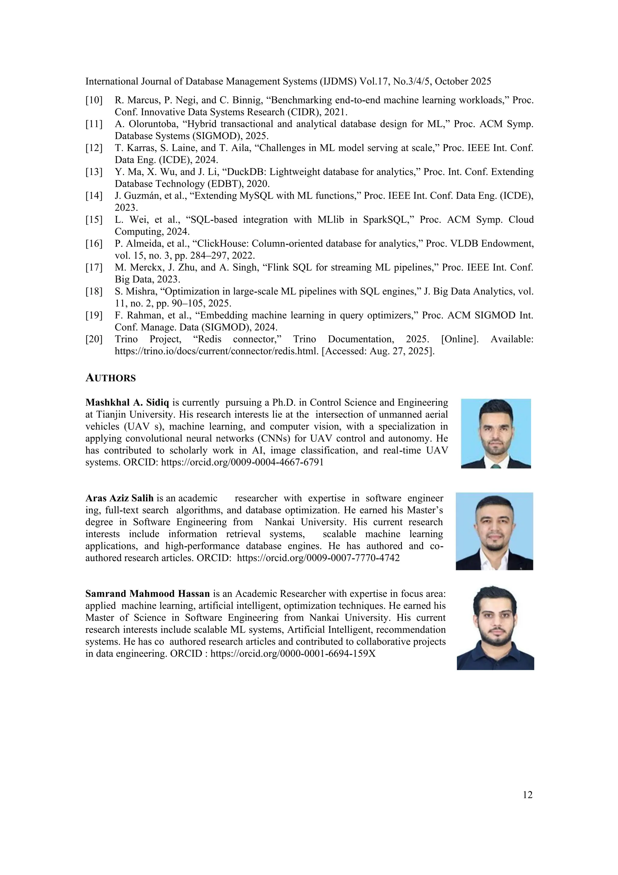 International Journal of Database Management Systems (IJDMS) Vol.17, No.3/4/5, October 2025 12 [10] R. Marcus, P. Negi, and C. Binnig, “Benchmarking end-to-end machine learning workloads,” Proc. Conf. Innovative Data Systems Research (CIDR), 2021. [11] A. Oloruntoba, “Hybrid transactional and analytical database design for ML,” Proc. ACM Symp. Database Systems (SIGMOD), 2025. [12] T. Karras, S. Laine, and T. Aila, “Challenges in ML model serving at scale,” Proc. IEEE Int. Conf. Data Eng. (ICDE), 2024. [13] Y. Ma, X. Wu, and J. Li, “DuckDB: Lightweight database for analytics,” Proc. Int. Conf. Extending Database Technology (EDBT), 2020. [14] J. Guzmán, et al., “Extending MySQL with ML functions,” Proc. IEEE Int. Conf. Data Eng. (ICDE), 2023. [15] L. Wei, et al., “SQL-based integration with MLlib in SparkSQL,” Proc. ACM Symp. Cloud Computing, 2024. [16] P. Almeida, et al., “ClickHouse: Column-oriented database for analytics,” Proc. VLDB Endowment, vol. 15, no. 3, pp. 284–297, 2022. [17] M. Merckx, J. Zhu, and A. Singh, “Flink SQL for streaming ML pipelines,” Proc. IEEE Int. Conf. Big Data, 2023. [18] S. Mishra, “Optimization in large-scale ML pipelines with SQL engines,” J. Big Data Analytics, vol. 11, no. 2, pp. 90–105, 2025. [19] F. Rahman, et al., “Embedding machine learning in query optimizers,” Proc. ACM SIGMOD Int. Conf. Manage. Data (SIGMOD), 2024. [20] Trino Project, “Redis connector,” Trino Documentation, 2025. [Online]. Available: https://trino.io/docs/current/connector/redis.html. [Accessed: Aug. 27, 2025]. AUTHORS Mashkhal A. Sidiq is currently pursuing a Ph.D. in Control Science and Engineering at Tianjin University. His research interests lie at the intersection of unmanned aerial vehicles (UAV s), machine learning, and computer vision, with a specialization in applying convolutional neural networks (CNNs) for UAV control and autonomy. He has contributed to scholarly work in AI, image classification, and real-time UAV systems. ORCID: https://orcid.org/0009-0004-4667-6791 Aras Aziz Salih is an academic researcher with expertise in software engineer ing, full-text search algorithms, and database optimization. He earned his Master’s degree in Software Engineering from Nankai University. His current research interests include information retrieval systems, scalable machine learning applications, and high-performance database engines. He has authored and co- authored research articles. ORCID: https://orcid.org/0009-0007-7770-4742 Samrand Mahmood Hassan is an Academic Researcher with expertise in focus area: applied machine learning, artificial intelligent, optimization techniques. He earned his Master of Science in Software Engineering from Nankai University. His current research interests include scalable ML systems, Artificial Intelligent, recommendation systems. He has co authored research articles and contributed to collaborative projects in data engineering. ORCID : https://orcid.org/0000-0001-6694-159X 