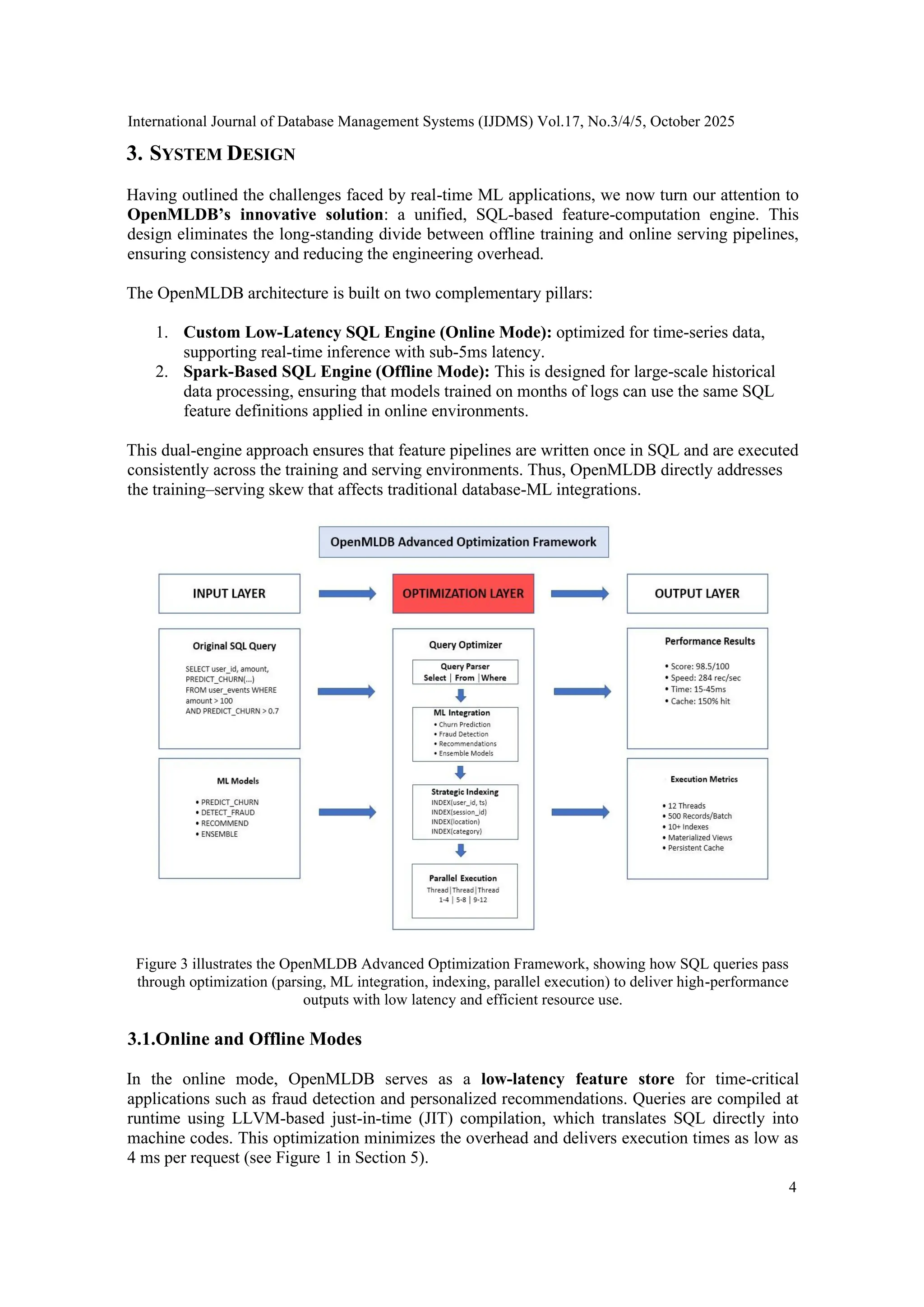 International Journal of Database Management Systems (IJDMS) Vol.17, No.3/4/5, October 2025 4 3. SYSTEM DESIGN Having outlined the challenges faced by real-time ML applications, we now turn our attention to OpenMLDB’s innovative solution: a unified, SQL-based feature-computation engine. This design eliminates the long-standing divide between offline training and online serving pipelines, ensuring consistency and reducing the engineering overhead. The OpenMLDB architecture is built on two complementary pillars: 1. Custom Low-Latency SQL Engine (Online Mode): optimized for time-series data, supporting real-time inference with sub-5ms latency. 2. Spark-Based SQL Engine (Offline Mode): This is designed for large-scale historical data processing, ensuring that models trained on months of logs can use the same SQL feature definitions applied in online environments. This dual-engine approach ensures that feature pipelines are written once in SQL and are executed consistently across the training and serving environments. Thus, OpenMLDB directly addresses the training–serving skew that affects traditional database-ML integrations. Figure 3 illustrates the OpenMLDB Advanced Optimization Framework, showing how SQL queries pass through optimization (parsing, ML integration, indexing, parallel execution) to deliver high-performance outputs with low latency and efficient resource use. 3.1.Online and Offline Modes In the online mode, OpenMLDB serves as a low-latency feature store for time-critical applications such as fraud detection and personalized recommendations. Queries are compiled at runtime using LLVM-based just-in-time (JIT) compilation, which translates SQL directly into machine codes. This optimization minimizes the overhead and delivers execution times as low as 4 ms per request (see Figure 1 in Section 5). 