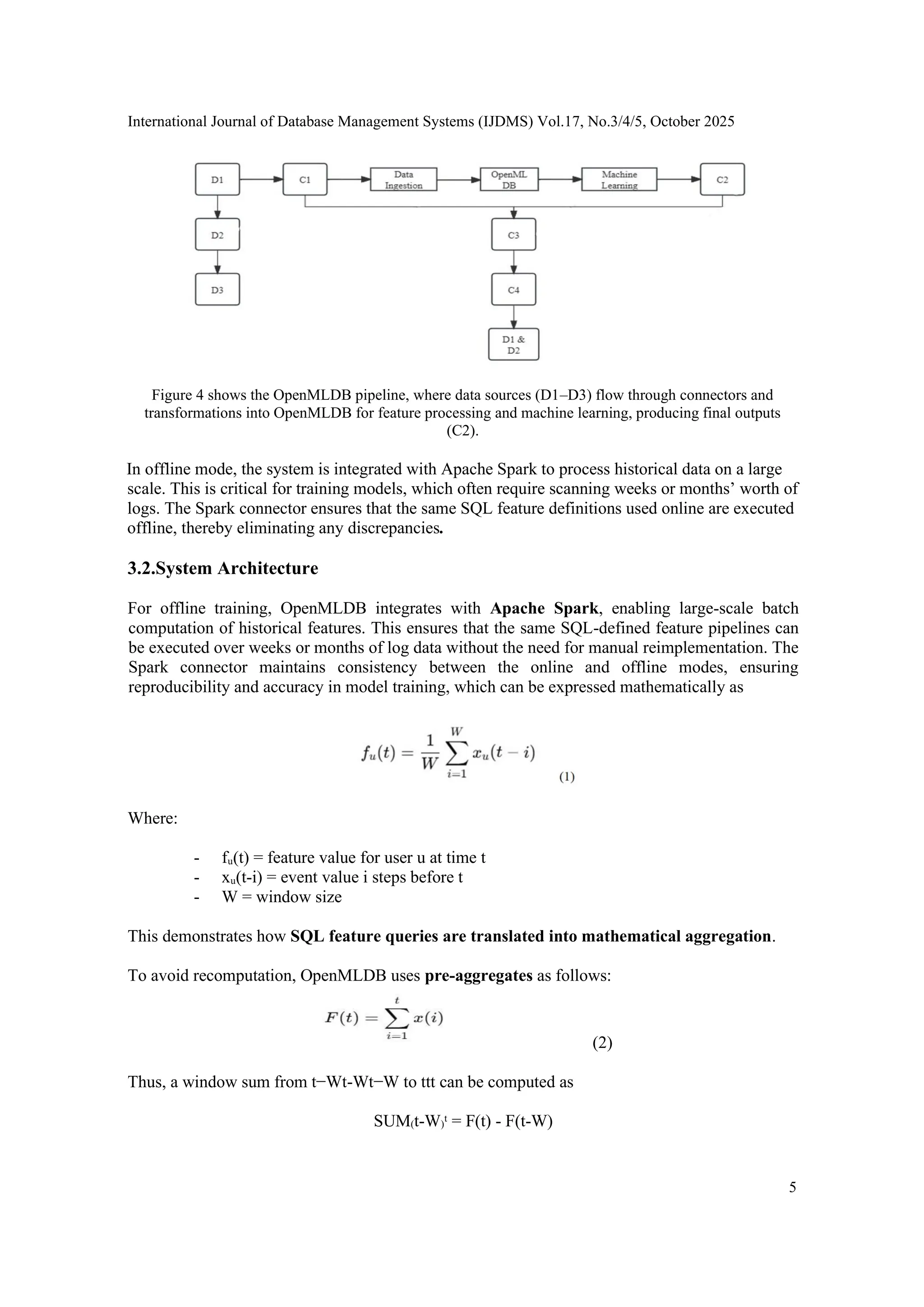 International Journal of Database Management Systems (IJDMS) Vol.17, No.3/4/5, October 2025 5 Figure 4 shows the OpenMLDB pipeline, where data sources (D1–D3) flow through connectors and transformations into OpenMLDB for feature processing and machine learning, producing final outputs (C2). In offline mode, the system is integrated with Apache Spark to process historical data on a large scale. This is critical for training models, which often require scanning weeks or months’ worth of logs. The Spark connector ensures that the same SQL feature definitions used online are executed offline, thereby eliminating any discrepancies. 3.2.System Architecture For offline training, OpenMLDB integrates with Apache Spark, enabling large-scale batch computation of historical features. This ensures that the same SQL-defined feature pipelines can be executed over weeks or months of log data without the need for manual reimplementation. The Spark connector maintains consistency between the online and offline modes, ensuring reproducibility and accuracy in model training, which can be expressed mathematically as Where: - fᵤ(t) = feature value for user u at time t - xᵤ(t-i) = event value i steps before t - W = window size This demonstrates how SQL feature queries are translated into mathematical aggregation. To avoid recomputation, OpenMLDB uses pre-aggregates as follows: (2) Thus, a window sum from t−Wt-Wt−W to ttt can be computed as SUM₍t-W₎ᵗ = F(t) - F(t-W) 