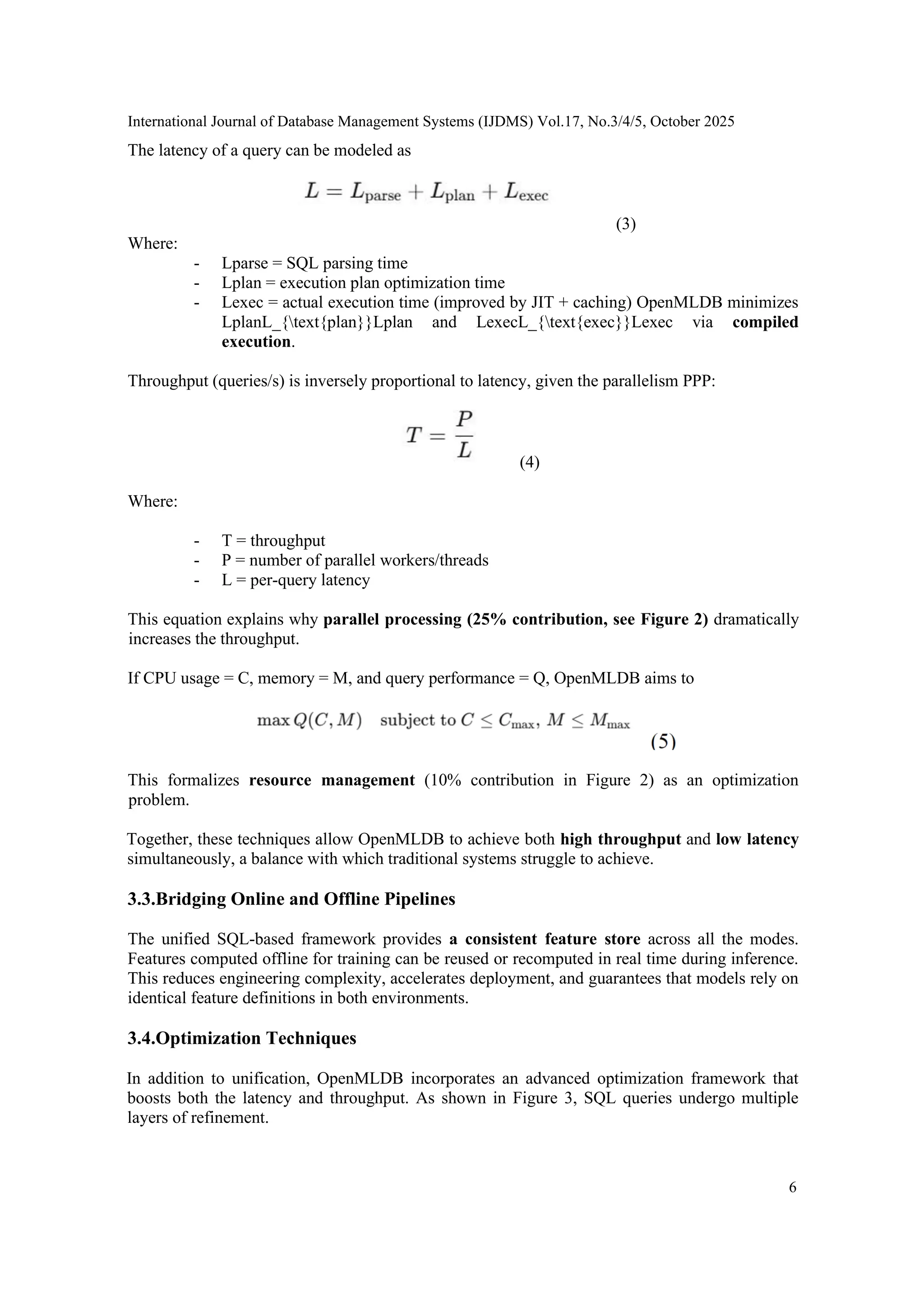International Journal of Database Management Systems (IJDMS) Vol.17, No.3/4/5, October 2025 6 The latency of a query can be modeled as (3) Where: - Lparse = SQL parsing time - Lplan = execution plan optimization time - Lexec = actual execution time (improved by JIT + caching) OpenMLDB minimizes LplanL_{text{plan}}Lplan and LexecL_{text{exec}}Lexec via compiled execution. Throughput (queries/s) is inversely proportional to latency, given the parallelism PPP: (4) Where: - T = throughput - P = number of parallel workers/threads - L = per-query latency This equation explains why parallel processing (25% contribution, see Figure 2) dramatically increases the throughput. If CPU usage = C, memory = M, and query performance = Q, OpenMLDB aims to This formalizes resource management (10% contribution in Figure 2) as an optimization problem. Together, these techniques allow OpenMLDB to achieve both high throughput and low latency simultaneously, a balance with which traditional systems struggle to achieve. 3.3.Bridging Online and Offline Pipelines The unified SQL-based framework provides a consistent feature store across all the modes. Features computed offline for training can be reused or recomputed in real time during inference. This reduces engineering complexity, accelerates deployment, and guarantees that models rely on identical feature definitions in both environments. 3.4.Optimization Techniques In addition to unification, OpenMLDB incorporates an advanced optimization framework that boosts both the latency and throughput. As shown in Figure 3, SQL queries undergo multiple layers of refinement. 
