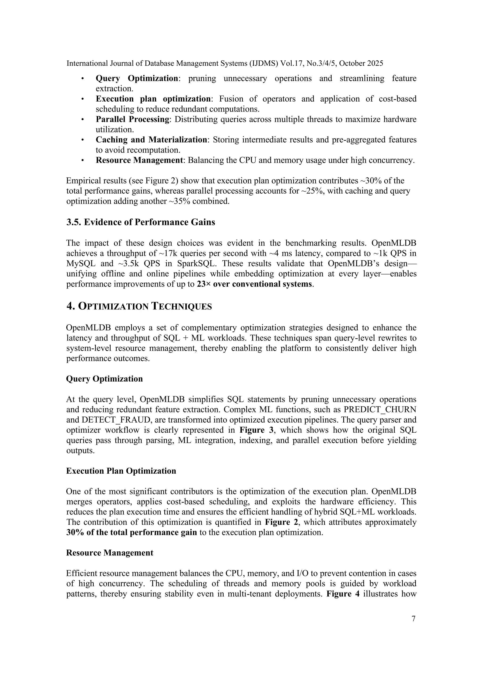 International Journal of Database Management Systems (IJDMS) Vol.17, No.3/4/5, October 2025 7 • Query Optimization: pruning unnecessary operations and streamlining feature extraction. • Execution plan optimization: Fusion of operators and application of cost-based scheduling to reduce redundant computations. • Parallel Processing: Distributing queries across multiple threads to maximize hardware utilization. • Caching and Materialization: Storing intermediate results and pre-aggregated features to avoid recomputation. • Resource Management: Balancing the CPU and memory usage under high concurrency. Empirical results (see Figure 2) show that execution plan optimization contributes ~30% of the total performance gains, whereas parallel processing accounts for ~25%, with caching and query optimization adding another ~35% combined. 3.5. Evidence of Performance Gains The impact of these design choices was evident in the benchmarking results. OpenMLDB achieves a throughput of ~17k queries per second with ~4 ms latency, compared to ~1k QPS in MySQL and ~3.5k QPS in SparkSQL. These results validate that OpenMLDB’s design— unifying offline and online pipelines while embedding optimization at every layer—enables performance improvements of up to 23× over conventional systems. 4. OPTIMIZATION TECHNIQUES OpenMLDB employs a set of complementary optimization strategies designed to enhance the latency and throughput of SQL + ML workloads. These techniques span query-level rewrites to system-level resource management, thereby enabling the platform to consistently deliver high performance outcomes. Query Optimization At the query level, OpenMLDB simplifies SQL statements by pruning unnecessary operations and reducing redundant feature extraction. Complex ML functions, such as PREDICT_CHURN and DETECT_FRAUD, are transformed into optimized execution pipelines. The query parser and optimizer workflow is clearly represented in Figure 3, which shows how the original SQL queries pass through parsing, ML integration, indexing, and parallel execution before yielding outputs. Execution Plan Optimization One of the most significant contributors is the optimization of the execution plan. OpenMLDB merges operators, applies cost-based scheduling, and exploits the hardware efficiency. This reduces the plan execution time and ensures the efficient handling of hybrid SQL+ML workloads. The contribution of this optimization is quantified in Figure 2, which attributes approximately 30% of the total performance gain to the execution plan optimization. Resource Management Efficient resource management balances the CPU, memory, and I/O to prevent contention in cases of high concurrency. The scheduling of threads and memory pools is guided by workload patterns, thereby ensuring stability even in multi-tenant deployments. Figure 4 illustrates how 
