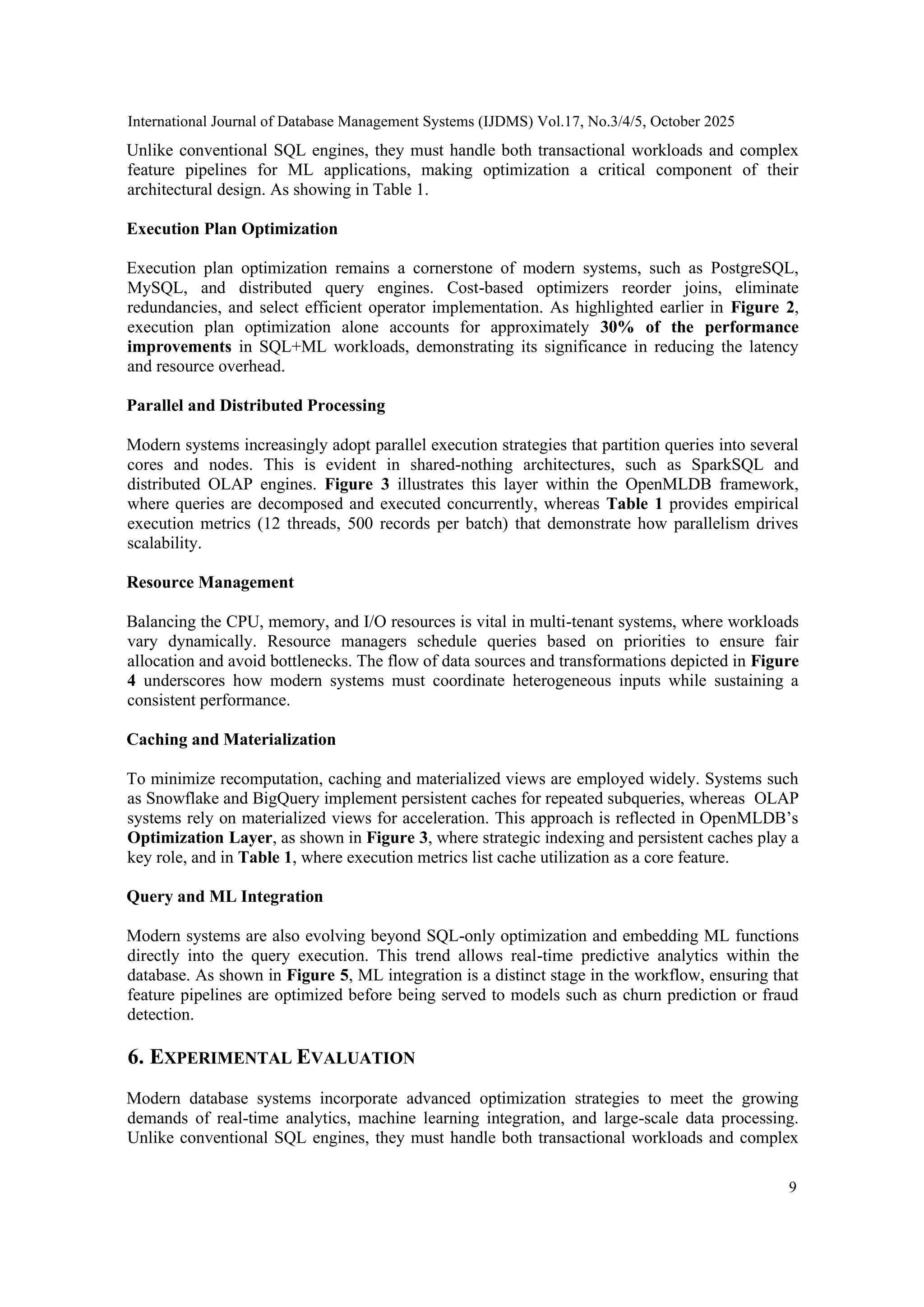 International Journal of Database Management Systems (IJDMS) Vol.17, No.3/4/5, October 2025 9 Unlike conventional SQL engines, they must handle both transactional workloads and complex feature pipelines for ML applications, making optimization a critical component of their architectural design. As showing in Table 1. Execution Plan Optimization Execution plan optimization remains a cornerstone of modern systems, such as PostgreSQL, MySQL, and distributed query engines. Cost-based optimizers reorder joins, eliminate redundancies, and select efficient operator implementation. As highlighted earlier in Figure 2, execution plan optimization alone accounts for approximately 30% of the performance improvements in SQL+ML workloads, demonstrating its significance in reducing the latency and resource overhead. Parallel and Distributed Processing Modern systems increasingly adopt parallel execution strategies that partition queries into several cores and nodes. This is evident in shared-nothing architectures, such as SparkSQL and distributed OLAP engines. Figure 3 illustrates this layer within the OpenMLDB framework, where queries are decomposed and executed concurrently, whereas Table 1 provides empirical execution metrics (12 threads, 500 records per batch) that demonstrate how parallelism drives scalability. Resource Management Balancing the CPU, memory, and I/O resources is vital in multi-tenant systems, where workloads vary dynamically. Resource managers schedule queries based on priorities to ensure fair allocation and avoid bottlenecks. The flow of data sources and transformations depicted in Figure 4 underscores how modern systems must coordinate heterogeneous inputs while sustaining a consistent performance. Caching and Materialization To minimize recomputation, caching and materialized views are employed widely. Systems such as Snowflake and BigQuery implement persistent caches for repeated subqueries, whereas OLAP systems rely on materialized views for acceleration. This approach is reflected in OpenMLDB’s Optimization Layer, as shown in Figure 3, where strategic indexing and persistent caches play a key role, and in Table 1, where execution metrics list cache utilization as a core feature. Query and ML Integration Modern systems are also evolving beyond SQL-only optimization and embedding ML functions directly into the query execution. This trend allows real-time predictive analytics within the database. As shown in Figure 5, ML integration is a distinct stage in the workflow, ensuring that feature pipelines are optimized before being served to models such as churn prediction or fraud detection. 6. EXPERIMENTAL EVALUATION Modern database systems incorporate advanced optimization strategies to meet the growing demands of real-time analytics, machine learning integration, and large-scale data processing. Unlike conventional SQL engines, they must handle both transactional workloads and complex 