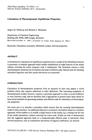 Fluid Phase Equilibria, 74 (1992) 1-15
Elsevier Science Publishers B.V., Amsterdam
Calculation of Thermodynamic Equilibrium Properties.
Jorgen M. Mollerup and Michael L. Michelsen.
Department of Chemical Engineering.
Building 229, DTH, 2800 Lyngby, Denmark.
(Received October 4, 1991; accepted in final form January 27 1991)
Keywords: Calculation procedure, Helmholtz surface, derived properties.
ABSTRACT
A formalism for calculation of equilibrium properties from a model of the Helmholtz function
is presented. A modular approach which enables modification of single features of the model
without rewriting the entire computer code is emphasized. The formalism ensures a fully
thermodynamic consistent set of relations and leads to efficient code. Identity tests for checking
calculated fugacities and their partial derivatives are presented.
INTRODUCTION
Calculation of thermodynamic properties from an equation of state may appear a trivial
problem which only requires adherence to basic definitions. The increasing complexity of
thermodynamic models, however, requires a systematic approach in order to avoid inefficient
or even incorrect code, and we therefore find it appropriate to present some ideas which we
have found valuable for generating modular and efficient code for calculation of thermodyna-
mic properties.
Our main aim is to describe a procedure which ensures that the resulting thermodynamic
model is fully consistent. An additional objective is to present a formalism based on a modular
approach, which enables us to modify a single feature of the model, e.g. a mixing rule for one
of the model parameters, without rewriting the entire code. Finally we wish to demonstrate
that the suggested approach leads to a computationally efficient code, in particular when
derived properties, such as composition derivatives of fugacity coefficients, are desired.
0378-3812/92/$05.00 0 1992 Elsevier Science Publishers B.V. All rights reserved
 