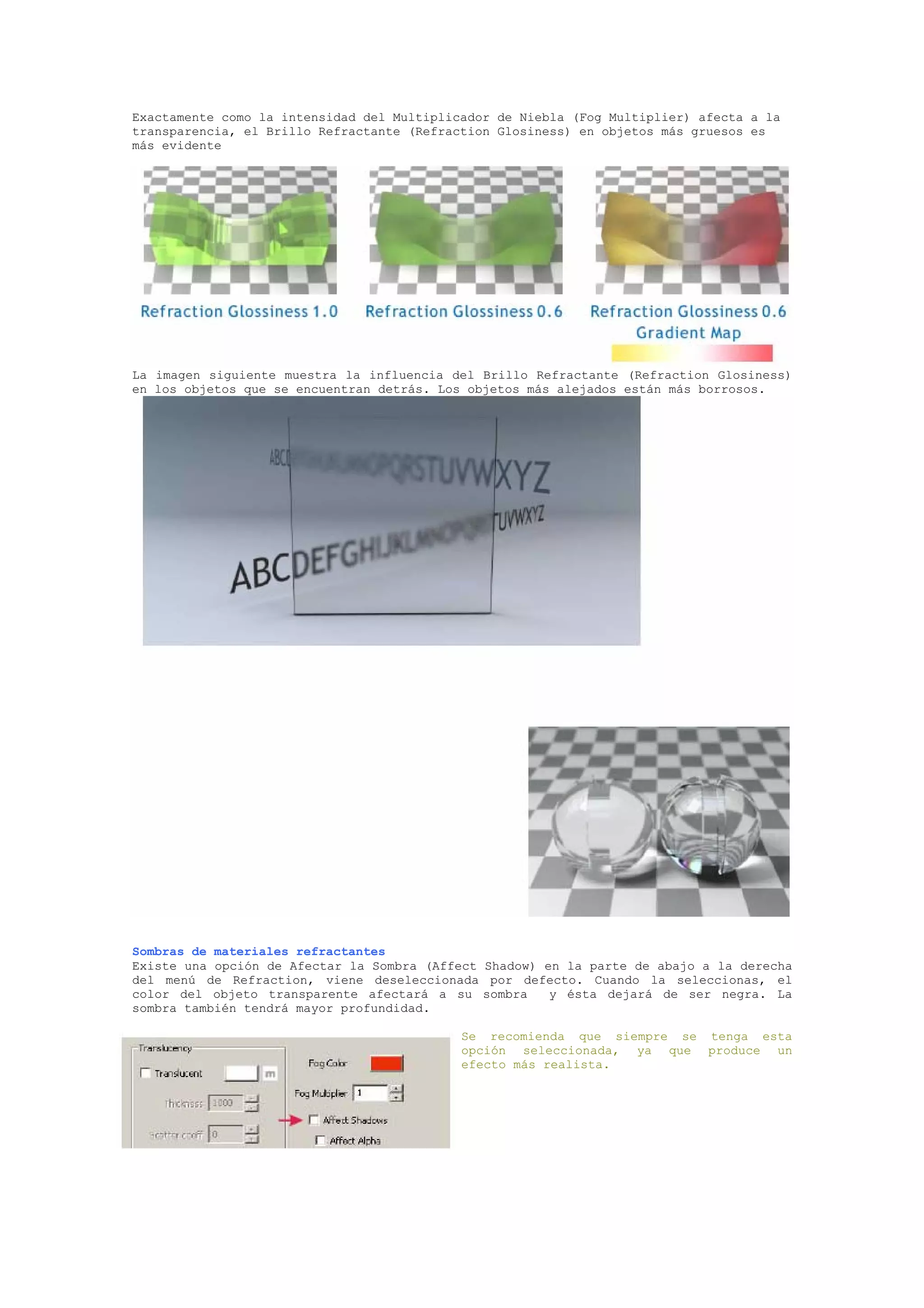 Exactamente como la intensidad del Multiplicador de Niebla (Fog Multiplier) afecta a la
transparencia, el Brillo Refractante (Refraction Glosiness) en objetos más gruesos es
más evidente




La imagen siguiente muestra la influencia del Brillo Refractante (Refraction Glosiness)
en los objetos que se encuentran detrás. Los objetos más alejados están más borrosos.




Sombras de materiales refractantes
Existe una opción de Afectar la Sombra (Affect Shadow) en la parte de abajo a la derecha
del menú de Refraction, viene deseleccionada por defecto. Cuando la seleccionas, el
color del objeto transparente afectará a su sombra      y ésta dejará de ser negra. La
sombra también tendrá mayor profundidad.

                                            Se recomienda que siempre se tenga esta
                                            opción seleccionada, ya que produce un
                                            efecto más realista.
 