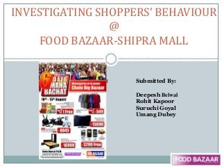 INVESTIGATING SHOPPERS’ BEHAVIOUR
@
FOOD BAZAAR-SHIPRA MALL
submitt Submitted By:
Deepesh Belwal
Rohit Kapoor
Suruchi Goyal
Umang Dubey
 