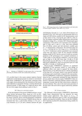2
source
Si substrate
source
(a) modified bulk silicon LDMOS processing on SOI starting material
(b) gluing to glass and bulk-Si removal
(c1) laser annealed back-wafer contacts, deep trenches
(c2) two level electro-plated copper covered with BCB, mounting to PCB
BCB
PCB
oxide
source
Cu Cu Cu
source gatedrain
oxide
p++ p++n++ p++
source source gatedrain
trench
glue
glass
oxide
p-well p-well
oxide
n+ p+ enhanc.n+p+ enhanc.
n-epi
oxide
p++
p+ sinker p+ sinker
field-plate
gates
d2
d3
d1
p+ sinker
polypoly
source source
p-well p-well
n+n+
n-epi
gates
polypoly
glue
glass
source source
n-epi
p+ sinker p+ sinker p+ sinker
Cu
p++ p++ p++
glue
glass
source source
n-epi
polypoly
n++
field-plate
Fig. 1. Schematic of VDMOSFET on glass process ﬂow: (a) front-wafer
processing, (b) substrate transfer and (c) back-wafer processing.
4+4 µm-thick layer to the source contacts improves thermal
conductance to the thermal ground. In contrast to conventional
bulk-silicon VDMOSFETs, the back-wafer contacting along
with copper electro-plating allow the elimination of the source
leads inductance to ground by forming a common thermal and
electrical ground. A SEM image of a single-cell device after
the two level copper electro-plating is given in Fig. 2.
III. RESULTS AND DISCUSSION
In the development of the present VDMOS structure, several
device layouts and process ﬂows, based on a 0.8 µm RF-
LDMOS technology, were considered and thoroughly analyzed
by means of process, device and RF-performance simulations
[11], [12]. The ﬁrst fully processed VDMOS devices that are
measured here have a gate-to-drain distance d1=5.6 µm, a
n-epi thickness d2=3.5 µm and a distance between the gate
DRAIN
4 m Cum
GATE
SOURCE
3.5 m TRENCH filled with BCB
m
SOURCE
4+4 m Cum
Fig. 2. SEM image of two levels of copper electro-plated on the back-wafer
of silicon-on-glass VDMOST. Gate width is Wg=70 µm.
and ﬁeld-plate electrode d3=1 µm, where all the distances are
speciﬁed in Fig. 1(c2). We focus on measurements done on a
single-cell GSG devices suitable for RF characterization, such
as those shown in Fig. 2 having the gate width Wg=350 µm.
Fig. 3(a) displays measured output characteristics and off-state
breakdown voltage BVoff of nearly 100 V. Pulsed small signal
s-parameters of the devices were measured versus frequency
upto 11 GHz, and fT and fmax (Fig. 3(b)) were extracted
from 20 dB/dec current gain and maximum available gain
(k < 1) characteristics, respectively. The measured values are
fT /fmax=5/8 GHz for VDS=25 V and fT /fmax=6/10 GHz for
VDS=45 V. Furthermore, pulsed s-parameters were measured
versus bias and used as input for the powerful Smoothie
database model for FET devices, proven to yield very accurate
prediction of RF performance [13]. Load-pull simulations at
2 GHz yields, in class-AB bias conditions, a two-tone power
gain as high as 14 dB, IM3 lower than -50 dBc at 10 dB
back-off and very low IM5 (Fig. 4). The same production line
bulk-Si RF-LDMOSFETs, show two-tone power gain of 15 dB
and IM3 of -40 dBc at 10 dB back-off.
Silicon-on-glass VDMOSFETs experience no signiﬁcant
degradation of the quiescent current Idq even though no
additional efforts were made to engineer the drain proﬁle.
Measurements on the fabricated devices indicate degradation
of less than 10% in 20 years, which is very good for such RF
performance and is much better compared to the same produc-
tion line LDMOSFETs. Furthermore, temperature distributions
shown in Fig. 5, numerically calculated for large, high power
devices, predict that a silicon-on-glass VDMOSFET, when sol-
dered to a thermally conducting substrate, features much lower
temperature increase than the bulk silicon device soldered to
the same substrate. This is due to the much closer proximity of
the heat sink to the active device regions achieved by substrate
transfer.
IV. CONCLUSIONS
The fabricated silicon-on-glass VDMOSFETs demonstrate
highly linear characteristics that are attractive for many
wireless power applications. They feature an fT /fmax of
6 GHz/10 GHz, high power gain at 2 GHz, very good thermal
stability and long-term reliability. These are the ﬁrst VDMOS-
FETs featuring excellent RF characteristics being suitable for
3G applications.
 