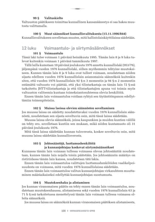 R
100 I VANHUSNEUVOSTO-OPAS
	 99 §	 Valituskielto
Valtuuston päätökseen toimittaa kunnallinen kansanäänestys ei saa hakea muu-
tosta valittamalla.
	 100 §	 Muut säännökset kunnallisvalituksesta (15.11.1996/844)
Kunnallisvalitukseen sovelletaan muuten, mitä hallintolainkäyttölaissa säädetään.
12 luku	 Voimaantulo- ja siirtymäsäännökset
	 101 §	 Voimaantulo
Tämä laki tulee voimaan 1 päivänä heinäkuuta 1995. Tämän lain 8 ja 9 luku tu-
levat kuitenkin voimaan 1 päivänä tammikuuta 1997.
Tällä lailla kumotaan 10 päivänä joulukuuta 1976 annettu kunnallislaki (953/76),
jäljempänä vuoden 1976 kunnallislaki, siihen myöhemmin tehtyine muutoksi-
neen. Kunnes tämän lain 8 ja 9 luku ovat tulleet voimaan, noudatetaan niiden
sijasta edelleen vuoden 1976 kunnallislain asianomaisia säännöksiä kuitenkin
siten, että vuoden 1976 kunnallislain 92 §:n 3 momentin ja 94 §:n 2 momentin
estämättä valtuusto voi päättää, että yksi tilintarkastaja on tämän lain 72 §:ssä
tarkoitettu JHTT-tilintarkastaja ja että tilintarkastajien apuna voi toimia myös
valtuuston valitsemia kuntaan toimeksiantosuhteessa olevia henkilöitä.
Ennen tämän lain voimaantuloa voidaan ryhtyä sen täytäntöönpanon edellyt-
tämiin toimenpiteisiin.
	 102 §	 Muissa laeissa olevien säännösten soveltaminen
Jos muussa laissa on säädetty noudatettavaksi vuoden 1976 kunnallislain sään-
nöstä, noudatetaan sen sijasta soveltuvin osin, mitä tässä laissa säädetään.
Muussa laissa olevia säännöksiä, joissa kaupunkien ja muiden kuntien välillä
on tehty ero, sovelletaan kuntiin sen mukaan, mikä niiden kuntamuoto oli 31
päivänä joulukuuta 1976.
Mitä tässä laissa säädetään kunnan tuloverosta, koskee soveltuvin osin, mitä
muussa laissa säädetään kunnallisverosta.
	 103 §	 Johtosääntöjä, luottamushenkilöitä
	 	 ja kunnanjohtajaa koskevat siirtymäsäännökset
Kunnassa tämän lain voimaan tullessa voimassa olevaa johtosääntöä noudate-
taan, kunnes tämän lain nojalla toisin päätetään. Jos johtosäännön määräys on
ristiriidassa tämän lain kanssa, noudatetaan tätä lakia.
Ennen tämän lain voimaantuloa valittujen luottamushenkilöiden vaalikelpoi-
suudesta on voimassa, mitä vuoden 1976 kunnallislaissa säädetään.
Ennen tämän lain voimaantuloa valitun kunnanjohtajan virkasuhteen muutta-
minen määräaikaiseksi edellyttää kunnanjohtajan suostumusta.
	 104 §	 Muutoksenhaku ja alistaminen
Jos kunnan viranomaisen päätös on tehty ennen tämän lain voimaantuloa, nou-
datetaan muutoksenhaussa, alistamisessa sekä vuoden 1976 kunnallislain 63 ja
71 b §:ssä tarkoitetussa menettelyssä tämän lain voimaan tullessa voimassa ol-
leita säännöksiä.
Jos muussa laissa on säännöksiä kunnan viranomaisen päätöksen alistamisesta,
 