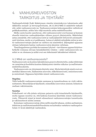 R
VANHUSNEUVOSTO-OPAS I 11
4	 VANHUSNEUVOSTON
	 TARKOITUS JA TEHTÄVÄT
Vanhuspalvelulaki (Laki ikääntyneen väestön toimintakyvyn tukemisesta sekä
iäkkäiden sosiaali- ja terveyspalveluista, 28.12.2012/980) ei määrittele tarkasti
sitä, mikä vanhusneuvosto on. Vanhusneuvostojen kokoonpanotkin vaihtelevat
paikkakunnittain, mihin lain väljä muotoilu antaa mahdollisuuden.
Melko usein kuulee sanottavan, että vanhusneuvostot ovat kunnan ja kunnan
alueella toimivien vanhusjärjestöjen välinen pysyvä yhteistyöelin. Määritelmä
antaa ymmärtää, että vanhusneuvostot ja vanhusjärjestöt liittyisivät automaatti-
sesti toisiinsa, mutta se ei paikkaansa. Laissa ei säädetä mitenkään miten ja mis-
tä vanhusneuvostojen jäsenet on valittava tai nimitettävä. Jäljempänä oppaassa
otetaan tarkemmin kantaa vanhusneuvoston jäsenten valintaan.
Tässä kappaleessa pyritään kuvaamaan lyhyesti – tarvittaessa oppaan kirjoitus-
hetkellä voimassa olevaan lainsäädäntöön viitaten – mikä vanhusneuvosto on,
miksi se on olemassa ja mitkä ovat sen tärkeimmät lakisääteiset tehtävät.
4.1 Mikä on vanhusneuvosto?
Vanhusneuvosto on kuntien lakisääteinen pysyvä yhteistyöelin, jonka tehtävänä
on varmistaa ja huolehtia kuntien ikääntyneen väestön vaikutus- ja osallistumis-
mahdollisuuksista.
Vanhusneuvosto on yleisimmin käytetty nimi. Muita käytettyjä nimiä ovat esi-
merkiksi ikäneuvosto, ikäihmisten neuvosto, eläkeläisneuvosto, seniorineuvosto
ja senioriraati. Oppaassa käytetään nimeä vanhusneuvosto.
Ongelma
Tällä hetkellä vanhusneuvostojen asemassa ja tunnettuudessa on vielä vakiin-
nuttamista. Monenkirjavat käytännöt, esimerkiksi neuvoston nimissä, hidastavat
osaltaan vakiintumista.
Suositus
Paikallisesti voi olla joitain erityisen painavia syitä toisenlaiselle käytännölle,
mutta oppaan suositus on, että kaikissa kunnissa käytetään nimeä vanhusneu-
vosto. Yhtenevät nimet ja termit edesauttavat vanhusneuvostojen tunnettuutta
ja vakiinnuttavat niiden asemaa.
Kutsutaan vanhusneuvostoja sitten millä nimellä tahansa, niiden asettamisen,
tehtävien ja osallistumismahdollisuuksien on kuitenkin vastattava vanhuspalve-
lulain 11 §:ssä säädettyjä vaatimuksia.
 