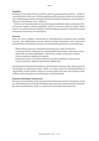 R
VANHUSNEUVOSTO-OPAS I 15
Ongelma
Kuntien eri toimialat tekevät työtään varmasti parhaaseensa pyrkien – niillä re-
sursseilla jotka niillä ovat. Joillain paikkakunnilla toimialat saattavat olla halutto-
mia osallistamaan entistä useampia tahoja toimialansa toiminnan suunnitteluun.
Tilanne ei kuitenkaan liene vallitseva.
Kuntien eri toimialat laativat suunnitelmia ja hankkeita sekä muutoinkin teke-
vät suuren määrän sellaisia päätöksiä, joilla on suoraan vaikutus alueen ikäih-
misiin. Eri syistä johtuen toimialat eivät kuitenkaan osallista vanhusneuvostoja
auttamaan toiminnan suunnittelussa.
Suositus
Kyse on ennen kaikkea viestinnästä ja tiedonkulusta enemmän kuin mistään
muusta. Jotta ikäihmisten tarpeet tulisivat otettua huomioon, olisi seuraavien
periaatteiden toteuduttava kunnan eri toimialoilla palveluita suunniteltaessa:
-	Millä tahansa kunnan toimialalla käynnistyvän uuden konkreetin
	 toiminnan kohde, aikataulu ja vastuuhenkilö ilmoitetaan vanhusneuvoston 	
	 sihteerille tai puheenjohtajalle – silloin kun uuden toiminnan voidaan
	 olettaa koskevan ikääntyvää väestöä.
-	Vanhusneuvosto voi jo tässä vaiheessa pyytää lisätietoja ja halutessaan
	 tuoda arviointiin tärkeänä pitämiänsä näkökohtia.
Käytännössä tämä tarkoittaa kaikessa yksinkertaisuudessaan sitä, että kunnan eri
toimialojen ja vanhusneuvoston välille on luotava pysyviä yhteistyömalleja ja
-käytäntöjä. Lisäksi näiden välille on luotava jatkuvasti auki oleva kanava sään-
nöllisen yhteydenpidon ja tiedonkulun varmistamiseksi.
Kunnan toimialojen talousarviot
Kunnan eri toimialojen olisi talousarvioita laatiessaan otettava huomioon myös
se, että vanhusneuvostolle jää riittävästi aikaa tutustua ja kommentoida toimialo-
jen niitä suunnitelmia, joilla on vaikutusta toimialojen talousarvioon.
 