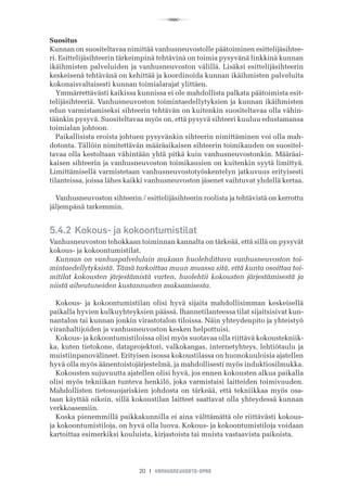 R
20 I VANHUSNEUVOSTO-OPAS
Suositus
Kunnan on suositeltavaa nimittää vanhusneuvostolle päätoiminen esittelijäsihtee-
ri. Esittelijäsihteerin tärkeimpinä tehtävinä on toimia pysyvänä linkkinä kunnan
ikäihmisten palveluiden ja vanhusneuvoston välillä. Lisäksi esittelijäsihteerin
keskeisenä tehtävänä on kehittää ja koordinoida kunnan ikäihmisten palveluita
kokonaisvaltaisesti kunnan toimialarajat ylittäen.
Ymmärrettävästi kaikissa kunnissa ei ole mahdollista palkata päätoimista esit-
telijäsihteeriä. Vanhusneuvoston toimintaedellytyksien ja kunnan ikäihmisten
edun varmistamiseksi sihteerin tehtävän on kuitenkin suositeltavaa olla vähin-
täänkin pysyvä. Suositeltavaa myös on, että pysyvä sihteeri kuuluu edustamansa
toimialan johtoon.
Paikallisista eroista johtuen pysyvänkin sihteerin nimittäminen voi olla mah-
dotonta. Tällöin nimitettävän määräaikaisen sihteerin toimikauden on suositel-
tavaa olla kestoltaan vähintään yhtä pitkä kuin vanhusneuvostonkin. Määräai-
kaisen sihteerin ja vanhusneuvoston toimikausien on kuitenkin syytä limittyä.
Limittämisellä varmistetaan vanhusneuvostotyöskentelyn jatkuvuus erityisesti
tilanteissa, joissa lähes kaikki vanhusneuvoston jäsenet vaihtuvat yhdellä kertaa.
Vanhusneuvoston sihteerin / esittelijäsihteerin roolista ja tehtävistä on kerrottu
jäljempänä tarkemmin.
5.4.2	Kokous- ja kokoontumistilat
Vanhusneuvoston tehokkaan toiminnan kannalta on tärkeää, että sillä on pysyvät
kokous- ja kokoontumistilat.
Kunnan on vanhuspalvelulain mukaan huolehdittava vanhusneuvoston toi-
mintaedellytyksistä. Tämä tarkoittaa muun muassa sitä, että kunta osoittaa toi-
mitilat kokousten järjestämistä varten, huolehtii kokousten järjestämisestä ja
niistä aiheutuneiden kustannusten maksamisesta.
Kokous- ja kokoontumistilan olisi hyvä sijaita mahdollisimman keskeisellä
paikalla hyvien kulkuyhteyksien päässä. Ihannetilanteessa tilat sijaitsisivat kun-
nantalon tai kunnan jonkin virastotalon tiloissa. Näin yhteydenpito ja yhteistyö
viranhaltijoiden ja vanhusneuvoston kesken helpottuisi.
Kokous- ja kokoontumistiloissa olisi myös suotavaa olla riittävä kokoustekniik-
ka, kuten tietokone, dataprojektori, valkokangas, internetyhteys, lehtiötaulu ja
muistiinpanovälineet. Erityisen isossa kokoustilassa on huonokuuloisia ajatellen
hyvä olla myös äänentoistojärjestelmä, ja mahdollisesti myös induktiosilmukka.
Kokousten sujuvuutta ajatellen olisi hyvä, jos ennen kokousten alkua paikalla
olisi myös tekniikan tunteva henkilö, joka varmistaisi laitteiden toimivuuden.
Mahdollisten tietosuojariskien johdosta on tärkeää, että tekniikkaa myös osa-
taan käyttää oikein, sillä kokoustilan laitteet saattavat olla yhteydessä kunnan
verkkoasemiin.
Koska pienemmillä paikkakunnilla ei aina välttämättä ole riittävästi kokous-
ja kokoontumistiloja, on hyvä olla luova. Kokous- ja kokoontumistiloja voidaan
kartoittaa esimerkiksi kouluista, kirjastoista tai muista vastaavista paikoista.
 
