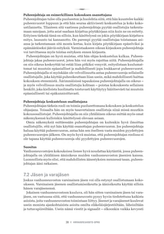 R
28 I VANHUSNEUVOSTO-OPAS
Puheenjohtaja on esimerkillinen kokouksen osanottajana
Puheenjohtajan tulee olla puolueeton ja huolehtia siitä, että hän kuuntelee kaikki
puheenvuorot loppuun ja että hän seuraa aktiivisesti keskustelua ja koko koko-
ustilannetta. Tilanteen sitä vaatiessa puheenjohtaja pyytää osallistujia tarkenta-
maan sanojaan, jotta asiat saadaan kirjattua pöytäkirjaan niin kuin ne on esitetty.
Erityisen tärkeää tämä on silloin, kun käsittelyssä on jokin pöytäkirjaan kirjattava
esitys, lausunto tai kannanotto. On parempi pyytää osallistujaa toistamaan asi-
ansa ja tarkentamaan sitä monta kertaa, kuin kirjata pöytäkirjaan epäselviksi ja
epämääräiseksi jääviä esityksiä. Varmistaakseen oikean kirjauksen puheenjohtaja
voi tarvittaessa myös toistaa esityksen ennen kirjausta.
Puheenjohtajan on hyvä muistaa, että hän ohjaa keskustelun kulkua. Puheen-
johtaja jakaa puheenvuorot, joten hän voi myös rajoittaa niitä. Puheenjohtajalla
on siis oikeus keskeyttää tai estää liian pitkiksi venyvät, esityslistaan kuulumat-
tomat tai muutoin epäasialliset ja mahdollisesti jopa loukkaavat puheenvuorot.
Puheenjohtajalla ei myöskään ole velvollisuutta antaa puheenvuoroja sellaiselle
osallistujalle, joka käyttää puheoikeuttaan liian usein, mikä mahdollisesti haittaa
kokouksen etenemistä. Äärimmäisissä tapauksissa puheenjohtajalla on oikeus –
ja myös velvollisuus muita osallistujia kohtaan – poistaa kokouksesta sellainen
henkilö, joka kielloista huolimatta toistuvasti käyttäytyy häiritsevästi tai muutoin
epäasiallisesti tai epäkunnioittavasti.
Puheenjohtaja keskusteluun osallistujana
Puheenjohtajan tärkein rooli on toimia puolueettomana kokouksen ja keskustelun
ohjaajana. Toisaalta hän on myös tasavertainen osallistuja siinä missä muutkin
kokousosallistujat. Puheenjohtajalla on siis yhtäläinen oikeus esittää myös omat
näkemyksensä kulloinkin käsittelyssä olevaan asiaan.
Omia näkemyksiä esittäessään puheenjohtajan on kuitenkin hyvä ilmoittaa
osallistujille, että nyt hän käyttää osanottajan puheenvuoron. Jos puheenjohtaja
haluaa käyttää puheenvuoron, antaa hän sen itselleen vasta muiden pyydettyjen
puheenvuorojen jälkeen. On myös hyvä muistaa, että puheenjohtajan roolissa ei
ole tapana käyttää puheenvuoroja ohi pyydettyjen puheenvuorojen.
Suositus
Vanhusneuvostojen kokouksissa lienee hyvä noudattaa käytäntöä, jossa puheen-
johtajalla on yhtäläinen äänioikeus muiden vanhusneuvoston jäsenien kanssa.
Luonnollista myös olisi, että mahdollisten äänestyksien mennessä tasan, puheen-
johtajan ääni ratkaisee.
7.2 Jäsen ja varajäsen
Joskus vanhusneuvoston varsinainen jäsen voi olla estynyt osallistumaan koko-
ukseen. Varsinaisen jäsenen osallistumisoikeutta ja äänioikeutta käyttää silloin
hänen varajäsenensä.
Jokainen vanhusneuvostoon kuuluva, oli hän sitten varsinainen jäsen tai vara-
jäsen, on vastuussa siitä, että vanhusneuvosto pysyy hyvin tiedotettuna kaikista
asioista, joita vanhusneuvoston toimintaan liittyy. Jäsenet ja varajäsenet kuulevat
usein monista ajankohtaisista asioita omilta eläkeläisjärjestöiltään, läheisiltään
ja tuttavapiireiltään. Usein nämä viestit ja signaalit – olkoonkin vaikka kevyesti
 