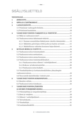 R
2 I VANHUSNEUVOSTO-OPAS
SISÄLLYSLUETTELO
TIIVISTELMÄ........................................................................................................4
1	 JOHDANTO.................................................................................................5
2	 OPPAAN LÄHTÖKOHDAT.........................................................................7
3	 LAINSÄÄDÄNTÖ.......................................................................................8
	 3.1	Poiminnat vanhuspalvelulaista............................................................9
	 3.2	Poiminnat kuntalaista..........................................................................10
4	 VANHUSNEUVOSTON TARKOITUS JA TEHTÄVÄT.............................11
	 4.1	Mikä on vanhusneuvosto?...................................................................11
	 4.2 Vanhusneuvoston tärkeimmät tehtävät..............................................12
	 	 4.2.1	 Kunnan suunnitelma ikääntyneen väestön tukemiseksi	..........12
	 	 4.2.2	 Iäkkäiden palvelujen riittävyyden ja laadun arviointi...........13	
	 	 4.2.3	 Mahdollisuus vaikuttaa kunnassa laaja-alaisesti......................14
5	 KUNNAN ROOLI JA VASTUUT...............................................................16
	 5.1	Vanhusneuvoston toimintasääntö.......................................................16
	 5.2 Vanhusneuvoston asettaminen............................................................17
	 5.3	Vanhusneuvoston asema kunnassa.....................................................18
	 5.4 Vanhusneuvoston toimintaedellytykset.............................................19
	 	 5.4.1 Vanhusneuvoston sihteeri / esittelijäsihteeri.............................19
	 	 5.4.2 Kokous- ja kokoontumistilat.......................................................20
	 	 5.4.3 Vanhusneuvoston budjetti...........................................................21
	 5.5	Viranhaltijoiden ja luottamushenkilöiden yhteydenpito
	 vanhusneuvostoon.....................................................................................22
	 5.6	Neuvostolle käsiteltäväksi vietävät asiat............................................23
6	 VANHUSNEUVOSTON KOKOONPANO.................................................24
	 6.1 Jäsenten valinta....................................................................................24
	 6.2	Vanhusneuvoston toimikausi..............................................................25
7	 VANHUSNEUVOSTON JÄSENTEN
	 JA MUIDEN TOIMIJOIDEN ROOLI..................................................................27
	 7.1	Puheenjohtaja ja varapuheenjohtaja...................................................27
	 7.2	Jäsen ja varajäsen.................................................................................28
	 7.3	Sihteeri / esittelijäsihteeri...................................................................29
	 7.4	Työvaliokunta......................................................................................31
	 7.5 Viranhaltijat.........................................................................................31
	 7.6	Luottamushenkilöt..............................................................................32
 