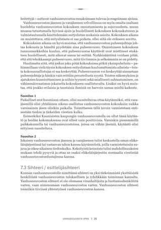 R
VANHUSNEUVOSTO-OPAS I 29
heitettyjä – auttavat vanhusneuvostoa ennakoimaan tulevaa ja reagoimaan ajoissa.
Vanhusneuvoston jäsenen ja varajäsenen velvollisuus on myös omalta osaltaan
huolehtia vanhusneuvoston kokouksen onnistumisesta ja sujuvuudesta, muun
muassa tutustumalla hyvissä ajoin ja huolellisesti kokouksen kokouskutsuun ja
valmistautumalla käsittelemään esityslistan mukaisia asioita. Kokouksen aikana
on muistettava, että esityslistasta ei saa poiketa, ellei siitä ole erikseen sovittu.
Kokouksien aikana on hyvä muistaa, että vanhusneuvoston puheenjohtaja joh-
taa kokousta ja häneltä pyydetään aina puheenvuoro. Onnistuneen kokouksen
tunnusmerkkeihin kuuluu, että puheenvuoroa käyttävät ovat miettineet etukä-
teen huolellisesti, mitä aikovat sanoa tai esittää. Nyrkkisääntönä voidaan pitää,
että sitä tehokkaampi puheenvuoro, mitä tiiviimmin ja selkeämmin se on pidetty.
Huolimatta siitä, että joskus joku pitää kokouksissa pitkiä yksinpuheluita – pa-
himmillaan vielä täysin kokouksen esityslistaan kuulumattomista aiheista – tois-
ta kokousosallistujaa ei saa keskeyttää. Puheenvuoron voi keskeyttää ainoastaan
puheenjohtaja ja hänkin vain erittäin perustellusta syystä. Toisten näkemyksien ja
ajatuksien kunnioittaminen ja niihin tyynesti sekä asiallisesti suhtautuminen, on
vähimmäisvaatimus jokaiselta kokoukseen osallistuvalta. Lisäksi on hyvä muis-
taa, että joukko erilaisia ja taustaisia ihmisiä on harvoin samaa mieltä kaikesta.
Suositus 1
Paikalliset erot huomioon ottaen, olisi suositeltavaa ottaa käytännöksi, että vara-
jäsenillä olisi yhtäläinen oikeus osallistua vanhusneuvoston kokouksiin vaikka
varsinainen jäsen olisikin paikalla. Toimittaessa tällä tavoin varmistetaan enti-
sestään tiedon ja tärkeiden viestien kulku.
Esimerkiksi Kauniaisten kaupungin vanhusneuvostolla on ollut tämä käytän-
tö ja heidän kokemuksensa ovat olleet vain positiivisia. Varsinkin pienemmillä
paikkakunnilla tai vanhusneuvostoissa, joissa on vähän jäseniä, käytäntö olisi
erityisen suositeltava.
Suositus 2
Jokaisen vanhusneuvoston jäsenen ja varajäsenen tulisi keskustella oman eläke-
läisjärjestönsä tai vastaavan tahon kanssa käytännöistä, joilla varmistettaisiin su-
juva ja oikea-aikainen tiedonkulku. Keksityistä keinoista tulisi mahdollisuuksien
mukaan tehdä pysyviä ja ottaa ne osaksi eläkeläisjärjestön normaalia viestintää
vanhusneuvostoedustajiensa kanssa.
7.3 Sihteeri / esittelijäsihteeri
Kunnan vanhusneuvostolle nimittämä sihteeri on yksi tärkeimmistä yksittäisistä
henkilöistä vanhusneuvoston tuloksellisen ja ryhdikkään toiminnan kannalta.
Vanhusneuvoston sihteeri ei ole olemassa viranhaltijoita ja luottamushenkilöitä
varten, vaan nimenomaan vanhusneuvostoa varten. Vanhusneuvoston sihteeri
toimiikin tiiviissä yhteistyössä vanhusneuvoston kanssa.
 