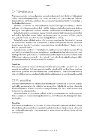 R
VANHUSNEUVOSTO-OPAS I 31
7.4 Työvaliokunta
Vanhusneuvostotyöskentelyssä on usein tehokasta ja hyödyllistä käyttää eri asi-
oiden valmistelua ja esiselvityksiä varten perustettavaa työvaliokuntaa. Toimiva
työvaliokunta varmistaa osaltaan tuloksekkaan vanhusneuvostotyöskentelyn ja
laadukkaat kokoukset.
Yleisenä käytäntönä on, että ainakin vanhusneuvoston puheenjohtaja ja sihteeri
valitaan työvaliokunnan jäseniksi. Heidän lisäkseen työvaliokuntaan on kuiten-
kin syytä valita yhdestä kolmeen jäsentä – vanhusneuvoston koosta riippuen.
Työvaliokunnan kokoonpano pysyy yleensä samana läpi vanhusneuvoston toi-
mikauden. Työvaliokunnan lisäksi vanhusneuvosto voi perustaa erillisiä työryh-
miä, jotka kootaan aina tarvittaessa tiettyjä tehtäviä varten.
Työvaliokunnan tehtävät voivat olla hyvinkin moninaisia. Esimerkiksi kunnan
eri toimialoille annettavien lausuntojen ja kannanottojen laatiminen, erilaisten
tapahtumien järjestelyt, erilaiset kokousasioiden valmistelut ja selvitykset voivat
kuulua perustehtäviin.
Työvaliokunta esittelee työnsä tulokset vanhusneuvoston kokouksissa. Usein
myös riittää, että vanhusneuvoston jäsenet hyväksyvät työvaliokunnan esitykset
sähköpostitse tai puhelimitse. Varsinkin silloin kun kyse on kiireellisistä asioista.
Sähköisesti tai puhelimitse hyväksytyt esitykset tulee kuitenkin kirjata pöytäkir-
jaan seuraavassa vanhusneuvoston kokouksessa.
Suositus
Vanhusneuvostolle on suositeltavaa perustaa työvaliokunta – jos tarve on ja re-
surssit sen sallivat. Erikseen perustettavilla työryhmillä huolehditaan vanhus-
neuvoston jäsenten tasapuolisemmasta kuormituksesta. Samalla varmistetaan,
että eri tehtäviä varten saadaan tehtävään halukkaimmat ja sopivimmat henkilöt.
7.5 Viranhaltijat
Oppaan lähtökohtana on, että kunnan ikääntyvän väestönosan asioita on ajamas-
sa joukko kunnan alueella vaikuttavien keskeisten eläkeläisjärjestöjen edustajia.
Viranhaltijoita ei kuitenkaan missään tapauksessa tule jättää vanhusneuvosto-
työskentelyn ulkopuolelle.
Viranhaltijat on myös erittäin tärkeää pitää hyvin tiedotettuina vanhusneuvos-
ton kokouksissa valmistelussa ja käsittelyssä olevista asioista. Sama pätee myös
toisinpäin.
Suositus
Vanhusneuvosto kutsuu aktiivisesti eri toimialojen viranhaltijoita kokouksiinsa.
Osallistumiset suunnitellaan mahdollisuuksien mukaan hyvissä ajoin siten, että
ne voidaan kirjata myös vanhusneuvoston toimintasuunnitelmaan ja toiminnan
vuosikelloon.
 