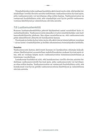 R
32 I VANHUSNEUVOSTO-OPAS
Viranhaltijoiden tulee osaltaan huolehtia aktiivisesti myös siitä, että heidän toi-
mialoillaan vireillä olevista asioista tiedotetaan vanhusneuvostoa hyvissä ajoin,
jotta vanhusneuvosto voi tarvittaessa ottaa niihin kantaa. Vanhusneuvoston on
vastaavasti huolehdittava siitä, että viranhaltijat ovat hyvin perillä vanhusneu-
vostossa käsittelyssä ja valmistelussa olevista asioista.
7.6 Luottamushenkilöt
Kunnan luottamushenkilöihin pätevät käytännössä samat suositukset kuin vi-
ranhaltijoihinkin. Vanhusneuvoston jäseniksi ei tulisi nimittää ketään vain luot-
tamushenkilöroolin johdosta. Sen sijaan suositeltavaa on, että vanhusneuvosto
pitää säännöllisesti yhteyttä eri lautakuntien kanssa.
Viestinnän ja tiedon kulun tulee myös olla aktiivista ja toimia kahteen suuntaan
– aivan kuten viranhaltijoiden ja heidän edustamiensa toimialojenkin kohdalla.
Suositus
Vanhusneuvosto kutsuu aktiivisesti kunnan eri lautakuntien edustajia kokouk-
siinsa. Osallistumiset suunnitellaan mahdollisuuksien mukaan hyvissä ajoin si-
ten, että ne voidaan kirjata myös vanhusneuvoston toimintasuunnitelmaan ja
toiminnan vuosikelloon.
Lautakunnat huolehtivat siitä, että lautakunnissa vireillä olevista asioista tie-
dotetaan vanhusneuvostolle hyvissä ajoin, jotta vanhusneuvosto voi tarvittaes-
sa ottaa niihin kantaa. Vanhusneuvoston on vastaavasti huolehdittava siitä, että
lautakunnat ovat hyvin perillä vanhusneuvostossa käsittelyssä ja valmistelussa
olevista asioista.
 