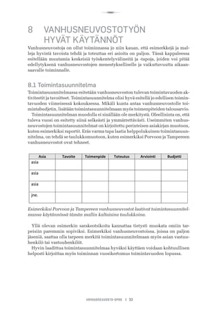 R
VANHUSNEUVOSTO-OPAS I 33
8	 VANHUSNEUVOSTOTYÖN
	 HYVÄT KÄYTÄNNÖT
Vanhusneuvostoja on ollut toiminnassa jo niin kauan, että esimerkkejä ja mal-
leja hyvistä tavoista tehdä ja toteuttaa eri asioita on paljon. Tässä kappaleessa
esitellään muutamia keskeisiä työskentelyvälineitä ja -tapoja, joiden voi pitää
edellytyksenä vanhusneuvostojen menestykselliselle ja vaikuttavuutta aikaan-
saavalle toiminnalle.
8.1 Toimintasuunnitelma
Toimintasuunnitelmassa esitetään vanhusneuvoston tulevan toimintavuoden ak-
tiviteetit ja tavoitteet. Toimintasuunnitelma olisi hyvä esitellä jo edellisen toimin-
tavuoden viimeisessä kokouksessa. Mikäli kunta antaa vanhusneuvostolle toi-
mintabudjetin, lisätään toimintasuunnitelmaan myös toimenpiteiden talousarvio.
Toimintasuunnitelman muodolla ei sinällään ole merkitystä. Oleellisinta on, että
tuleva vuosi on esitetty siinä selkeästi ja ymmärrettävästi. Useimmiten vanhus-
neuvostojen toimintasuunnitelmat on kirjoitettu perinteisen asiakirjan muotoon,
kuten esimerkiksi raportit. Eräs varma tapa laatia helppolukuinen toimintasuun-
nitelma, on tehdä se taulukkomuotoon, kuten esimerkiksi Porvoon ja Tampereen
vanhusneuvostot ovat tehneet.
	 	 	 	
Esimerkiksi Porvoon ja Tampereen vanhusneuvostot laativat toimintasuunnitel-
mansa käytännössä tämän mallin kaltaisina taulukkoina.
Yllä olevan esimerkin sarakeotsikoita kannattaa tietysti muokata omiin tar-
peisiin paremmin sopiviksi. Esimerkiksi vanhusneuvostoissa, joissa on paljon
jäseniä, saattaa olla tarpeen merkitä toimintasuunnitelmaan myös asian vastuu-
henkilö tai vastuuhenkilöt.
Hyvin laadittua toimintasuunnitelmaa hyväksi käyttäen voidaan kohtuullisen
helposti kirjoittaa myös toiminnan vuosikertomus toimintavuoden lopussa.
 