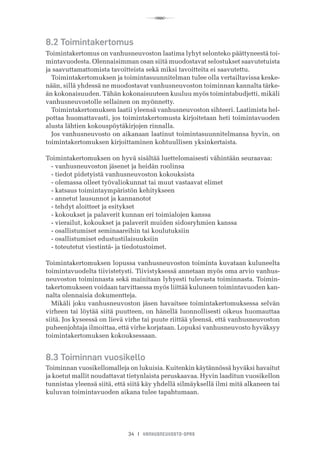 R
34 I VANHUSNEUVOSTO-OPAS
8.2 Toimintakertomus
Toimintakertomus on vanhusneuvoston laatima lyhyt selonteko päättyneestä toi-
mintavuodesta. Olennaisimman osan siitä muodostavat selostukset saavutetuista
ja saavuttamattomista tavoitteista sekä miksi tavoitteita ei saavutettu.
Toimintakertomuksen ja toimintasuunnitelman tulee olla vertailtavissa keske-
nään, sillä yhdessä ne muodostavat vanhusneuvoston toiminnan kannalta tärke-
än kokonaisuuden. Tähän kokonaisuuteen kuuluu myös toimintabudjetti, mikäli
vanhusneuvostolle sellainen on myönnetty.
Toimintakertomuksen laatii yleensä vanhusneuvoston sihteeri. Laatimista hel-
pottaa huomattavasti, jos toimintakertomusta kirjoitetaan heti toimintavuoden
alusta lähtien kokouspöytäkirjojen rinnalla.
Jos vanhusneuvosto on aikanaan laatinut toimintasuunnitelmansa hyvin, on
toimintakertomuksen kirjoittaminen kohtuullisen yksinkertaista.
Toimintakertomuksen on hyvä sisältää luettelomaisesti vähintään seuraavaa:
- vanhusneuvoston jäsenet ja heidän roolinsa
- tiedot pidetyistä vanhusneuvoston kokouksista
- olemassa olleet työvaliokunnat tai muut vastaavat elimet
- katsaus toimintaympäristön kehitykseen
- annetut lausunnot ja kannanotot
- tehdyt aloitteet ja esitykset
- kokoukset ja palaverit kunnan eri toimialojen kanssa
- vierailut, kokoukset ja palaverit muiden sidosryhmien kanssa
- osallistumiset seminaareihin tai koulutuksiin
- osallistumiset edustustilaisuuksiin
- toteutetut viestintä- ja tiedotustoimet.
Toimintakertomuksen lopussa vanhusneuvoston toiminta kuvataan kuluneelta
toimintavuodelta tiivistetysti. Tiivistyksessä annetaan myös oma arvio vanhus-
neuvoston toiminnasta sekä mainitaan lyhyesti tulevasta toiminnasta. Toimin-
takertomukseen voidaan tarvittaessa myös liittää kuluneen toimintavuoden kan-
nalta olennaisia dokumentteja.
Mikäli joku vanhusneuvoston jäsen havaitsee toimintakertomuksessa selvän
virheen tai löytää siitä puutteen, on hänellä luonnollisesti oikeus huomauttaa
siitä. Jos kyseessä on lievä virhe tai puute riittää yleensä, että vanhusneuvoston
puheenjohtaja ilmoittaa, että virhe korjataan. Lopuksi vanhusneuvosto hyväksyy
toimintakertomuksen kokouksessaan.
8.3 Toiminnan vuosikello
Toiminnan vuosikellomalleja on lukuisia. Kuitenkin käytännössä hyväksi havaitut
ja koetut mallit noudattavat tietynlaista peruskaavaa. Hyvin laaditun vuosikellon
tunnistaa yleensä siitä, että siitä käy yhdellä silmäyksellä ilmi mitä alkaneen tai
kuluvan toimintavuoden aikana tulee tapahtumaan.
 