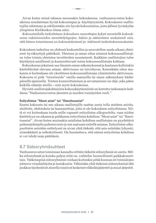 R
VANHUSNEUVOSTO-OPAS I 37
Aivan kuten missä tahansa muussakin kokouksessa, vanhusneuvoston koko-
uksissa noudatetaan hyvää kokoustapaa ja -käyttäytymistä. Kokoukseen osallis-
tujilta odotetaan ja edellytetään siis hyvää kokoustaitoa, josta jälleen Jyväskylän
yliopiston Kielikeskus toteaa näin:
Kokoustaidolla tarkoitetaan kokouksen osanottajan kykyä menetellä kokouk-
sessa vakiintuneiden menettelytapojen, lakien ja säännösten mukaisesti niin,
että hänen toimintansa on kokousteknisesti ja -taktisesti tarkoituksenmukaista.
Kokouksen tarkoitus on yhdessä keskustellen ja neuvotellen saada aikaan yhtei-
sesti hyväksyttyjä päätöksiä. Yhteisen ja oman edun nimissä kokousosallistuji-
en tulee toimia yhteisten tavoitteiden suuntaisesti. Kaikkien osallistujien tulee
käyttäytyä asiallisesti ja kunnioittavasti toisia kokousosallistujia kohtaan.
Kokouksessa jokainen saa ilmaista oman näkemyksensä ja kantansa kulloinkin
käsiteltävänä olevaan asiaan, aktiivisuus on toivottavaa. Kenenkään edun mu-
kaista ei kuitenkaan ole yksittäisen kokousosallistujan ylimitoitettu aktiivisuus.
Kokousta ei pidä ”terrorisoida” omilla saarnoilla tai oman näkemyksen härkä-
päisellä ajamisella. Toisten kunnioittaminen ja arvostaminen on ohje, joka pätee
kaikilla elämän aloilla – niin myös kokouksissa.
Hyvistä osallistujakohtaisista kokouskäytännöistä on kerrottu tarkemmin koh-
dassa ”Vanhusneuvoston jäsenten ja muiden toimijoiden rooli.”
Esityslistan ”Muut asiat” tai ”Ilmoitusasiat”
Ennen kokousta tai sen aikana osallistujille saattaa usein tulla mieleen asioita,
aloitteita, ehdotuksia tai kannanottoja, joita ei ole kokouksen esityslistassa. Nii-
tä ei voi kuitenkaan tuoda esille vapaasti esityslistan ulkopuolelta, vaan niiden
käsittelyyn on aikansa ja paikkansa esityslistan kohdissa ”Muut asiat” tai ”Ilmoi-
tusasiat”. Aivan kuten muissakin asialistan kohdissa osallistujan on pyydettävä
puheenjohtajalta puheenvuoro ja sen saatuaan esitellä asiansa. Esityslistan ulko-
puolisten asioiden esittelyssä on aivan yhtä tärkeää, että asia esitetään lyhyesti,
ytimekkäästi ja selkokielisesti. On huomattava, että näissä esityslistan kohdissa
ei voi tehdä isoja päätöksiä.
8.7 Sidosryhmäsuhteet
Vanhusneuvoston toiminnan kannalta erittäin tärkeitä sidosryhmiä on useita. Mit-
kä sidosryhmät ja kuinka paljon niitä on, vaihtelee luonnollisesti paikkakunnit-
tain. Tärkeimpinä sidosryhminä voidaan kuitenkin pitää kunnan eri toimialojen
johtavia viranhaltijoita ja lautakuntia. Vähintään yhtä tärkeinä sidosryhminä tätä
joukkoa täydentävät alueella toimivat keskeiset eläkeläisjärjestöt ja muut järjestöt.
 