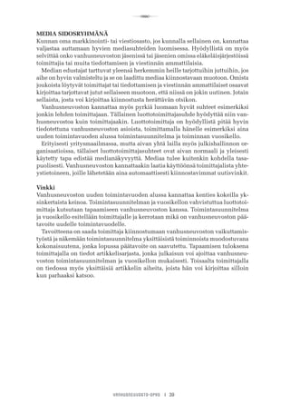R
VANHUSNEUVOSTO-OPAS I 39
MEDIA SIDOSRYHMÄNÄ
Kunnan oma markkinointi- tai viestiosasto, jos kunnalla sellainen on, kannattaa
valjastaa auttamaan hyvien mediasuhteiden luomisessa. Hyödyllistä on myös
selvittää onko vanhusneuvoston jäsenissä tai jäsenien omissa eläkeläisjärjestöissä
toimittajia tai muita tiedottamisen ja viestinnän ammattilaisia.
Median edustajat tarttuvat yleensä herkemmin heille tarjottuihin juttuihin, jos
aihe on hyvin valmisteltu ja se on laadittu mediaa kiinnostavaan muotoon. Omista
joukoista löytyvät toimittajat tai tiedottamisen ja viestinnän ammattilaiset osaavat
kirjoittaa tarjottavat jutut sellaiseen muotoon, että niissä on jokin uutinen. Jotain
sellaista, josta voi kirjoittaa kiinnostusta herättävän otsikon.
Vanhusneuvoston kannattaa myös pyrkiä luomaan hyvät suhteet esimerkiksi
jonkin lehden toimittajaan. Tällainen luottotoimittajasuhde hyödyttää niin van-
husneuvostoa kuin toimittajaakin. Luottotoimittaja on hyödyllistä pitää hyvin
tiedotettuna vanhusneuvoston asioista, toimittamalla hänelle esimerkiksi aina
uuden toimintavuoden alussa toimintasuunnitelma ja toiminnan vuosikello.
Erityisesti yritysmaailmassa, mutta aivan yhtä lailla myös julkishallinnon or-
ganisaatioissa, tällaiset luottotoimittajasuhteet ovat aivan normaali ja yleisesti
käytetty tapa edistää medianäkyvyyttä. Mediaa tulee kuitenkin kohdella tasa-
puolisesti. Vanhusneuvoston kannattaakin laatia käyttöönsä toimittajalista yhte-
ystietoineen, joille lähetetään aina automaattisesti kiinnostavimmat uutisvinkit.
Vinkki
Vanhusneuvoston uuden toimintavuoden alussa kannattaa kenties kokeilla yk-
sinkertaista keinoa. Toimintasuunnitelman ja vuosikellon vahvistuttua luottotoi-
mittaja kutsutaan tapaamiseen vanhusneuvoston kanssa. Toimintasuunnitelma
ja vuosikello esitellään toimittajalle ja kerrotaan mikä on vanhusneuvoston pää-
tavoite uudelle toimintavuodelle.
Tavoitteena on saada toimittaja kiinnostumaan vanhusneuvoston vaikuttamis-
työstä ja näkemään toimintasuunnitelma yksittäisistä toiminnoista muodostuvana
kokonaisuutena, jonka lopussa päätavoite on saavutettu. Tapaamisen tuloksena
toimittajalla on tiedot artikkelisarjasta, jonka julkaisun voi ajoittaa vanhusneu-
voston toimintasuunnitelman ja vuosikellon mukaisesti. Toisaalta toimittajalla
on tiedossa myös yksittäisiä artikkelin aiheita, joista hän voi kirjoittaa silloin
kun parhaaksi katsoo.
 