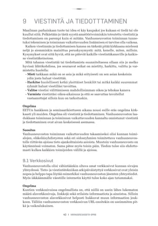 R
40 I VANHUSNEUVOSTO-OPAS
9	 VIESTINTÄ JA TIEDOTTTAMINEN
Maailman parhainkaan tuote tai idea ei käy kaupaksi jos kukaan ei tiedä tai ole
kuullut siitä. Pelkästään jo tästä syystä amatöörivoiminkin toteutettu viestintä ja
tiedottaminen on parempi kuin ei mitään. Vanhusneuvoston toiminnan tunne-
tuksi tekeminen ja toiminnan vaikuttavuuden lisäämisen ei tarvitse olla vaikeaa.
Kaiken viestinnän ja tiedottamisen kanssa on tärkeää pitää kirkkaana mielessä
neljä jo aiemminkin mainittua peruskysymystä: mitä, kenelle, miten, milloin.
Kysymykset ovat siitä hyviä, että ne pätevät kaikille viestintäkanaville ja kaikis-
sa viestintäkeinoissa.
Mitä tahansa viestintää tai tiedottamista suunniteltaessa ollaan siis jo melko
hyvissä lähtökohdissa, jos seuraavat seikat on mietitty, harkittu, valittu ja var-
mistettu huolella:
- Mieti tarkkaan mikä on se asia ja mikä erityisesti on sen asian keskeisin 	 	
     ydin josta haluat viestittää.
- Harkitse huolellisesti ketkä yksittäiset henkilöt tai mitkä kaikki suuremmat 	
     ryhmät haluat viestilläsi tavoittaa.
- Valitse viestisi välittämiseen mahdollisimman oikea ja tehokas kanava
- Varmista viestintäsi oikea-aikaisuus ja että se saavuttaa tavoitellut
  vastaanottajat silloin kun on tarkoituskin.
Ongelma
EETUn hankkeen ja seminaarikiertueen aikana nousi esille eräs ongelma kirk-
kaasti yli muiden. Ongelma oli viestintä ja tiedottaminen. Vanhusneuvoston laa-
dukkaan toiminnan ja toiminnan vaikuttavuuden kannalta onnistunut viestintä
ja tiedottaminen ovat aivan keskeisessä asemassa.
Suositus
Vanhusneuvoston toiminnan vaikuttavuuden takaamiseksi olisi kunnan toimi-
alojen, eläkeläisyhdistysten sekä eri sidosryhmien toimitettava vanhusneuvos-
tolle riittävän ajoissa tieto ajankohtaisista asioista. Muutoin vanhusneuvosto on
käytännössä voimaton. Sama pätee myös toisin päin. Tiedon tulee siis ehdotto-
masti kulkea kaikkien toimijoiden välillä ja ajoissa.
9.1 Verkkosivut
Vanhusneuvostolla olisi vähintäänkin oltava omat verkkosivut kunnan sivujen
yhteydessä. Tieto- ja viestintätekniikan arkipäiväistyttyä verkkosivut ovat yleisin
nopea ja helppo tapa löytää esimerkiksi vanhusneuvoston jäsenten yhteystiedot.
Myös iäkkäämmälle väestölle internetin käyttö tulee koko ajan tutummaksi.
Ongelma
Kuntien verkkosivuissa ongelmallista on, että niillä on usein lähes lukematon
määrä alaverkkosivuja, linkkejä sekä erilaista informaatiota ja aineistoa. Silloin
vanhusneuvoston alaverkkosivut helposti hukkuvat muun informaation jouk-
koon. Tällöin vanhusneuvoston verkkosivun URL-osoitekin on useimmiten pit-
kä ja vaikealukuinen.
 